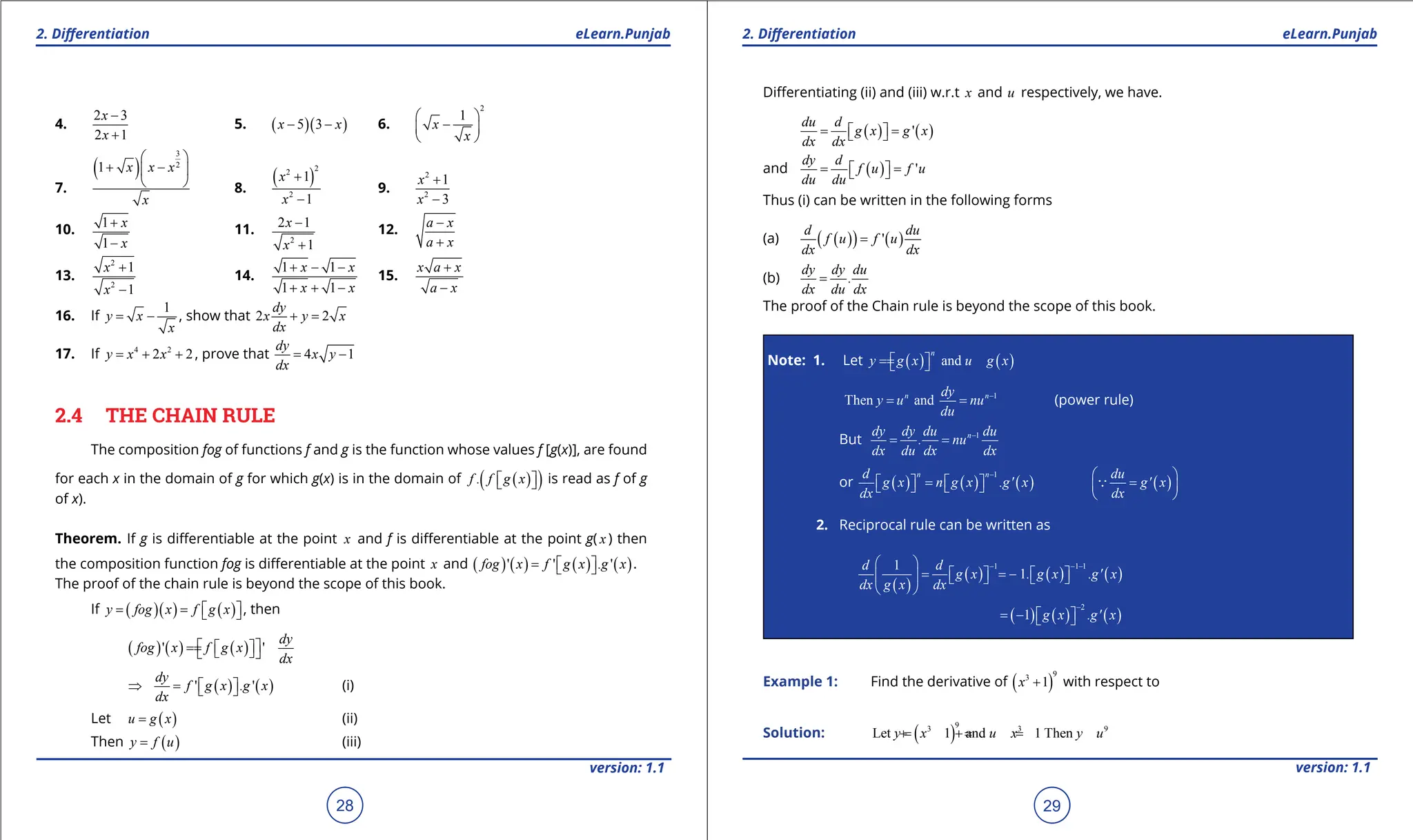 1. Quadratic Equations eLearn.Punjab 1. Quadratic Equations eLearn.Punjab
2. Diferentiation 2. Diferentiation
eLearn.Punjab eLearn.Punjab
28
version: 1.1 version: 1.1
29
4.
2 3
2 1
x
x
-
+
5. ( )( )
5 3
x x
- - 6.
2
1
x
x
 
-
 
 
7.
( )
3
2
1 x x x
x
 
+ -
 
  8.
( )
2
2
2
1
1
x
x
+
-
9.
2
2
1
3
x
x
+
-
10.
1
1
x
x
+
-
11.
2
2 1
1
x
x
-
+
12.
a x
a x
-
+
13.
2
2
1
1
x
x
+
-
14.
1 1
1 1
x x
x x
+ - -
+ + -
15.
x a x
a x
+
-
16. If
1
y x
x
= - , show that 2 2
dy
x y x
dx
+ =
17. If 4 2
2 2
y x x
= + + , prove that 4 1
dy
x y
dx
= -
2.4 THE CHAIN RULE
The composition fog of functions f and g is the function whose values f [g(x)], are found
for each x in the domain of g for which g(x) is in the domain of ( )
( )
.
f f g x
 
  is read as f of g
of x).
Theorem. If g is diferentiable at the point x and f is diferentiable at the point g( x ) then
the composition function fog is diferentiable at the point x and ( ) ( ) ( ) ( )
' ' . '
fog x f g x g x
=  
  .
The proof of the chain rule is beyond the scope of this book.
If ( )( ) ( )
y fog x f g x
= =  
 , then
( ) ( ) ( )
' '
dy
fog x f g x
dx
 
=
=  
 
 
( ) ( )
' . '
dy
f g x g x
dx
⇒ =
 
  (i)
Let ( )
u g x
= (ii)
Then ( )
y f u
= (iii)
Diferentiating (ii) and (iii) w.r.t x and u respectively, we have.
( ) ( )
'
du d
g x g x
dx dx
= =
 
 
and ( ) '
dy d
f u f u
du du
= =
 
 
Thus (i) can be written in the following forms
(a) ( )
( ) ( )
'
d du
f u f u
dx dx
=
(b)
dy dy du
.
dx du dx
=
The proof of the Chain rule is beyond the scope of this book.
Note: 1. Let ( ) ( )
and
n
y g x u g x
=
=  
 
1
Then and
n n
dy
y u nu
du
-
= = (power rule)
But 1
n
dy dy du du
. nu
dx du dx dx
-
= =
or ( ) ( ) ( )
1
n n
d
g x n g x .g' x
dx
-
=
   
    ( )
du
g' x
dx
 
=
 
 

2. Reciprocal rule can be written as
( )
( ) ( ) ( )
1 1 1
1
1
d d
g x . g x .g' x
dx g x dx
- - -
 
= = -
   
     
 
( ) ( ) ( )
2
1 g x .g' x
-
= -  
 
Example 1: Find the derivative of ( )
9
3
1
x + with respect to
Solution: ( )
9
3 3 9
Let 1 and 1 Then
y x u x y u
=
+ =
+ =
 