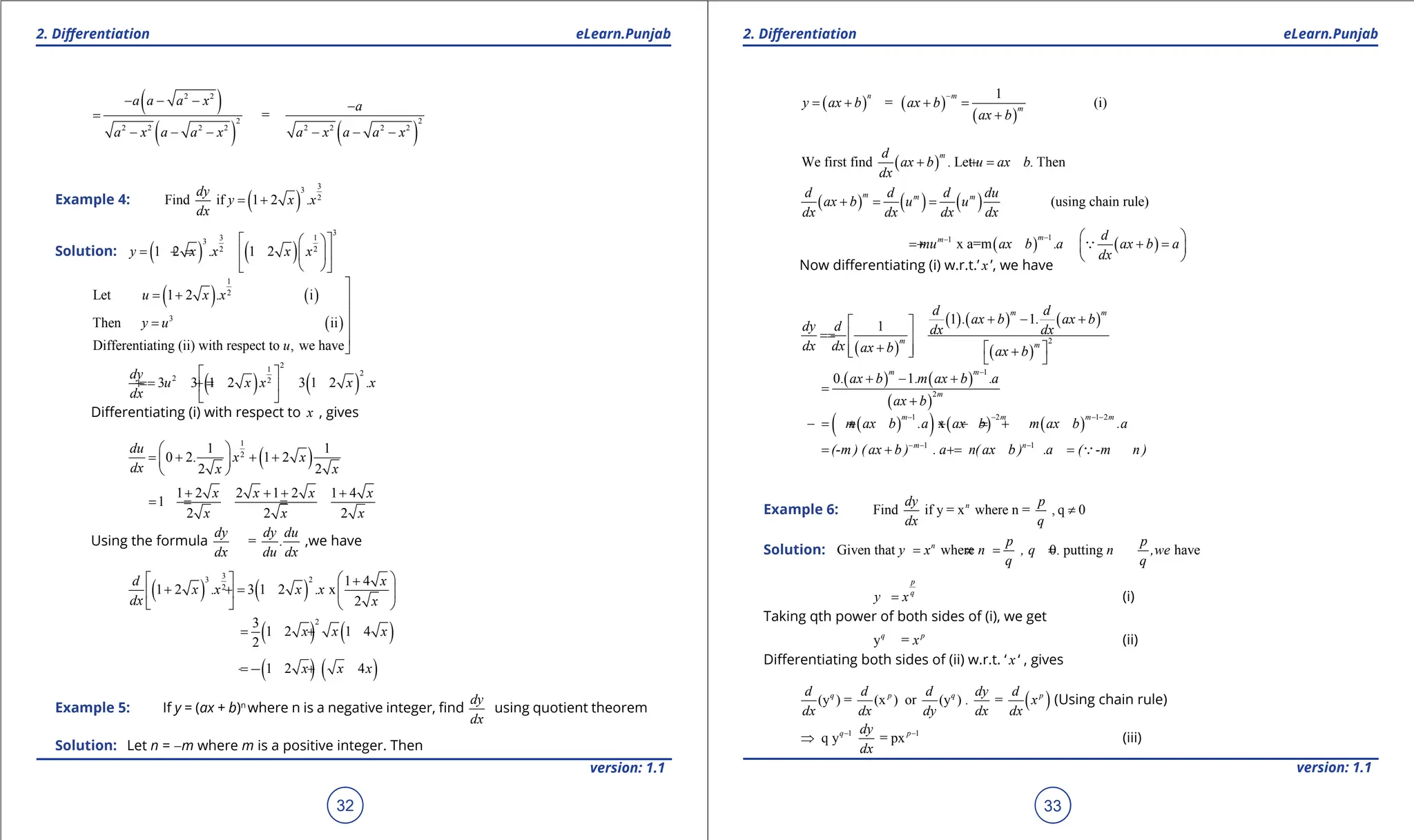 1. Quadratic Equations eLearn.Punjab 1. Quadratic Equations eLearn.Punjab
2. Diferentiation 2. Diferentiation
eLearn.Punjab eLearn.Punjab
32
version: 1.1 version: 1.1
33
( )
( ) ( )
2 2
2 2
2 2 2 2 2 2 2 2
=
a a a x a
a x a a x a x a a x
- - - -
=
- - - - - -
Example 4: ( )
3
3
2
Find if 1 2 .
dy
y x x
dx
= +
Solution: ( ) ( )
3
3 1
3
2 2
1 2 . 1 2
y x x x x
 
 
=
+ =
+  
 
 
 
( ) ( )
( )
1
2
3
Let 1 2 . i
Then ii
Differentiating (ii) with respect to , we have
u x x
y u
u

= + 

= 


( ) ( )
2
1 2
2 2
3 3 1 2 3 1 2 .
dy
u x x x x
dx
 
=
=
+ =
+
 
 
Diferentiating (i) with respect to x , gives
( )
1
2
1 1
0 2. 1 2
2 2
du
x x
dx x x
 
= + + +
 
 
1 2 2 1 2 1 4
1
2 2 2
x x x x
x x x
+ + + +
=
+ = =
Using the formula = .
dy dy du
dx du dx
,we have
( ) ( )
3
3 2
2
1 4
1 2 . 3 1 2 . x
2
d x
x x x x
dx x
 
  +
+ =
+  
 
   
( ) ( )
2
3
1 2 1 4
2
x x x
=
+ +
( ) ( )
1 2 4
x x x
=
+ +
Example 5: If y = (ax + b)n
where n is a negative integer, ind
dy
dx
using quotient theorem
Solution: Let n = -m where m is a positive integer. Then
( ) ( )
( )
1
= (i)
n m
m
y ax b ax b
ax b
-
= + + =
+
( )
We first find . Let . Then
m
d
ax b u ax b
dx
+ =
+
( ) ( ) ( ) (using chain rule)
m m m
d d d du
ax b u u
dx dx dx dx
+ = =
( )
1
1
x a=m .
m
m
mu ax b a
-
-
= + ( )
d
ax b a
dx
 
+ =
 
 

Now diferentiating (i) w.r.t.’ x ’, we have
( )
( ) ( ) ( )
( )
2
1 1
1
m m
m m
d d
. ax b . ax b
dy d dx dx
dx dx ax b ax b
+ - +
 
=
=  
+  
  +
   
( ) ( )
( )
1
2
0. 1. .
m m
m
ax b m ax b a
ax b
-
+ - +
=
+
( )
( ) ( ) ( )
1 2 1 2
x
m m m m
m ax b .a ax b m ax b .a
- - - -
=
- + + =
- +
1 1
m n
(-m ) ( ax b ) . a n( ax b ) .a ( -m n )
- - -
= + =
+ =

Example 6: Find if y = x where n = , q 0
n
dy p
dx q
≠
Solution: Given that where 0. putting have
n p p
y x n , q n ,we
q q
= =
≠ =
p
q
y x
= (i)
Taking qth power of both sides of (i), we get
y =
q p
x (ii)
Diferentiating both sides of (ii) w.r.t. ‘ x ‘ , gives
( )
(y ) = (x ) or (y ) . =
q p q p
d d d dy d
x
dx dx dy dx dx
(Using chain rule)
1 1
q y = px
q p
dy
dx
- -
⇒ (iii)
 