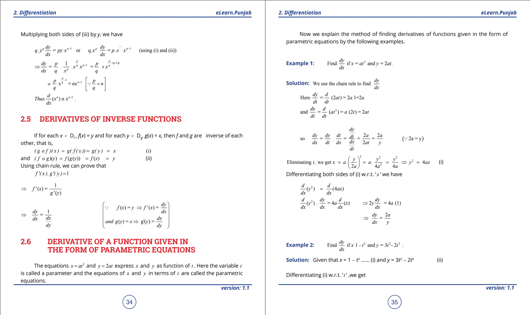 1. Quadratic Equations eLearn.Punjab 1. Quadratic Equations eLearn.Punjab
2. Diferentiation 2. Diferentiation
eLearn.Punjab eLearn.Punjab
34
version: 1.1 version: 1.1
35
Multiplying both sides of (iii) by y, we have
1 1
= or q. = . (using (i) and (ii))
q p p p
dy dy
q.y py x x p x x
dx dx
- -
+p-1-p
1
1
= . . =
p p
p
q q
p
dy p p
x x x
dx q x q
-
⇒ ×
=
-1
1
x = nx
p
n
q
p p
n
q q
-  
=
 
 

1
( ) n .
n n
d
Thus x x
dx
-
2.5 DERIVATIVES OF INVERSE FUNCTIONS
If for each x d Df
, f(x) = y and for each y d Dg
, g(x) = x, then f and g are inverse of each
other, that is,
(i)
( g o f )( x ) g( f ( x )) g( y ) x
= = =
and )( ) ( ( )) ( )
( f o g y f g y f x y
= = = (ii)
Using chain rule, we can prove that
1
f '( x ). g'( y ) =
1
( ) =
( )
f ' x
g' y
⇒
( ) = ( ) =
1
=
( ) = g'( ) =
dy
f x y f ' x
dy dx
dx dx
dx
and g y x y
dy dy
 
⇒
 
 
⇒
 
⇒
 
 

2.6 DERIVATIVE OF A FUNCTION GIVEN IN
THE FORM OF PARAMETRIC EQUATIONS
The equations 2
x at
= and 2
y at
= express x and y as function of t . Here the variable t
is called a parameter and the equations of x and y in terms of t are called the parametric
equations.
Now we explain the method of inding derivatives of functions given in the form of
parametric equations by the following examples.
Example 1: 2
Find if = and = 2 .
dy
x at y at
dx
Solution: We use the chain rule to find
dy
dx
Here = (2 ) = 2 .1=2
dy d
at a a
dt dt
2
and = ( ) = (2 ) = 2
dx d
at a t at
dt dt
( )
2 2
so = . = = = 2a = y
2
dy
dy dy dt a a
dt
dx
dx dt dx at y
dt

2 2 2
2
2
Eliminating we get 4
2 4 4
y y y
t, x a a. y ax
a a a
 
= = = ⇒ =
 
 
(i)
Diferentiating both sides of (i) w.r.t. ‘ x ’ we have
2
( ) (4 )
d d
y ax
dx dx
=
2
( ) . = 4 ( ) 2 = 4 (1)
d dy d dy
y a x y a
dx dx dx dx
⇒
2
=
dy a
dx y
⇒
Example 2: 2 2 3
Find if 1 - and = 3 - 2 .
dy
x t y t t
dx
Solution: Given that x = 1 - t2
...... (i) and y = 3t2
- 2t2
(ii)
Diferentiating (i) w.r.t. ‘t ’ ,we get
 