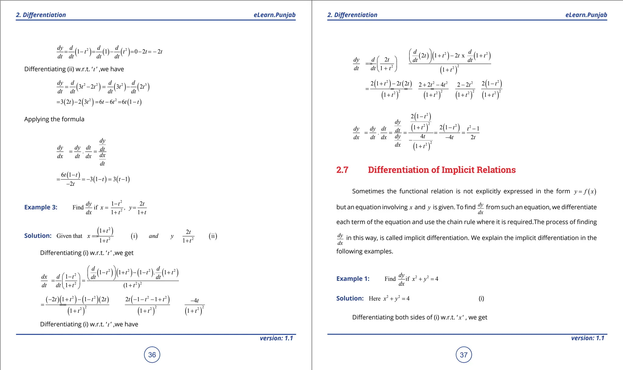 1. Quadratic Equations eLearn.Punjab 1. Quadratic Equations eLearn.Punjab
2. Diferentiation 2. Diferentiation
eLearn.Punjab eLearn.Punjab
36
version: 1.1 version: 1.1
37
( ) ( ) ( )
2 2
1 1 0 2 2
dy d d d
t t t t
dt dt dt dt
= - = - =- =
-
Diferentiating (ii) w.r.t. ‘t ’ ,we have
( ) ( ) ( )
2 2 2 3
3 2 3 2
dy d d d
t t t t
dt dt dt dt
= - = -
( ) ( ) ( )
2 2
3 2 2 3 6 6 6 1
t t t t t t
= - = - = -
Applying the formula
dy
dy dy dt dt
.
dx
dx dt dx
dt
= =
( )
( ) ( )
6 1
3 1 3 1
2
t t
t t
t
-
= =
- - = -
-
Example 3:
2
2
1 2
Find if
1 1
dy t t
x , y
dx t t
-
= =
+ +
Solution:
( ) ( ) ( )
2
2 2
1 2
Given that i ii
1 1
t t
x and y
t t
+
=
=
+ +
Diferentiating (i) w.r.t. ‘t ’ ,we get
( ) ( ) ( ) ( )
2 2 2 2
2
2 2 2
1 1 1 1
1
1 (1 )
d d
t t t . t
dx d t dt dt
dt dt t t
 
- + - - +
 
 
-  
= =
 
+ +
 
( )( ) ( )( )
( )
( )
( ) ( )
2 2 2 2
2 2 2
2 2 2
2 1 1 2 2 1 1 4
1 1 1
t t t t t t t t
t t t
- + - - - - - + -
=
=
+ + +
Diferentiating (i) w.r.t. ‘t ’ ,we have
( ) ( ) ( )
( )
2 2
2
2 2
2 1 2 x 1
2
1 1
d d
t t t t
dy d t dt dt
dt dt t t
 
+ - +
 
   
=
=  
+
  +
( ) ( )
( ) ( ) ( )
( )
( )
2 2
2 2 2
2 2 2 2
2 2 2 2
2 1 2 2 2 1
2 2 4 2 2
1 1 1 1
t t t t
t t t
t t t t
+ - -
+ - -
= =
= =
+ + + +
( )
( )
( )
( )
2
2
2 2 2
2
2
2 1
1 2 1 1
4 4 2
1
t
dy
t t
dy dy dt t
dt
.
dy t
dx dt dx t t
dx t
-
+ - -
= = = = =
-
-
+
2.7 Differentiation of Implicit Relations
Sometimes the functional relation is not explicitly expressed in the form ( )
y f x
=
but an equation involving x and y is given. To ind dy
dx
from such an equation, we diferentiate
each term of the equation and use the chain rule where it is required.The process of inding
dy
dx
in this way, is called implicit diferentiation. We explain the implicit diferentiation in the
following examples.
Example 1: 2 2
Find if 4
dy
x y
dx
+ =
Solution: 2 2
Here 4
x y
+ = (i)
Diferentiating both sides of (i) w.r.t. ‘ x ‘ , we get
 