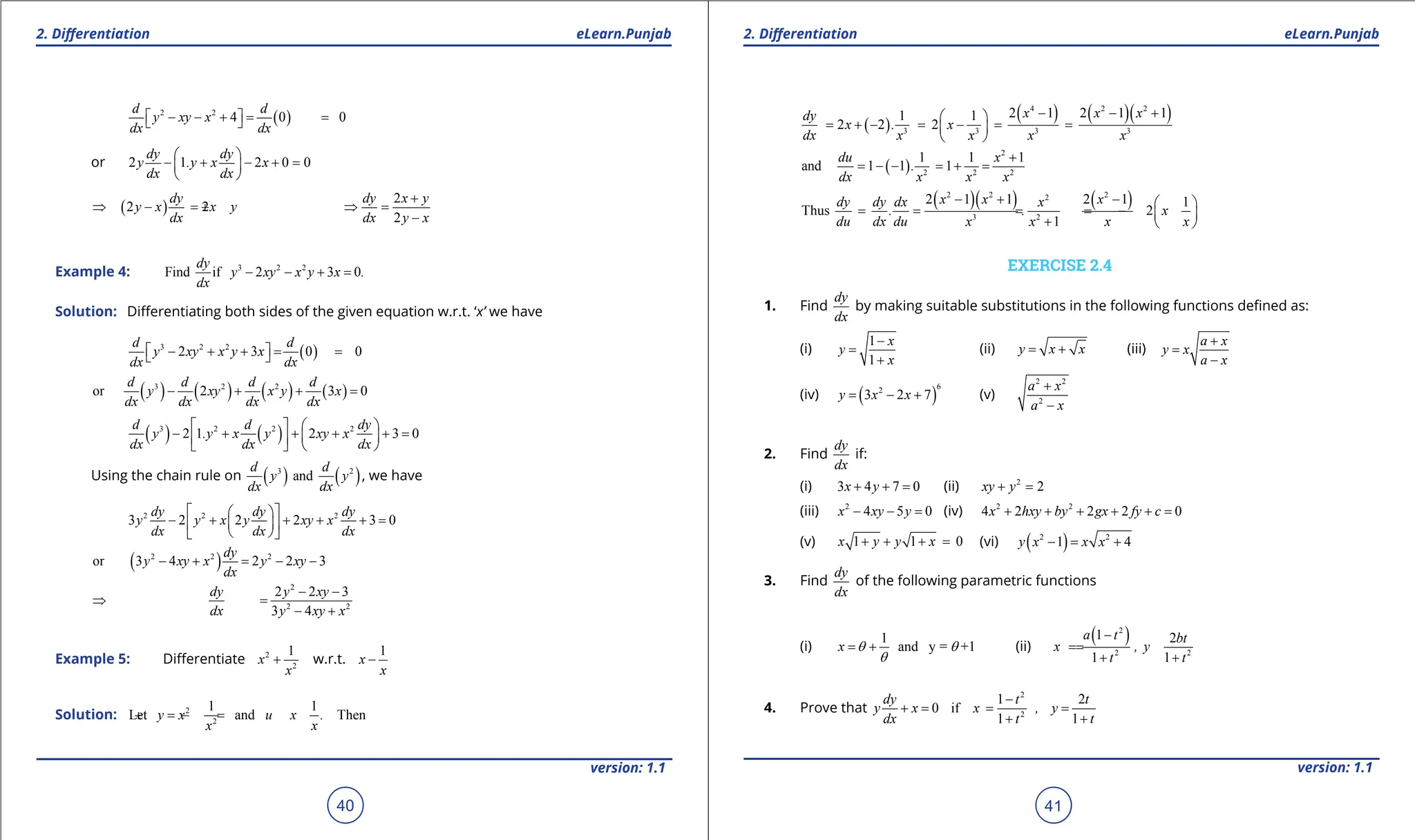 1. Quadratic Equations eLearn.Punjab 1. Quadratic Equations eLearn.Punjab
2. Diferentiation 2. Diferentiation
eLearn.Punjab eLearn.Punjab
40
version: 1.1 version: 1.1
41
( )
2 2
4 0 0
d d
y xy x
dx dx
 
- - +
= =
 
or 2 1 2 0 0
dy dy
y .y x x
dx dx
 
- + - + =
 
 
( )
2 2
dy
y x x y
dx
⇒ - =
+
2
2
dy x y
dx y x
+
⇒ =
-
Example 4: 3 2 2
Find if 2 3 0
dy
y xy x y x .
dx
- - + =
Solution: Diferentiating both sides of the given equation w.r.t. ‘x’ we have
( )
3 2 2
2 3 0 0
d d
y xy x y x
dx dx
 
- + + = =
 
( ) ( ) ( ) ( )
3 2 2
or 2 3 0
d d d d
y xy x y x
dx dx dx dx
- + + =
( ) ( )
3 2 2 2
2 1 2 3 0
d d dy
y .y x y xy x
dx dx dx
   
- + + + + =
 
 
   
Using the chain rule on ( ) ( )
3 2
and
d d
y y
dx dx
, we have
2 2 2
3 2 2 2 3 0
dy dy dy
y y x y xy x
dx dx dx
 
 
- + + + + =
 
 
 
 
( )
2 2 2
or 3 4 2 2 3
dy
y xy x y xy
dx
- + = - -
2
2 2
2 2 3
3 4
dy y xy
dx y xy x
- -
⇒ =
- +
Example 5: Diferentiate 2
2
1
x
x
+ w.r.t.
1
x
x
-
Solution: 2
2
1 1
Let and Then
y x u x .
x x
=
+ =
-
( )
( ) ( )( )
4 2 2
3 3 3 3
2 1 2 1 1
1 1
2 2 2
x x x
dy
x . x
dx x x x x
- - +
 
= + - = - = =
 
 
( )
2
2 2 2
1 1 1
and 1 1 1
du x
.
dx x x x
+
= - - = + =
( )( ) ( )
2 2 2
2
3 2
2 1 1 2 1 1
Thus 2
1
x x x
dy dy dx x
. . x
du dx du x x x x
- + -  
= = = = -  
+  
EXERCISE 2.4
1. Find
dy
dx
by making suitable substitutions in the following functions deined as:
(i)
1
1
x
y
x
-
=
+
(ii) y x x
= + (iii)
a x
y x
a x
+
=
-
(iv) ( )
6
2
3 2 7
y x x
= - + (v)
2 2
2
a x
a x
+
-
2. Find
dy
dx
if:
(i) 3 4 7 0
x y
+ + = (ii) 2
2
xy y
+ =
(iii) 2
4 5 0
x xy y
- - =(iv) 2 2
4 2 2 2 0
x hxy by gx fy c
+ + + + + =
(v) 1 1 0
x y y x
+ + + = (vi) ( )
2 2
1 4
y x x x
- = +
3. Find
dy
dx
of the following parametric functions
(i)
1
and y = +1
x q q
q
= + (ii)
( )
2
2 2
1 2
1 1
a t bt
x , y
t t
-
=
=
+ +
4. Prove that
2
2
1 2
0 if
1 1
dy t t
y x x , y
dx t t
-
+
= = =
+ +
 