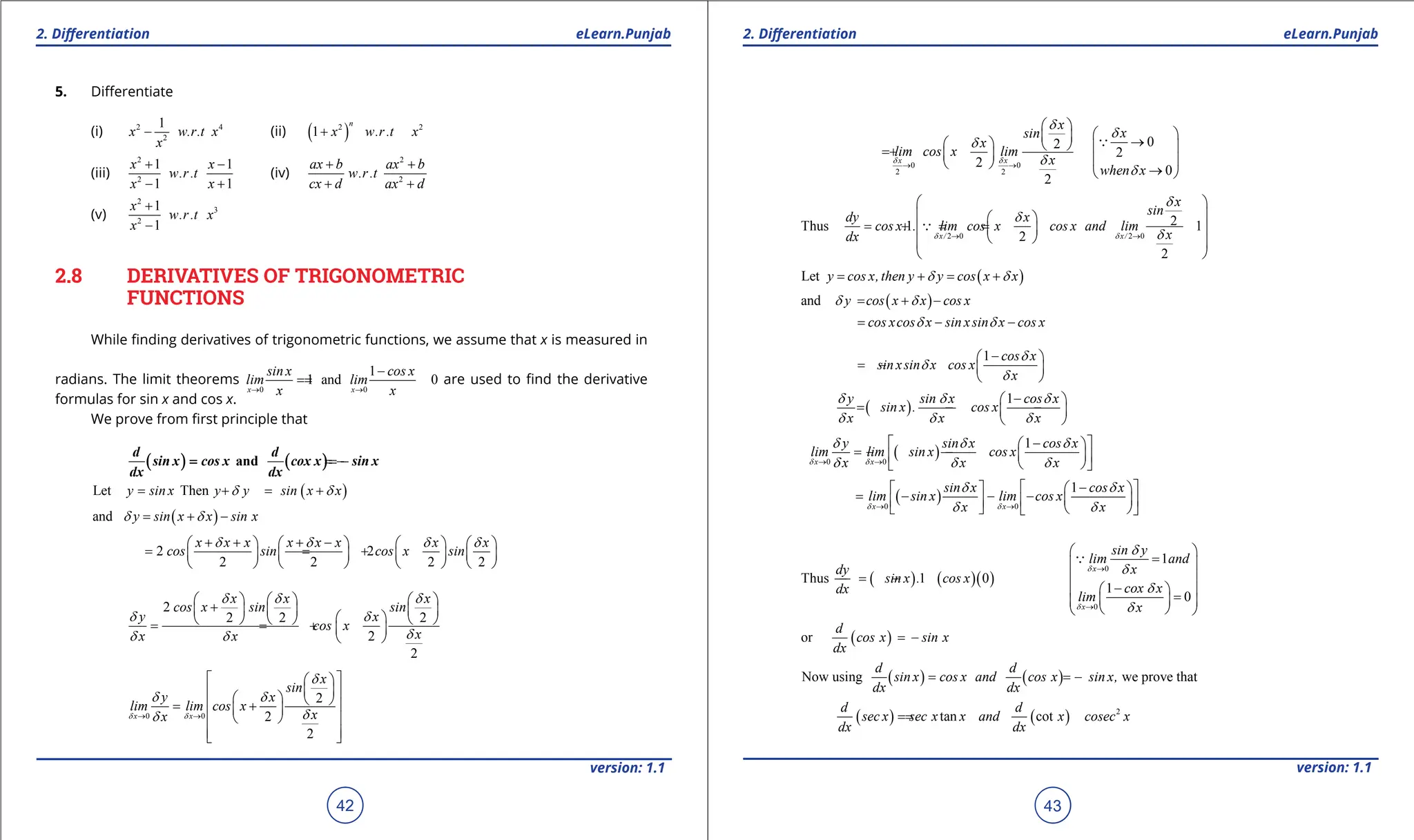 1. Quadratic Equations eLearn.Punjab 1. Quadratic Equations eLearn.Punjab
2. Diferentiation 2. Diferentiation
eLearn.Punjab eLearn.Punjab
42
version: 1.1 version: 1.1
43
5. Diferentiate
(i) 2 4
2
1
x w.r.t x
x
- (ii) ( )
2 2
1
n
x w.r.t x
+
(iii)
2
2
1 1
1 1
x x
w.r.t
x x
+ -
- +
(iv)
2
2
ax b ax b
w.r.t
cx d ax d
+ +
+ +
(v)
2
3
2
1
1
x
w.r.t x
x
+
-
2.8 DERIVATIVES OF TRIGONOMETRIC
FUNCTIONS
While inding derivatives of trigonometric functions, we assume that x is measured in
radians. The limit theorems
0 0
1
1 and 0
x x
sin x cos x
lim lim
x x
→ →
-
=
= are used to ind the derivative
formulas for sin x and cos x.
We prove from irst principle that
( ) ( )
and
d d
sin x cos x cox x sin x
dx dx
= = -
( )
Let Then
y sin x y y sin x x
d d
= + = +
( )
and y sin x x sin x
d d
= + -
2 2
2 2 2 2
x x x x x x x x
cos sin cos x sin
d d d d
+ + + -
       
= = +
       
       
2
2 2 2
2
2
x x x
cos x sin sin
y x
cos x
x
x x
d d d
d d
d
d d
     
+
     
 
     
= = +  
 
0 0
2
2
2
x x
x
sin
y x
lim lim cos x
x
x
d d
d
d d
d
d
→ →
 
 
 
 
   
= +
 
 
 
 
 
 
0 0
2 2
0
2
2
2
0
2
x x
x
x
sin
x
lim cos x lim
x
when x
d d
d
d
d
d
d
→ →
 
 
  →
     
= +    
  →
 

2 0 2 0
2
Thus 1 1
2
2
x/ x/
x
sin
dy x
cos x. . lim cos x cos x and lim
x
dx d d
d
d
d
→ →
 
 
 
= +
=
=
 
 
 
 
 

( )
Let y cos x,then y y cos x x
d d
= + = +
( )
and y cos x x cos x
d d
= + -
cos xcos x sin xsin x cos x
d d
= - -
1 cos x
sin xsin x cos x
x
d
d
d
-
 
=
- -  
 
( )
1
y sin x cos x
sin x . cos x
x x x
d d d
d d d
-
 
= - -
 
 
( )
0 0
1
x x
y sin x cos x
lim lim sin x cos x
x x x
d d
d d d
d d d
→ →
 - 
 
=
- -  
 
 
 
( )
0 0
1
x x
sin x cos x
lim sin x lim cos x
x x
d d
d d
d d
→ →
 - 
   
= - - -  
 
 
   
 
( ) ( )( )
0
0
1
Thus 1 0
1
0
x
x
sin y
lim and
x
dy
sin x . cos x
cox x
dx
lim
x
d
d
d
d
d
d
→
→
 
=
 
 
=
- -
-
 
 
=
 
 
 
 

( )
or
d
cos x sin x
dx
= -
( ) ( )
Now using we prove that
d d
sin x cos x and cos x sin x,
dx dx
= = -
( ) ( ) 2
tan cot
d d
sec x sec x x and x cosec x
dx dx
=
=
 