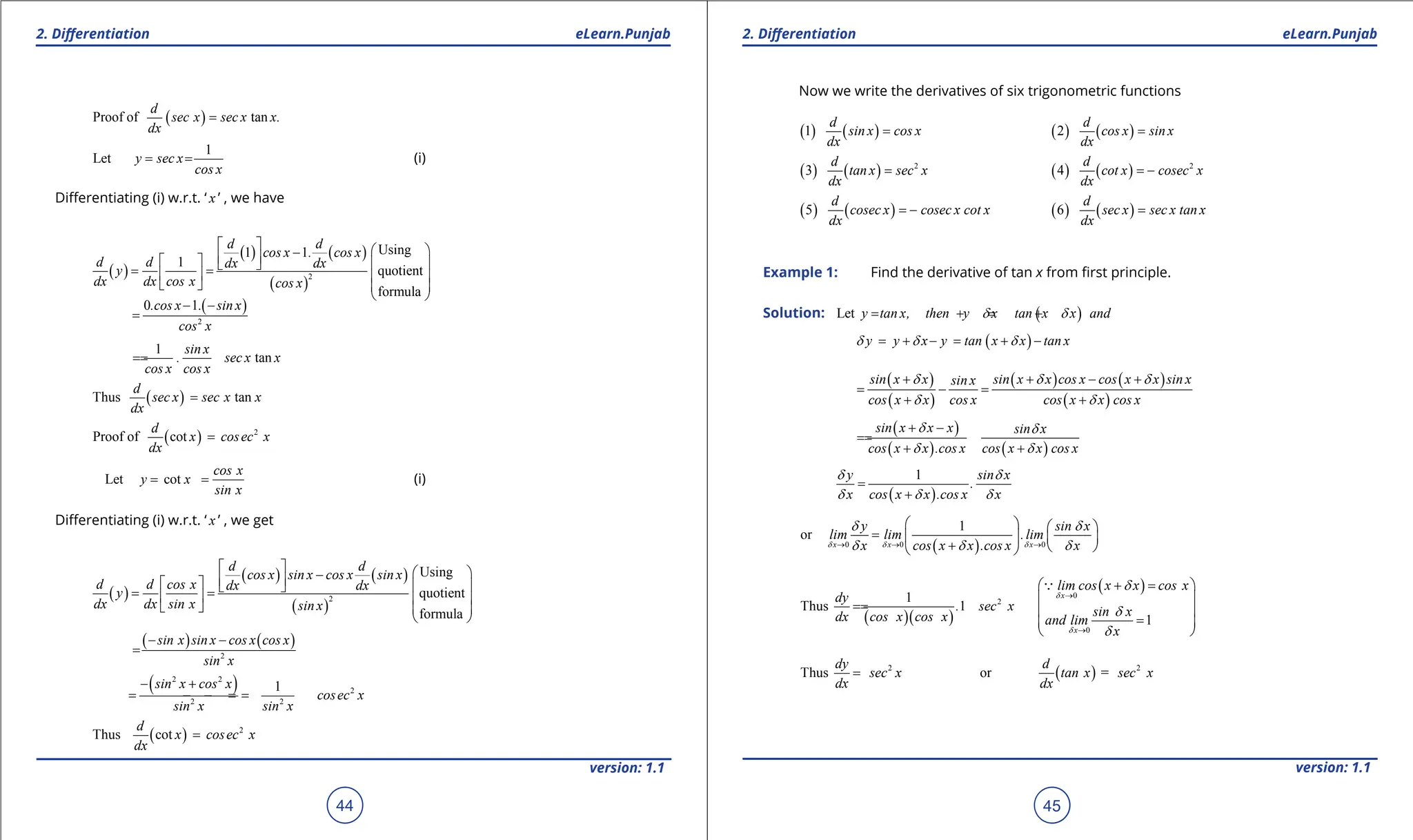 1. Quadratic Equations eLearn.Punjab 1. Quadratic Equations eLearn.Punjab
2. Diferentiation 2. Diferentiation
eLearn.Punjab eLearn.Punjab
44
version: 1.1 version: 1.1
45
( )
Proof of tan
d
sec x sec x x.
dx
=
1
Let y sec x
cos x
= = (i)
Diferentiating (i) w.r.t. ‘ x ’ , we have
( )
( ) ( )
( )
2
Using
1 1
1
quotient
formula
d d
cos x . cos x
d d dx dx
y
dx dx cos x cos x
   
-
 
   
 
= =
   
   
 
( )
2
0 1
.cos x . sin x
cos x
- -
=
1
tan
sin x
. sec x x
cos x cos x
=
=
( )
Thus tan
d
sec x sec x x
dx
=
( ) 2
Proof of cot
d
x cosec x
dx
=
Let cot
cos x
y x
sin x
= = (i)
Diferentiating (i) w.r.t. ‘ x ’ , we get
( )
( ) ( )
( )
2
Using
quotient
formula
d d
cos x sin x cos x sin x
d d cos x dx dx
y
dx dx sin x sin x
   
-
 
   
 
= =
   
   
 
( ) ( )
2
sin x sin x cos x cos x
sin x
- -
=
( )
2 2
2
2 2
1
sin x cos x
cosec x
sin x sin x
- +
= =
- =
-
( ) 2
Thus cot
d
x cosec x
dx
=
Now we write the derivatives of six trigonometric functions
( ) ( )
1
d
sin x cos x
dx
= ( ) ( )
2
d
cos x sin x
dx
=
( ) ( ) 2
3
d
tan x sec x
dx
= ( ) ( ) 2
4
d
cot x cosec x
dx
= -
( ) ( )
5
d
cosec x cosec x cot x
dx
= - ( ) ( )
6
d
sec x sec x tan x
dx
=
Example 1: Find the derivative of tan x from irst principle.
Solution: ( )
Let y tan x, then y x tan x x and
d d
= + = +
( )
y y x y tan x x tan x
d d d
= + - = + -
( )
( )
( ) ( )
( )
sin x x sin x x cos x cos x x sin x
sin x
cos x x cos x cos x x cos x
d d d
d d
+ + - +
= - =
+ +
( )
( ) ( )
sin x x x sin x
cos x x .cos x cos x x cos x
d d
d d
+ -
=
=
+ +
( )
1
y sin x
.
x cos x x .cos x x
d d
d d d
=
+
( )
0 0 0
1
or
x x x
y sin x
lim lim .lim
x cos x x .cos x x
d d d
d d
d d d
→ → →
   
=    
+  
 
( )( )
2
1
Thus 1
dy
. sec x
dx cos x cos x
=
=
( )
0
0
1
x
x
lim cos x x cos x
sin x
and lim
x
d
d
d
d
d
→
→
 + = 
 
 
=
 
 

2
Thus
dy
sec x
dx
= ( ) 2
or =
d
tan x sec x
dx
 