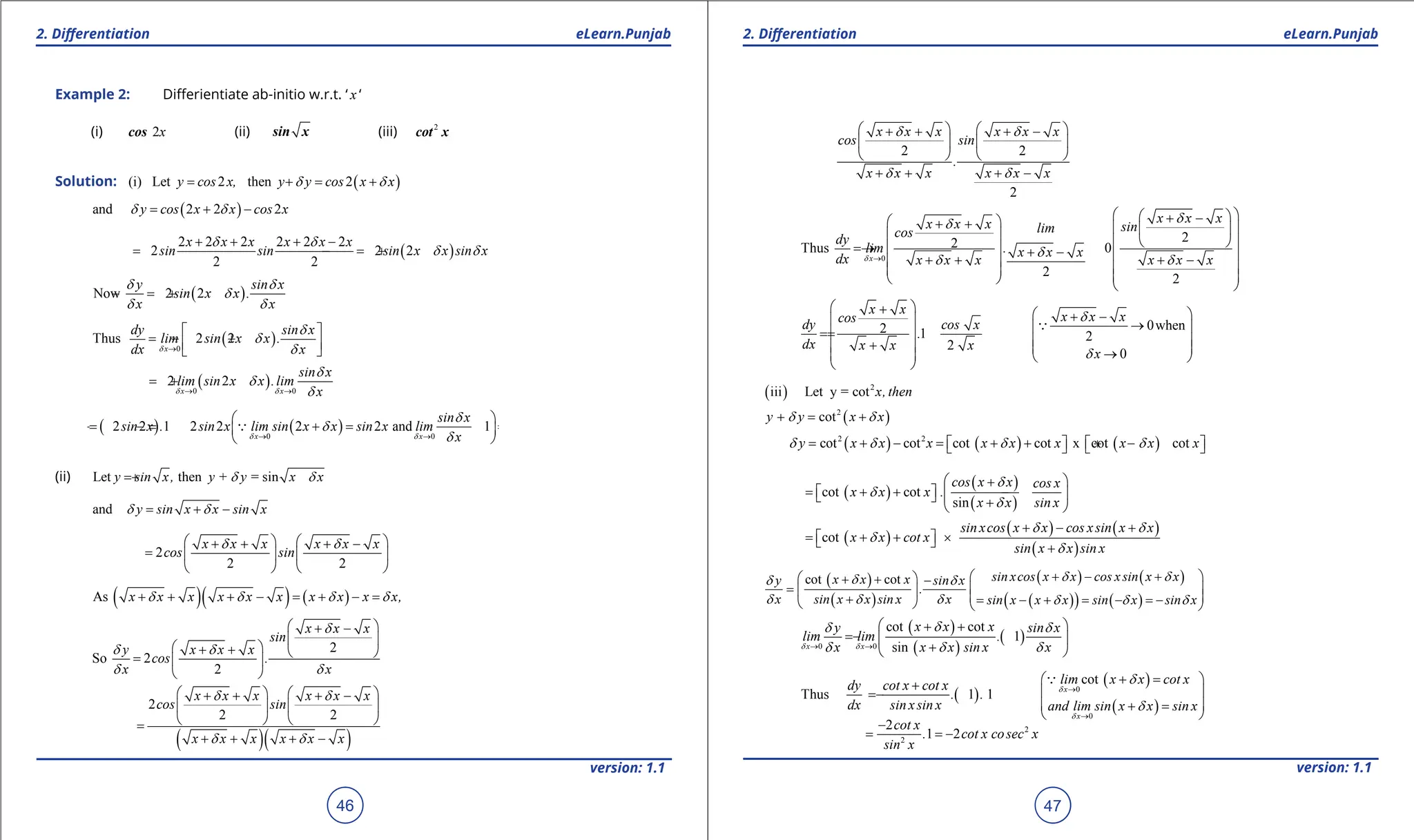 1. Quadratic Equations eLearn.Punjab 1. Quadratic Equations eLearn.Punjab
2. Diferentiation 2. Diferentiation
eLearn.Punjab eLearn.Punjab
46
version: 1.1 version: 1.1
47
Example 2: Diferientiate ab-initio w.r.t. ‘ x ‘
(i) 2x
cos (ii) sin x (iii) 2
cot x
Solution: ( )
(i) Let 2 then 2
y cos x, y y cos x x
d d
= + = +
( )
and 2 2 2
y cos x x cos x
d d
= + -
( )
2 2 2 2 2 2
2 2 2
2 2
x x x x x x
sin sin sin x x sin x
d d
d d
+ + + -
=
- =
- +
( )
Now 2 2
y sin x
sin x x .
x x
d d
d
d d
=
- +
( )
0
Thus 2 2
x
dy sin x
lim sin x x .
dx x
d
d
d
d
→
 
=- +
 
 
( )
0 0
2 2
x x
sin x
lim sin x x .lim
x
d d
d
d
d
→ →
=
- +
( ) ( )
0 0
2 2 1 2 2 2 2 and 1
x x
sin x
sin x . sin x lim sin x x sin x lim
x
d d
d
d
d
→ →
 
=
- =
- + = =
 
 

(ii) Let then + = sin
y sin x, y y x x
d d
+
and y sin x x sin x
d d
= + -
2
2 2
x x x x x x
cos sin
d d
   
+ + + -
=    
   
( )( ) ( )
As x x x x x x x x x x,
d d d d
+ + + - = + - =
2
So 2
2
x x x
sin
y x x x
cos .
x x
d
d d
d d
 
+ -
 
 
+ +  
=  
 
( )( )
2
2 2
x x x x x x
cos sin
x x x x x x
d d
d d
   
+ + + -
   
   
=
+ + + -
2 2
2
x x x x x x
cos sin
.
x x x x x x
d d
d d
   
+ + + -
   
   
+ + + -
0
2
2
Thus 0
2
2
x
x x x
x x x sin
lim
cos
dy
lim . x x x
dx x x x x x x
d
d
d
d
d d
→
 
 
+ -
 
+ +  
 
   
 
= →   + -  
+ + + -
   
   
   
0when
2 1 2
2
0
x x
x x x
cos
dy cos x
.
dx x x x
x
d
d
 
+  
+ -
  →
 
=
=  
 
+
   
→
   
 

( ) 2
iii Let y = cot x, then
( )
2
cot
y y x x
d d
+ = +
( ) ( ) ( )
2 2
cot cot cot cot x cot cot
y x x x x x x x x x
d d d d
= + - = + + + -
   
   
( )
( )
( )
cot cot
sin
cos x x cos x
x x x .
x x sin x
d
d
d
 
+
= + + -
   
  +
 
( )
( ) ( )
( )
cot
sin xcos x x cos xsin x x
x x cot x
sin x x sin x
d d
d
d
+ - +
= + + ×
 
  +
( )
( )
( ) ( )
( )
( ) ( )
cot cot sin xcos x x cos xsin x x
x x x
y sin x
.
x sin x x sin x x sin x x x sin x sin x
d d
d
d d
d d d d d d
+ - +
 
 
+ + -
=  
   
+ = - + = - =
-
   
( )
( )
( )
0 0
cot cot
. 1
sin
x x
x x x
y sin x
lim lim
x x x sin x x
d d
d
d d
d d d
→ →
 
+ +
= -  
+
 
( )
Thus 1 1
dy cot x cot x
. .
dx sin xsin x
+
= -
( )
( )
0
0
cot
x
x
lim x x cot x
and lim sin x x sin x
d
d
d
d
→
→
+ =
 
 
 
+ =
 

2
2
2
1 2
cot x
. cot x cosec x
sin x
-
= = -
 