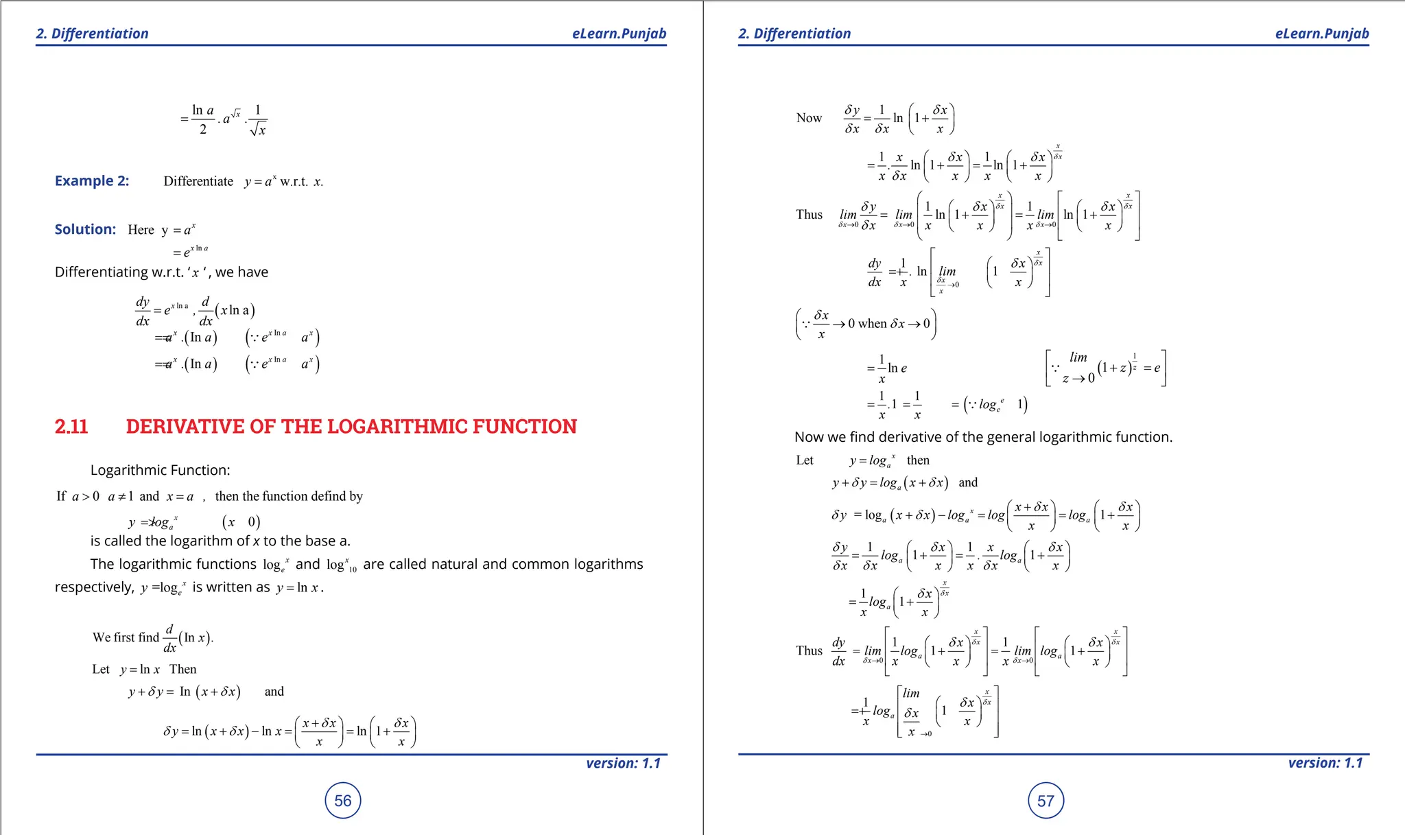 1. Quadratic Equations eLearn.Punjab 1. Quadratic Equations eLearn.Punjab
2. Diferentiation 2. Diferentiation
eLearn.Punjab eLearn.Punjab
56
version: 1.1 version: 1.1
57
ln 1
2
x
a
.a .
x
=
Example 2: x
Differentiate w.r.t.
y a x.
=
Solution: Here y x
a
=
ln
x a
e
=
Diferentiating w.r.t. ‘ x ‘ , we have
( )
ln a
ln a
x
dy d
e , x
dx dx
=
( ) ( )
In
In
x x a x
a . a e a
=
= 
( ) ( )
In
In
x x a x
a . a e a
=
= 
2.11 DERIVATIVE OF THE LOGARITHMIC FUNCTION
Logarithmic Function:
If 0 1 and then the function defind by
a a x a ,
> ≠ =
( )
0
x
a
y log x
= >
is called the logarithm of x to the base a.
The logarithmic functions log x
e and 10
logx
are called natural and common logarithms
respectively, =log x
e
y is written as ln
y x
= .
( )
We first find In
d
x .
dx
Let ln Then
y x
=
( )
In and
y y x x
d d
+ = +
( )
ln ln ln 1
x x x
y x x x
x x
d d
d d
+
   
= + - = = +
   
   
1
Now ln 1
y x
x x x
d d
d d
 
= +
 
 
1 1
ln 1 ln 1
x
x
x x x
.
x x x x x
d
d d
d
   
= + = +
   
   
0 0 0
1 1
Thus ln 1 ln 1
x x
x x
x x x
y x x
lim lim lim
x x x x x
d d
d d d
d d d
d
→ → →
   
   
   
= + = +
   
   
   
   
0
1
ln 1
x
x
x
x
dy x
. lim
dx x x
d
d
d
→
 
 
 
= +  
 
 
 
0 when 0
x
x
x
d
d
 
→ →
 
 

1
ln e
x
= ( )
1
1
0
lim
e
 
+ =
 
→
 
 z
z
z
( )
1 1
1 1
e
e
. log
x x
= = = 
Now we ind derivative of the general logarithmic function.
Let then
x
a
y log
=
( ) and
a
y y log x x
d d
+ = +
( )
= log 1
x
a a a
x x x
y x x log log log
x x
d d
d d
+
   
+ - = = +
   
   
1 1
1 1
a a
y x x x
log . log
x x x x x x
d d d
d d d
   
= + = +
   
   
1
1
x
x
a
x
log
x x
d
d
 
= +
 
 
0 0
1 1
Thus 1 1
x x
x x
a a
x x
dy x x
lim log lim log
dx x x x x
d d
d d
d d
→ →
   
   
   
= + = +
   
   
   
   
0
1
1
x
x
a
lim
x
log x
x x
x
d
d
d
→
 
 
 
= +  
 
 
 
 
 