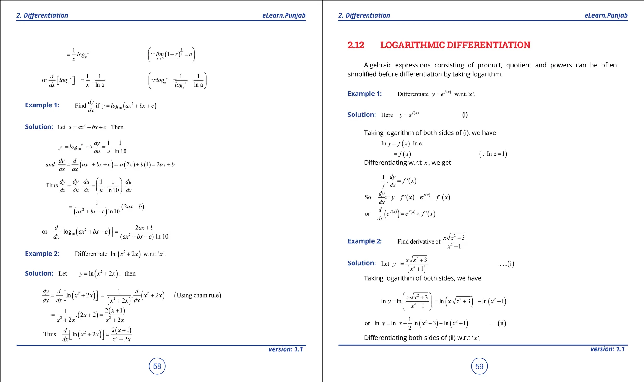 1. Quadratic Equations eLearn.Punjab 1. Quadratic Equations eLearn.Punjab
2. Diferentiation 2. Diferentiation
eLearn.Punjab eLearn.Punjab
58
version: 1.1 version: 1.1
59
1 x
a
log
x
= ( )
1
0
1 z
z
lim z e
→
 
+ =
 
 

1 1 1 1
or
ln a ln a
x e
a a a
e
d
log . log
dx x log
 
 
= = =
 
 
 

Example 1: ( )
2
10
Find if
dy
y log ax bx c
dx
= + +
Solution: 2
Let Then
u ax bx c
= + +
10
1 1
In 10
u dy
y log
du u
= ⇒ =
( ) ( ) ( )
2 1 2
du d
and ax bx c a x b ax b
dx dx
= + + = + = +
1 1
Thus
ln10
dy dy du du
. .
dx du dx u dx
 
= =  
 
( )
( )
2
1
2
ln10
ax b
ax bx c
= +
+ +
( )
2
10 2
2
or log
( ) ln 10
d ax b
ax bx c
dx ax bx c
+
 
+ + =
  + +
Example 2: ( )
2
Differentiate ln 2 w.r.t. ' '.
x x x
+
Solution: ( )
2
Let ln 2 , then
y x x
= +
( )
( )
( ) ( )
2 2
2
1
ln 2 . 2 Using chain rule
2
dy d d
x x x x
dx dx dx
x x
 
= + = +
  +
( )
( )
2 2
2 1
1
. 2 2
2 2
x
x
x x x x
+
= +
=
+ +
( ) ( )
2
2
2 1
Thus ln 2
2
x
d
x x
dx x x
+
 
+ =
  +
2.12 LOGARITHMIC DIFFERENTIATION
Algebraic expressions consisting of product, quotient and powers can be often
simpliied before diferentiation by taking logarithm.
Example 1: ( )
Differentiate w.r.t.' '.
f x
y e x
=
Solution: ( )
Here
f x
y e
= (i)
Taking logarithm of both sides of (i), we have
( )
In In e
y f x .
=
( )
f x
= ( )
In e 1
=

Diferentiating w.r.t x , we get
( )
1 dy
. f ' x
y dx
=
( ) ( )
( )
So
f x
dy
y f ' x e f ' x
dx
=
× = ×
( )
( ) ( )
( )
or = ×
f x f x
d
e e f ' x
dx
Example 2:
2
2
3
Find derivative of
1
x x
x
+
+
Solution:
( )
( )
2
2
3
Let i
1
x x
y ......
x
+
=
+
Taking logarithm of both sides, we have
( ) ( )
2
2 2
2
3
ln ln ln 3 ln 1
1
x x
y x x x
x
 
+
= = + - +
 
 
+
 
( ) ( ) ( )
2 2
1
or ln ln ln 3 ln 1 ii
2
y x x x ......
= + + - +
Diferentiating both sides of (ii) w.r.t ‘ x ‘,
 