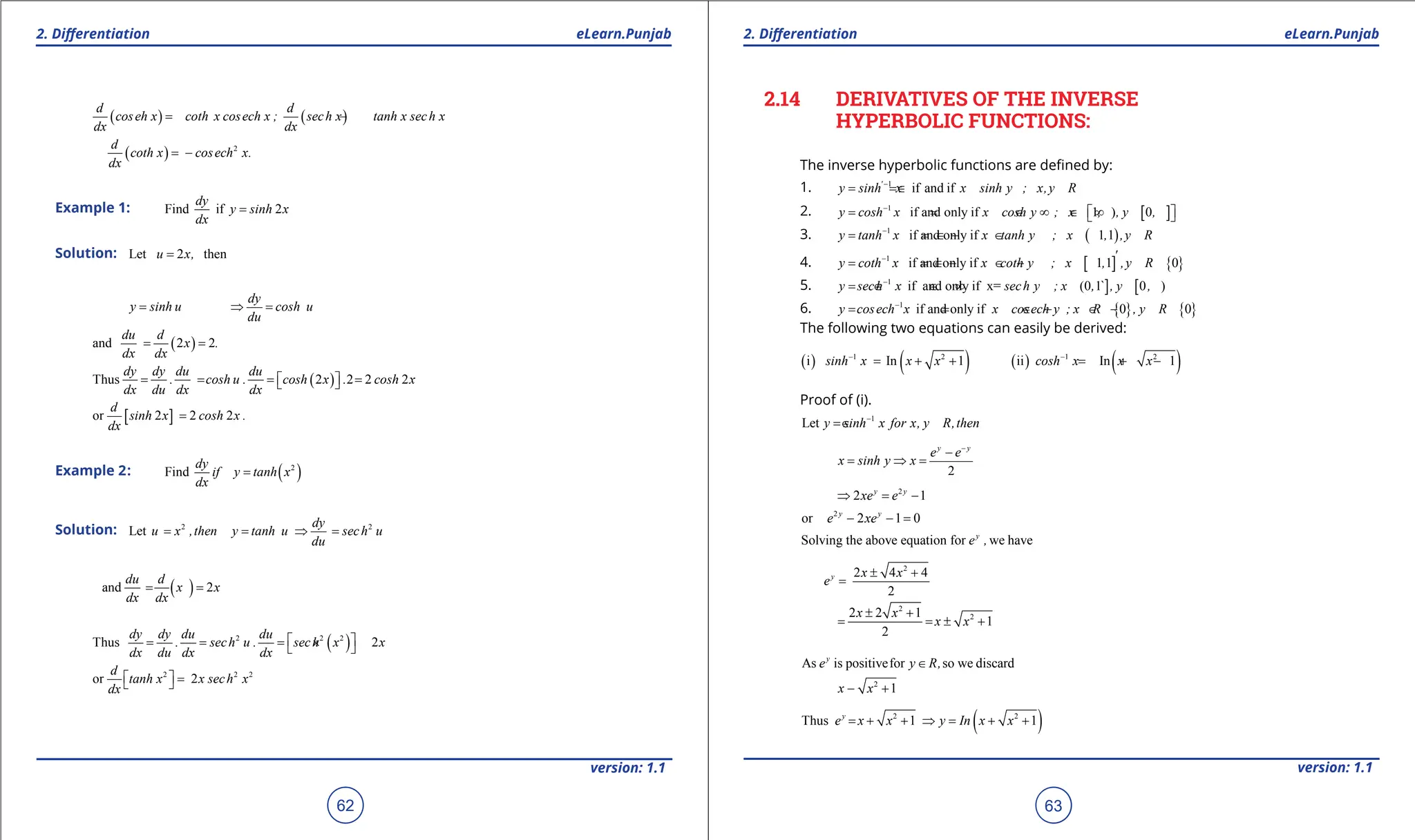 1. Quadratic Equations eLearn.Punjab 1. Quadratic Equations eLearn.Punjab
2. Diferentiation 2. Diferentiation
eLearn.Punjab eLearn.Punjab
62
version: 1.1 version: 1.1
63
( ) ( )
d d
coseh x coth x cosech x ; sech x tanh x sech x
dx dx
= - = -
( ) 2
d
coth x cosech x.
dx
= -
Example 1: Find if 2
dy
y sinh x
dx
=
Solution: Let 2 then
u x,
=
dy
y sinh u cosh u
du
= ⇒
=
( )
and 2 2
du d
x .
dx dx
= =
( )
Thus 2 2 2 2
dy dy du du
. cosh u . cosh x . cosh x
dx du dx dx
= = = =
 
 
[ ]
or 2 2 2
d
sinh x cosh x .
dx
=
Example 2: ( )
2
Find
dy
if y tanh x
dx
=
Solution: 2 2
Let
dy
u x ,then y tanh u sech u
du
= = ⇒ =
( )
and 2
du d
x x
dx dx
= =
( )
2 2 2
Thus 2
dy dy du du
. sech u . sech x x
dx du dx dx
 
= = = ×
 
2 2 2
or 2
d
tanh x x sech x
dx
  =
 
2.14 DERIVATIVES OF THE INVERSE
HYPERBOLIC FUNCTIONS:
The inverse hyperbolic functions are deined by:
1. 1
if and if
'
y sinh x x sinh y ; x,y R
-
=
= ∈
2. [ ]
1
if and only if 1 ) 0
y cosh x x cosh y ; x , , y ,
-
 
= = ∈ ∞ ∈ ∞
 
3. ( )
1
if and only if 1 1
y tanh x x tanh y ; x , ,y R
-
= = ∈ - ∈
4. [ ] { }
1
if and only if 1 1 0
-
= = ∈ - ∈ -
'
y coth x x coth y ; x , ,y R
5. ] [
1
if and only if x= (0 1 0 )
y sech x sech y ; x , ` , y ,
-
= ∈ ∈ ∞
6. { } { }
1
if and only if 0 0
y cosech x x cosech y ; x R , y R
-
= = ∈ - ∈ -
The following two equations can easily be derived:
( ) ( ) ( ) ( )
1 2 1 2
i In 1 ii In 1
sinh x x x cosh x x x
- -
= + + = + -
Proof of (i).
1
Let y sinh x for x, y R,then
-
= ∈
2
y y
e e
x sinh y x
-
-
= ⇒
=
2
2 1
y y
xe e
⇒ = -
2
or 2 1 0
y y
e xe
- - =
Solving the above equation for we have
y
e ,
2
2 4 4
2
y x x
e
± +
=
2
2
2 2 1
1
2
x x
x x
± +
= =
± +
As is positivefor so we discard
y
e y R,
∈
2
1
x x
- +
( )
2 2
Thus 1 1
y
e x x y In x x
=
+ + ⇒ = + +
 