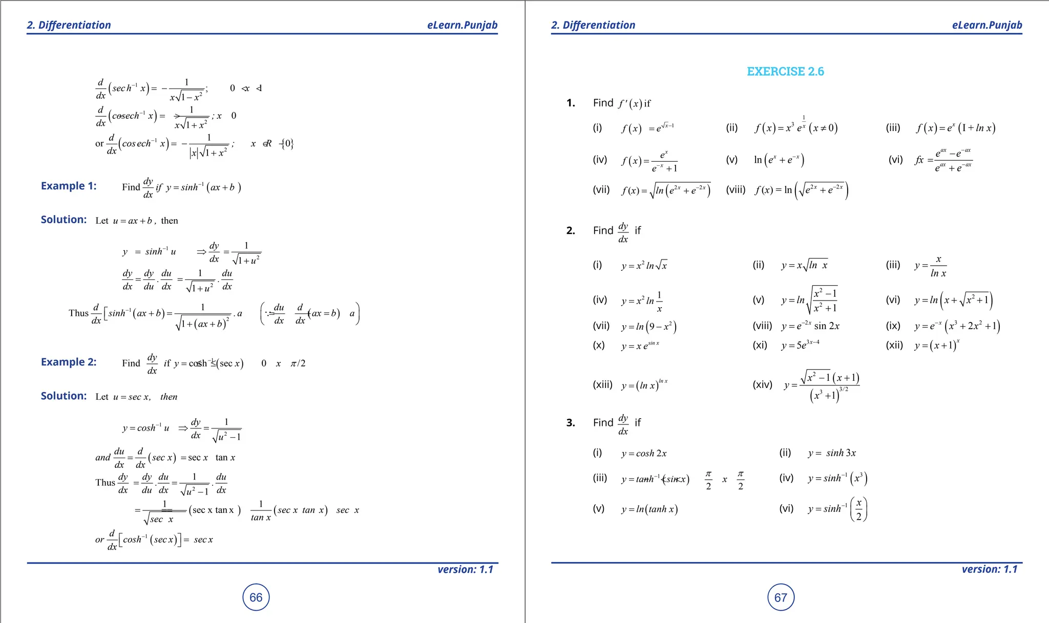 1. Quadratic Equations eLearn.Punjab 1. Quadratic Equations eLearn.Punjab
2. Diferentiation 2. Diferentiation
eLearn.Punjab eLearn.Punjab
66
version: 1.1 version: 1.1
67
( )
1
2
1
; 0 1
1
d
sech x x
dx x x
-
=- < <
-
( )
1
2
1
0
1
d
cosech x ; x
dx x x
-
=
- >
+
( ) { }
1
2
1
or 0
1
d
cosech x ; x R
dx x x
-
=- ∈ -
+
Example 1: ( )
1
Find
dy
if y sinh ax b
dx
-
= +
Solution: Let then
u ax b ,
= +
1
2
1
1
dy
y sinh u
dx u
-
= ⇒
=
+
2
1
1
dy dy du du
. .
dx du dx dx
u
= =
+
( )
( )
( )
1
2
1
Thus
1
d du d
sinh ax b .a ax b a
dx dx dx
ax b
-  
 += = +=
 

 
+ +

Example 2: ( )
1
Find f cosh sec 0 /2
dy
i y x x
dx
p
-
= ≤ ≤
Solution: Let u sec x, then
=
1
2
1
1
dy
y cosh u
dx u
-
= ⇒
=
-
( ) sec tan
du d
and sec x x x
dx dx
= =
2
1
Thus
1
dy dy du du
. .
dx du dx dx
u
= =
-
( ) ( )
1 1
sec x tan x sec x tan x sec x
tan x
sec x
=
=
=
( )
1
d
or cosh sec x sec x
dx
-
  =
 
EXERCISE 2.6
1. Find ( )if
f ' x
(i) ( ) 1
x
f x e -
= (ii) ( ) ( )
1
3
0
x
f x x e x
= ≠ (iii) ( ) ( )
I +
x
f x e ln x
=
(iv) ( )
1
x
x
e
f x
e-
=
+
(v) ( )
ln x x
e e-
+ (vi)
ax ax
ax ax
e e
fx
e e
-
-
-
=
+
(vii) ( )
2 2
( ) x x
f x ln e e-
= + (viii) ( )
2 2
( ) = ln x x
f x e e-
+
2. Find
dy
dx
if
(i) 2
y x ln x
= (ii) y x ln x
= (iii)
x
y
ln x
=
(iv) 2 1
y x ln
x
= (v)
2
2
1
1
x
y ln
x
-
=
+
(vi) ( )
2
1
y ln x x
= + +
(vii) ( )
2
9
y ln x
= - (viii) 2
sin 2
x
y e x
-
= (ix) ( )
3 2
2 1
x
y e x x
-
= + +
(x) sin x
y x e
= (xi) 3 4
5 x
y e -
= (xii) ( )
1
x
y x
= +
(xiii) ( )
ln x
y ln x
= (xiv)
( )
( )
2
3 2
3
1 1
1
/
x x
y
x
- +
=
+
3. Find
dy
dx
if
(i) 2
y cosh x
= (ii) 3
y sinh x
=
(iii) ( )
1
2 2
y tanh sin x x
p p
-
= - < < (iv) ( )
1 3
y sinh x
-
=
(v) ( )
y ln tanh x
= (vi) 1
2
-  
=  
 
x
y sinh
 