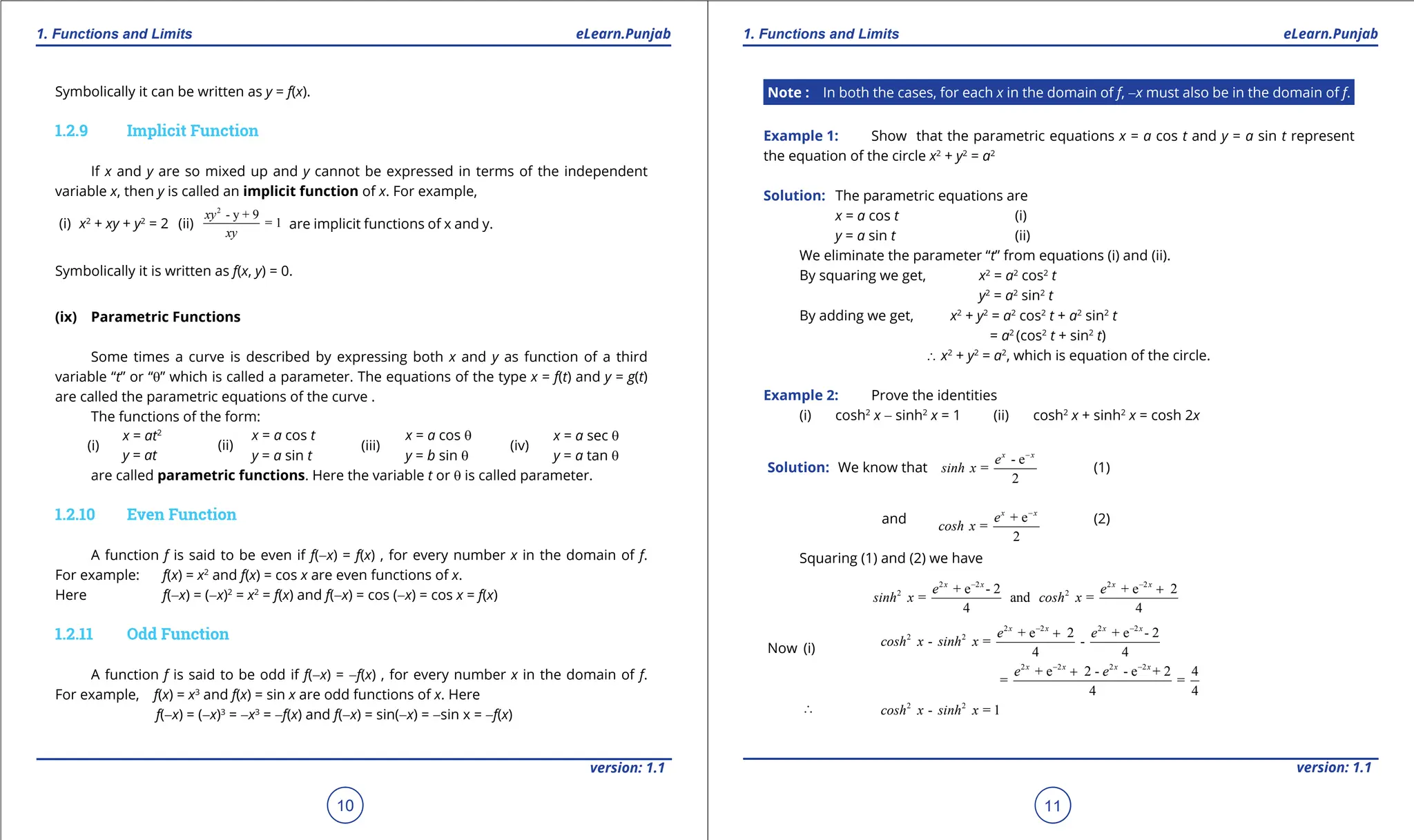 1. Quadratic Equations eLearn.Punjab 1. Quadratic Equations eLearn.Punjab
1. Functions and Limits 1. Functions and Limits
eLearn.Punjab eLearn.Punjab
10
version: 1.1 version: 1.1
11
Symbolically it can be written as y = f(x).
1.2.9 Implicit Function
If x and y are so mixed up and y cannot be expressed in terms of the independent
variable x, then y is called an implicit function of x. For example,
(i) x2
+ xy + y2
= 2 (ii)
2
- y + 9
= 1
xy
xy
are implicit functions of x and y.
Symbolically it is written as f(x, y) = 0.
(ix) Parametric Functions
Some times a curve is described by expressing both x and y as function of a third
variable “t” or “q” which is called a parameter. The equations of the type x = f(t) and y = g(t)
are called the parametric equations of the curve .
The functions of the form:
(i)
x = at2
y = at
(ii)
x = a cos t
y = a sin t
(iii)
x = a cos q
y = b sin q
(iv)
x = a sec q
y = a tan q
are called parametric functions. Here the variable t or q is called parameter.
1.2.10 Even Function
A function f is said to be even if f(-x) = f(x) , for every number x in the domain of f.
For example: f(x) = x2
and f(x) = cos x are even functions of x.
Here f(-x) = (-x)2
= x2
= f(x) and f(-x) = cos (-x) = cos x = f(x)
1.2.11 Odd Function
A function f is said to be odd if f(-x) = -f(x) , for every number x in the domain of f.
For example, f(x) = x3
and f(x) = sin x are odd functions of x. Here
f(-x) = (-x)3
= -x3
= -f(x) and f(-x) = sin(-x) = -sin x = -f(x)
Note : In both the cases, for each x in the domain of f, -x must also be in the domain of f.
Example 1: Show that the parametric equations x = a cos t and y = a sin t represent
the equation of the circle x2
+ y2
= a2
Solution: The parametric equations are
x = a cos t (i)
y = a sin t (ii)
We eliminate the parameter “t” from equations (i) and (ii).
By squaring we get, x2
= a2
cos2
t
y2
= a2
sin2
t
By adding we get, x2
+ y2
= a2
cos2
t + a2
sin2
t
= a2
(cos2
t + sin2
t)
∴ x2
+ y2
= a2
, which is equation of the circle.
Example 2: Prove the identities
(i) cosh2
x - sinh2
x = 1 (ii) cosh2
x + sinh2
x = cosh 2x
Solution: We know that
- e
=
2
x x
e
sinh x
-
(1)
and + e
=
2
x x
e
cosh x
-
(2)
Squaring (1) and (2) we have
2 2 2 2
2 2
+ e - 2 + e 2
= and =
4 4
x x x x
e e
sinh x cosh x
- -
+
Now (i)
∴
2 2 2 2
2 2
2 2 2 2
2 2
+ e 2 + e - 2
- = -
4 4
+ e 2 - - e + 2 4
= =
4 4
- = 1
x x x x
x x x x
e e
cosh x sinh x
e e
cosh x sinh x
- -
- -
+
+
 