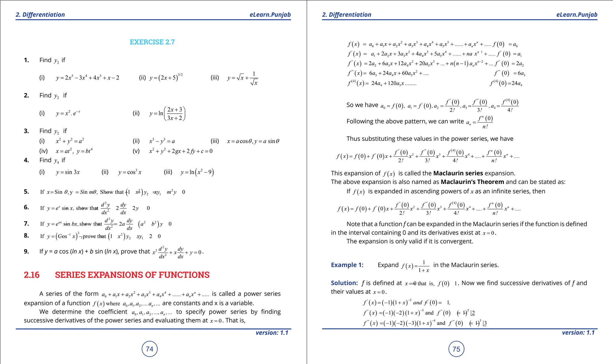 1. Quadratic Equations eLearn.Punjab 1. Quadratic Equations eLearn.Punjab
2. Diferentiation 2. Diferentiation
eLearn.Punjab eLearn.Punjab
74
version: 1.1 version: 1.1
75
EXERCISE 2.7
1. Find 2
y if
(i) 5 4 3
2 3 4 2
= - + + -
y x x x x (ii) ( )
3/2
2 5
= +
y x (iii)
1
= +
y x
x
2. Find 2
y if
(i) 2
. -
= x
y x e (ii)
2 3
ln
3 2
+
 
=  
+
 
x
y
x
3. Find 2
y if
(i) 2 2 2
+ =
x y a (ii) 3 3
- =
x y a (iii) cos , sin
q q
= =
x a y a
(iv) 2 4
,
= =
x at y bt (v) 2 2
2 2 0
x y gx fy c
+ + + + =
4. Find 4
y if
(i) sin 3
=
y x (ii) 3
cos
=
y x (iii) ( )
2
ln 9
= -
y x
5. ( )
2 2
2 1
If Sin ,y in Show that 1 0
x S m , x y xy m y
q q
= = - - + =
6.
2
2
If sin show that 2 2 0
x d y dy
y e x, y
dx dx
= - +
=
7. ( )
2
2 2
2
If sin show that 2 0
ax d y dy
y e bx, a a b y
dx dx
= - + +
=
8. ( ) ( )
2
1 2
2 1
If Cos prove that 1 2 0
y x , x y xy
-
= - - -
=
9. If y = a cos (ln x) + b sin (ln x), prove that
2
2
2
0
d y dy
x x y
dx dx
+ + =.
2.16 SERIES EXPANSIONS OF FUNCTIONS
A series of the form 2 3 4
0 1 2 3 4
n
n
a a x a x a x a x ...... a x .....
+ + + + + + + is called a power series
expansion of a function ( ) 0 1 2
where n
f x a ,a ,a ,...a ,... are constants and x is a variable.
We determine the coeicient 0 1 2 n
a ,a ,a ,...,a ,... to specify power series by inding
successive derivatives of the power series and evaluating them at 0
x = . That is,
( ) ( )
2 3 4 5
0 1 2 3 4 5 0
0
n
n
f x a a x a x a x a x a x ...... a x ..... f a
= + + + + + + + + =
( ) ( )
2 3 4 1
1 2 3 4 5 1
2 3 4 5 0
' n '
f x a a x a x a x a x ...... na x ..... f a
= + + + + + + + =
( ) ( ) ( )
2 3 2
2 3 4 5 2
2 6 12 20 1 0 2
'' n ''
n
f x a a x a x a x ... n n a x ... f a
-
= + + + + + - + =
( ) 2
3 4 5
6 24 60
'''
f x a a x a x ....
= + + + ( ) 3
0 6
'''
f a
=
( )
( )
4
4 5
24 120
f x a a x ........
= + ( )
( )
4
4
0 24
f a
=
So we have ( ) ( )
( ) ( ) ( )
( )
4
0 1 2 3 4
0 0 0
0 0
2 3 4
'' '''
' f f f
a f , a f ,a ,a ,a
! ! !
= = = = =
Following the above pattern, we can write ( )
0
n
n
f
a
n!
=
Thus substituting these values in the power series, we have
( ) ( ) ( )
( ) ( ) ( )
( ) ( )
4
2 3 4
0 0 0 0
0 0
2 3 4
'' ''' n
' n
f f f f
f x f f x x x x .... x ....
! ! ! n!
= + + + + + + +
This expansion of ( )
f x is called the Maclaurin series expansion.
The above expansion is also named as Maclaurin’s Theorem and can be stated as:
If ( )
f x is expanded in ascending powers of x as an ininite series, then
( ) ( ) ( )
( ) ( ) ( )
( ) ( )
4
2 3 4
0 0 0 0
0 0
2 3 4
'' ''' n
' n
f f f f
f x f f x x x x .... x ....
! ! ! n!
= + + + + + + +
Note that a function f can be expanded in the Maclaurin series if the function is deined
in the interval containing 0 and its derivatives exist at 0
x = .
The expansion is only valid if it is convergent.
Example 1: Expand ( )
1
1
f x
x
=
+
in the Maclaurin series.
Solution: f is deined at ( )
0 that is, 0 1
x f
=
= . Now we ind successive derivatives of f and
their values at 0
x = .
( ) ( )( ) ( )
2
1 1 0 1
' '
f x x and f ,
-
=
- + =
-
( ) ( )( )( ) ( ) ( )
3 2
1 2 1 and 0 1 2
'' ''
f x x f
-
=
- - + =-
( ) ( )( )( )( ) ( ) ( )
4 3
1 2 3 1 and 0 1 3
''' '''
f x x f
-
=
- - - + =-
 
