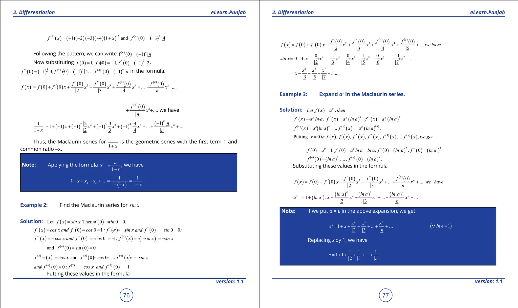 1. Quadratic Equations eLearn.Punjab 1. Quadratic Equations eLearn.Punjab
2. Diferentiation 2. Diferentiation
eLearn.Punjab eLearn.Punjab
76
version: 1.1 version: 1.1
77
( )
( ) ( )( )( )( )( ) ( )
( ) ( )
5 4
4 4
1 2 3 4 1 and 0 1 4
f x x f
-
=
- - - - + =-
Following the pattern, we can write ( )
( ) ( )
f 0 1
n
n
n
= -
Now substituting ( ) ( ) ( ) ( )
2
0 1 0 1 0 1 2
' ''
f , f , f
= =
- =
- .
( ) ( ) ( )
( ) ( ) ( )
( ) ( )
3 4
4
0 1 3 0 1 4 0 1
n
n
'''
f , f ,....f n
=
- =
- =
- in the formula.
( ) ( ) ( )
( ) ( ) ( )
( ) ( )
( )
4
2 3 4
0 0 0 0
0 0
2 3 4
n
'' '''
' x
f f f f
f x f f x x x x ... x ,...
n
= + + + + =
+ +
( )
( )
0
n
x
f
x ,...
n
+ + we have
( ) ( ) ( ) ( )
( )
2 3 4
2 3 4 1
1 2 3 4
1 1 1 1 1
1 2 3 4
n
n
n
x x x x ... x ...
x n
-
= + - + - + - + - + + +
+
Thus, the Maclaurin series for 1
1 x
+
is the geometric series with the irst term 1 and
common ratio -x.
Note: Applying the formula 1
1
a
S ,
r
=
-
we have
( )
2 3
1 1
1
1 1
x x x ...
x x
- + - +
= =
- - +
Example 2: Find the Maclaurin series for sin x
Solution: ( ) ( )
Let Then 0 0 0
f x sin x. f sin .
= = =
( ) ( ) ( ) ( )
0 0 1 0 0 0
' ' '' ''
f x cos x and f cos ; f x sin x and f sin ;
= = = =
- =
- =
( ) ( ) ( )
( ) ( )
4
0 0 1
''' '''
f x cos x and f cos ; f x sin x sin x
=- =- =- =- - =-
( )
( ) ( )
4
and 0 sin 0 0
f .
= =
( )
( ) ( )
( ) ( )
( )
5 5 6
and 0 0 1
f x cos x f cos , f x sin x
= = = = = -
( )
( ) ( ) ( )
( )
6 7 7
0 0 0 1
and f ; f cos x and f
=
= - = -
Putting these values in the formula
( ) ( ) ( )
( ) ( ) ( )
( ) ( )
( )
4 5
2 3 4
0 0 0 0
0 0
2 3 4 5
'' '''
' f f f f
f x f f x x x x ...,we have
= + + + + + +
2 3 4 5 6 7
0 1 0 1 0 1
0 1
2 3 4 5 6 7
sin x .x x x x x x x ...
- -
=
+ + + + + + + + +
3 5 7
3 5 7
x x x
x ......
= - + - +
Example 3: Expand ax
in the Maclaurin series.
Solution: ( ) x
Let f x a ,then
=
( ) ( ) ( ) ( ) ( )
2 3
' x '' x ''' x
f x a ln a, f x a ln a , f x a ln a
=
=
=
( )
( ) ( ) ( )
( ) ( )( )
4
4 n
n
x x
f x a ln a ,..., f x a ln a .
=
=
( ) ( ) ( ) ( ) ( )
( ) ( )
( )
4
Putting 0
n
' '' '''
x in f x , f x , f x , f x , f x ,... f x , we get
=
( ) ( ) ( ) ( ) ( ) ( )
2 3
0 0
0 1 0 0 0
' '' '''
f a , f a ln a ln a, f ln a , f ln a
= = = = =
=
( )
( ) ( ) ( )
( ) ( )
4
4
0 0
n
n
f ln a ,... , f ln a .
=
=
Substituting these values in the formula
( ) ( ) ( )
( ) ( ) ( )
( )
2 3
0 0 0
0 0
2 3
n
'' '''
' n
f f f
f x f f x x x ... x ...,we have
n
= + + + + + +
( )
( ) ( ) ( )
2 3
2 3
1
2 3
n
x n
ln a ln a ln a
a ln a . x x x ... x ...
n
= + + + + + +
Note: If we put a = e in the above expansion, we get
2 3
1
2 3
n
x x x x
e x ... ...
n
= + + + + + + ( )
1
In e =

Replacing x by 1, we have
1 1 1
1 1
2 3
e ...
n
= + + + + +
 