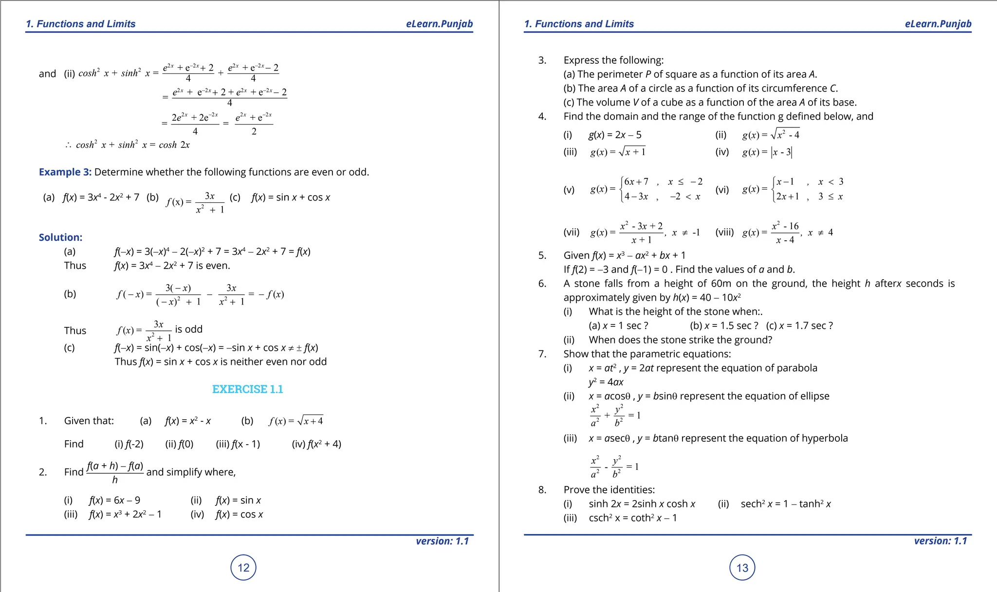 1. Quadratic Equations eLearn.Punjab 1. Quadratic Equations eLearn.Punjab
1. Functions and Limits 1. Functions and Limits
eLearn.Punjab eLearn.Punjab
12
version: 1.1 version: 1.1
13
and (ii)
2 2 2 2
2 2
2 2 2 2
+ e 2 + e 2
+ = +
4 4
+ e 2 + + e 2
=
4
x x x x
x x x x
e e
cosh x sinh x
e e
- -
- -
+ -
+ -
∴
2 2 2 2
2 2
2 + 2e + e
= =
4 2
+ = 2
x x x x
e e
cosh x sinh x cosh x
- -
Example 3: Determine whether the following functions are even or odd.
(a) f(x) = 3x4
- 2x2
+ 7 (b)
2
3
(x) =
1
x
f
x +
(c) f(x) = sin x + cos x
Solution:
(a) f(-x) = 3(-x)4
- 2(-x)2
+ 7 = 3x4
- 2x2
+ 7 = f(x)
Thus f(x) = 3x4
- 2x2
+ 7 is even.
(b) 2 2
3( ) 3
( ) = = ( )
( ) 1 1
x x
f x f x
x x
-
- - -
- + +
Thus 2
3
( ) =
1
x
f x
x +
is odd
(c) f(-x) = sin(-x) + cos(-x) = -sin x + cos x ≠ ± f(x)
Thus f(x) = sin x + cos x is neither even nor odd
EXERCISE 1.1
1. Given that: (a) f(x) = x2
- x (b) ( ) = 4
f x x +
Find (i) f(-2) (ii) f(0) (iii) f(x - 1) (iv) f(x2
+ 4)
2. Find
f(a + h) - f(a)
h
and simplify where,
(i) f(x) = 6x - 9 (ii) f(x) = sin x
(iii) f(x) = x3
+ 2x2
- 1 (iv) f(x) = cos x
3. Express the following:
(a) The perimeter P of square as a function of its area A.
(b) The area A of a circle as a function of its circumference C.
(c) The volume V of a cube as a function of the area A of its base.
4. Find the domain and the range of the function g deined below, and
(i) g(x) = 2x - 5 (ii) 2
( ) = - 4
g x x
(iii) ( ) = + 1
g x x (iv) ( ) = - 3
g x x
(v)
6 7 2
( ) =
4 3 , 2
x , x
g x
x x
+ ≤ -


- - <

(vi)
1 3
( ) =
2 1 , 3
x , x
g x
x x
- <


+ ≤

(vii)
2
- 3 + 2
( ) = -1
+ 1
x x
g x , x
x
≠ (viii)
2
- 16
( ) = 4
- 4
x
g x , x
x
≠
5. Given f(x) = x3
- ax2
+ bx + 1
If f(2) = -3 and f(-1) = 0 . Find the values of a and b.
6. A stone falls from a height of 60m on the ground, the height h afterx seconds is
approximately given by h(x) = 40 - 10x2
(i) What is the height of the stone when:.
(a) x = 1 sec ? (b) x = 1.5 sec ? (c) x = 1.7 sec ?
(ii) When does the stone strike the ground?
7. Show that the parametric equations:
(i) x = at2
, y = 2at represent the equation of parabola
y2
= 4ax
(ii) x = acosq , y = bsinq represent the equation of ellipse
2 2
2 2
+ = 1
x y
a b
(iii) x = asecq , y = btanq represent the equation of hyperbola
2 2
2 2
- = 1
x y
a b
8. Prove the identities:
(i) sinh 2x = 2sinh x cosh x (ii) sech2
x = 1 - tanh2
x
(iii) csch2
x = coth2
x - 1
 