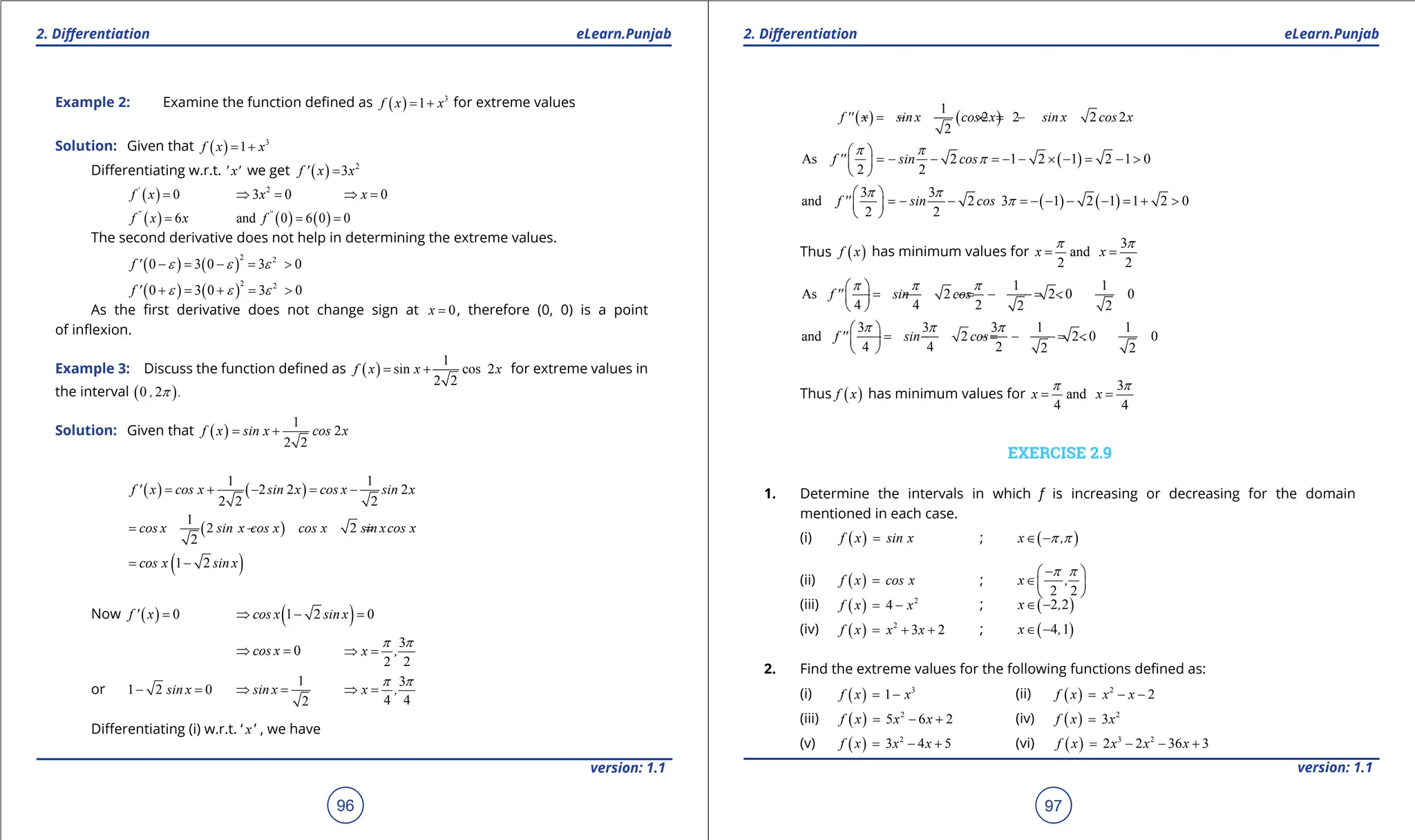 1. Quadratic Equations eLearn.Punjab 1. Quadratic Equations eLearn.Punjab
2. Diferentiation 2. Diferentiation
eLearn.Punjab eLearn.Punjab
96
version: 1.1 version: 1.1
97
Example 2: Examine the function deined as ( ) 3
1
f x x
= + for extreme values
Solution: Given that ( ) 3
1
f x x
= +
Diferentiating w.r.t. ' x' we get ( ) 2
3
f ' x x
=
( ) 0
'
f x = 2
3 0
x
⇒ = 0
x
⇒ =
( ) 6
''
f x x
= ( ) ( )
and 0 6 0 0
''
f = =
The second derivative does not help in determining the extreme values.
( ) ( )
2 2
0 3 0 3 0
f ' e e e
- = - = >
( ) ( )
2 2
0 3 0 3 0
f ' e e e
+ = + = >
As the irst derivative does not change sign at 0
x = , therefore (0, 0) is a point
of inlexion.
Example 3: Discuss the function deined as ( )
1
sin cos 2
2 2
f x x x
= + for extreme values in
the interval ( )
0 2
, .
p
Solution: Given that ( )
1
2
2 2
f x sin x cos x
= +
( ) ( )
1 1
2 2 2
2 2 2
f ' x cos x sin x cos x sin x
= + - = -
( )
1
2 2
2
cos x sin x cos x cos x sin xcos x
= - = -
( )
1 2
cos x sin x
= -
Now ( ) 0
f ' x = ( )
1 2 0
cos x sin x
⇒ - =
0
cos x
⇒ =
3
2 2
x ,
p p
⇒ =
or 1 2 0
sin x
- =
1
2
sin x
⇒ =
3
4 4
x ,
p p
⇒ =
Diferentiating (i) w.r.t. ‘ x ’ , we have
( ) ( )
1
2 2 2 2
2
f '' x sin x cos x sin x cos x
=
- - × =
- -
( )
As 2 1 2 1 2 1 0
2 2
f '' sin cos
p p
p
 
=- - =- - × - = - >
 
 
( ) ( )
3 3
and 2 3 1 2 1 1 2 0
2 2
f '' sin cos
p p
p
 
=- - =- - - - = + >
 
 
Thus ( )
f x has minimum values for
3
and
2 2
x x
p p
= =
1 1
As 2 2 0 0
4 4 2 2 2
f '' sin cos .
p p p
 
=
- - =
- - =
- <
 
 
3 3 3 1 1
and 2 2 0 0
4 4 2 2 2
f '' sin cos .
p p p
 
=
- - =
- - =
- <
 
 
Thus ( )
f x has minimum values for
3
and
4 4
x x
p p
= =
EXERCISE 2.9
1. Determine the intervals in which f is increasing or decreasing for the domain
mentioned in each case.
(i) ( )
f x sin x
= ; ( )
x ,
p p
∈ -
(ii) ( )
f x cos x
= ;
2 2
x ,
p p
-
 
∈ 
 
(iii) ( ) 2
4
f x x
= - ; ( )
2 2
x ,
∈ -
(iv) ( ) 2
3 2
f x x x
= + + ; ( )
4 1
x ,
∈ -
2. Find the extreme values for the following functions deined as:
(i) ( ) 3
1
f x x
= - (ii) ( ) 2
2
f x x x
= - -
(iii) ( ) 2
5 6 2
f x x x
= - + (iv) ( ) 2
3
f x x
=
(v) ( ) 2
3 4 5
f x x x
= - + (vi) ( ) 3 2
2 2 36 3
f x x x x
= - - +
 