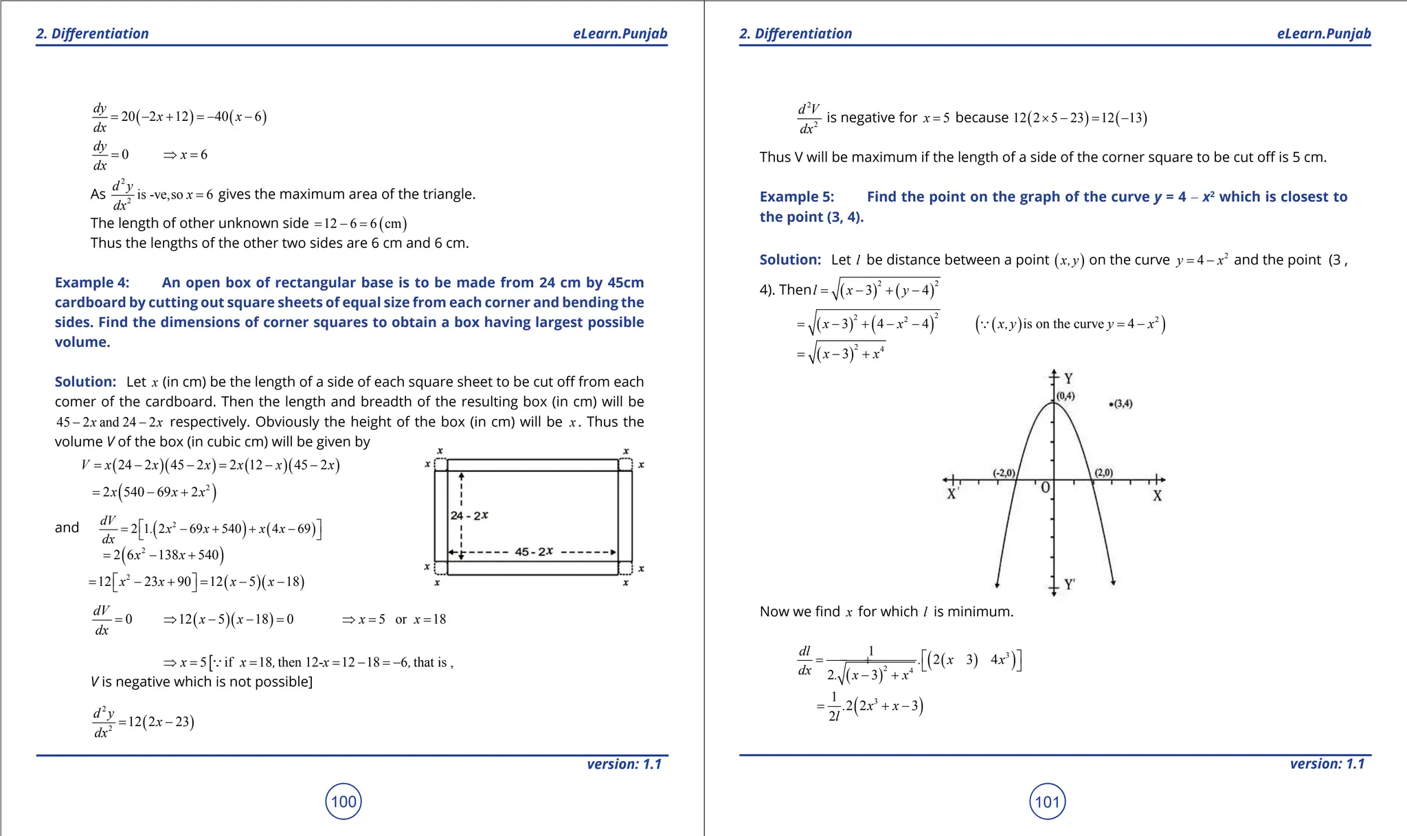 1. Quadratic Equations eLearn.Punjab 1. Quadratic Equations eLearn.Punjab
2. Diferentiation 2. Diferentiation
eLearn.Punjab eLearn.Punjab
100
version: 1.1 version: 1.1
101
( ) ( )
20 2 12 40 6
dy
x x
dx
= - + =
- -
0
dy
dx
= 6
x
⇒ =
As
2
2
is -ve,so 6
d y
x
dx
= gives the maximum area of the triangle.
The length of other unknown side ( )
12 6 6 cm
= - =
Thus the lengths of the other two sides are 6 cm and 6 cm.
Example 4: An open box of rectangular base is to be made from 24 cm by 45cm
cardboard by cutting out square sheets of equal size from each corner and bending the
sides. Find the dimensions of corner squares to obtain a box having largest possible
volume.
Solution: Let x (in cm) be the length of a side of each square sheet to be cut of from each
comer of the cardboard. Then the length and breadth of the resulting box (in cm) will be
45 2 and 24 2
x x
- - respectively. Obviously the height of the box (in cm) will be x . Thus the
volume V of the box (in cubic cm) will be given by
( )( ) ( )( )
24 2 45 2 2 12 45 2
V x x x x x x
= - - = - -
( )
2
2 540 69 2
x x x
= - +
and ( ) ( )
2
2 1 2 69 540 4 69
dV
. x x x x
dx
 
= - + + -
 
( )
2
2 6 138 540
x x
= - +
( )( )
2
12 23 90 12 5 18
x x x x
 
= - + = - -
 
0
dV
dx
= ( )( )
12 5 18 0
x x
⇒ - - = 5 or 18
x x
⇒
= =
[
5 if 18 then 12- 12 18 6 that is ,
x x , x ,
⇒ = = = - =
-

V is negative which is not possible]
( )
2
2
12 2 23
d y
x
dx
= -
2
2
d V
dx
is negative for 5
x = because ( ) ( )
12 2 5 23 12 13
× - = -
Thus V will be maximum if the length of a side of the corner square to be cut of is 5 cm.
Example 5: Find the point on the graph of the curve y = 4 - x2
which is closest to
the point (3, 4).
Solution: Let l be distance between a point ( )
x,y on the curve 2
4
y x
= - and the point (3 ,
4). Then ( ) ( )
2 2
3 4
l x y
= - + -
( ) ( )
2
2 2
3 4 4
x x
= - + - - ( )
( )
2
is on the curve 4
x,y y x
= -

( )
2 4
3
x x
= - +
Now we ind x for which l is minimum.
( )
( )
( )
3
2 4
1
2 3 4
2 3
dl
. x x
dx . x x
 
= - +  
- +
( )
3
1
2 2 3
2
. x x
l
= + -
 