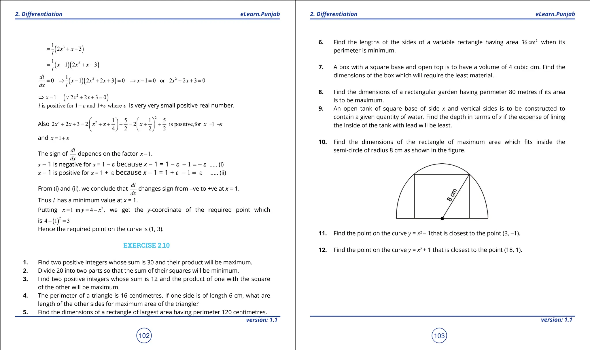 1. Quadratic Equations eLearn.Punjab 1. Quadratic Equations eLearn.Punjab
2. Diferentiation 2. Diferentiation
eLearn.Punjab eLearn.Punjab
102
version: 1.1 version: 1.1
103
( )
3
1
2 3
x x
l
= + -
( )( )
2
1
1 2 3
x x x
l
= - + -
0
dl
dx
= ( )( )
2
1
1 2 2 3 0
x x x
l
⇒ - + + = 2
1 0 or 2 2 3 0
x x x
⇒ -
= + +
=
1
x
⇒ = ( )
2
2 2 3 0
x x
+ + =

is positive for 1 and 1+ where
l e e e
- is very very small positive real number.
Also
2
2 2 1 5 1 5
2 2 3 2 2 is positive,for 1
4 2 2 2
x x x x x x e
   
+ + = + + + = + + = -
   
   
and 1
x e
= +
The sign of
dl
dx
depends on the factor 1
x - .
x - 1 is negative for x = 1 - e because x - 1 = 1 - e - 1 = - e ..... (i)
x - 1 is positive for x = 1 + e because x - 1 = 1 + e - 1 = e ..... (ii)
From (i) and (ii), we conclude that
dl
dx
changes sign from -ve to +ve at x = 1.
Thus l has a minimum value at x = 1.
Putting 2
1 in 4
x y x ,
= = - we get the y-coordinate of the required point which
is ( )
2
4 1 3
- =
Hence the required point on the curve is (1, 3).
EXERCISE 2.10
1. Find two positive integers whose sum is 30 and their product will be maximum.
2. Divide 20 into two parts so that the sum of their squares will be minimum.
3. Find two positive integers whose sum is 12 and the product of one with the square
of the other will be maximum.
4. The perimeter of a triangle is 16 centimetres. If one side is of length 6 cm, what are
length of the other sides for maximum area of the triangle?
5. Find the dimensions of a rectangle of largest area having perimeter 120 centimetres.
6. Find the lengths of the sides of a variable rectangle having area 2
36 cm when its
perimeter is minimum.
7. A box with a square base and open top is to have a volume of 4 cubic dm. Find the
dimensions of the box which will require the least material.
8. Find the dimensions of a rectangular garden having perimeter 80 metres if its area
is to be maximum.
9. An open tank of square base of side x and vertical sides is to be constructed to
contain a given quantity of water. Find the depth in terms of x if the expense of lining
the inside of the tank with lead will be least.
10. Find the dimensions of the rectangle of maximum area which its inside the
semi-circle of radius 8 cm as shown in the igure.
11. Find the point on the curve y = x2
- 1that is closest to the point (3, -1).
12. Find the point on the curve y = x2
+ 1 that is closest to the point (18, 1).
 