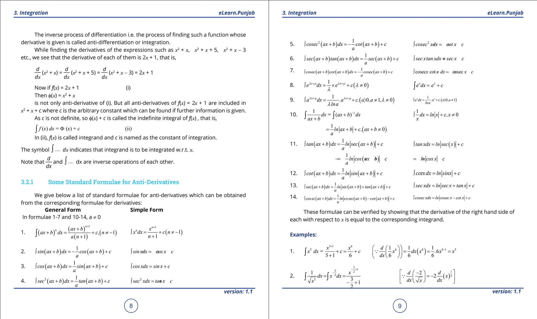 1. Quadratic Equations eLearn.Punjab 1. Quadratic Equations eLearn.Punjab
3. Integration 3. Integration
eLearn.Punjab eLearn.Punjab
8
version: 1.1 version: 1.1
9
The inverse process of diferentiation i.e. the process of inding such a function whose
derivative is given is called anti-diferentiation or integration.
While inding the derivatives of the expressions such as x2
+ x, x2
+ x + 5, x2
+ x - 3
etc., we see that the derivative of each of them is 2x + 1, that is,
d
dx
(x2
+ x) =
d
dx
(x2
+ x + 5) =
d
dx
(x2
+ x - 3) = 2x + 1
Now if f(x) = 2x + 1 (i)
Then f(x) = x2
+ x
is not only anti-derivative of (i). But all anti-derivatives of f(x) = 2x + 1 are included in
x2
+ x + c where c is the arbitrary constant which can be found if further information is given.
As c is not deinite, so f(x) + c is called the indeinite integral of f(x) , that is,
( ) = ( ) + (ii)
f x dx x c
Φ
∫
In (ii), f(x) is called integrand and c is named as the constant of integration.
The symbol ....
∫ dx indicates that integrand is to be integrated w.r.t. x.
Note that
d
dx
and ....
∫ dx are inverse operations of each other.
3.2.1 Some Standard Formulae for Anti-Derivatives
We give below a list of standard formulae for anti-derivatives which can be obtained
from the corresponding formulae for derivatives:
General Form Simple Form
In formulae 1-7 and 10-14, a ≠ 0
1. ( )
( )
( )
( )
1
1
1
n
n ax b
ax b dx c, n
a n
+
+
+
= + ≠ -
+
∫ ( )
1
1
1
n
n x
x dx c n
n
+
∫ = + ≠ -
+
2. ( ) ( )
1
sin ax b dx cos ax b c
a
∫ + =
- + + sin xdx cos x c
∫ =
- +
3. ( ) ( )
1
cos ax b dx sin ax b c
a
∫ + = + + cos xdx sin x c
∫ = +
4. ( ) ( )
2 1
sec ax b dx tan ax b c
a
∫ + = + + 2
sec xdx tan x c
∫ =
+
5. ( ) ( )
2 1
cosec ax b dx cot ax b c
a
∫ + =
- + + 2
cosec xdx cot x c
∫ =
- +
6. ( ) ( ) ( )
1
sec ax b tan ax b dx sec ax b c
a
∫ + + = + + sec xtan xdx sec x c
∫ =
+
7. ( ) ( ) ( )
1
cosec ax b cot ax b dx cosec ax b c
a
∫ + + =
- + + cosec cot cosec
x x dx x c
∫ =
- +
8. ( )
1
0
x x
e dx e c
λ µ λ µ
λ
λ
+ +
∫ = × + ≠ x x
e dx e c
= +
∫
9. ( )
1
0 1 0
x x
a dx .a c. a ,a ,
lna
λ µ λ µ
λ
λ
+ +
∫ = + 〉 ≠ ≠ ( )
1
0 1
x x
a dx .a c. a ,a
lna
∫ = + 〉 ≠
10. 1
1
= ( )
dx ax b dx
ax b
-
+
+
∫ ∫
1
0
dx ln x c,x
x
∫ = + ≠
( )
1
0
ln ax b c, ax b
a
= + + + ≠
11. ( ) ( )
1
tan ax b dx ln sec ax b c
a
∫ +
= + + ( )
tan xdx ln sec x c
∫ = +
( )
1
ln cos ax b c
a
=
- + + ln cos x c
=
- +
12. ( ) ( )
1
cot ax b dx ln sin ax b c
a
∫ +
= + + cotxdx ln sinx c
∫ = +
13. ( ) ( ) ( )
1
sec ax b dx ln sec ax b tan ax b c
a
∫ +
= + + + + sec xdx ln sec x tan x c
∫ = + +
14. ( ) ( ) ( )
1
cosec ax b dx ln cosec ax b cot ax b c
a
∫ +
= + - + + cosec xdx ln cosec x cot x c
∫ = - +
These formulae can be veriied by showing that the derivative of the right hand side of
each with respect to x is equal to the corresponding integrand.
Examples:
1.
5 1 6
5
=
5 1 6
x x
x dx c c
+
+ = +
+
∫ ( )
6 6 6 1 5
1 1 1
6
6 6 6
d
x dx x . x x
dx
-
 
 
= = =
 
 
 
 

2.
3
1
3 2
2
3
1
3
1
2
x
dx x dx
x
- +
-
= =
- +
∫ ∫ ( )
1
2
2
2
d d
x
dx dx
x
 
-
 
= -
 
 
 
 

 