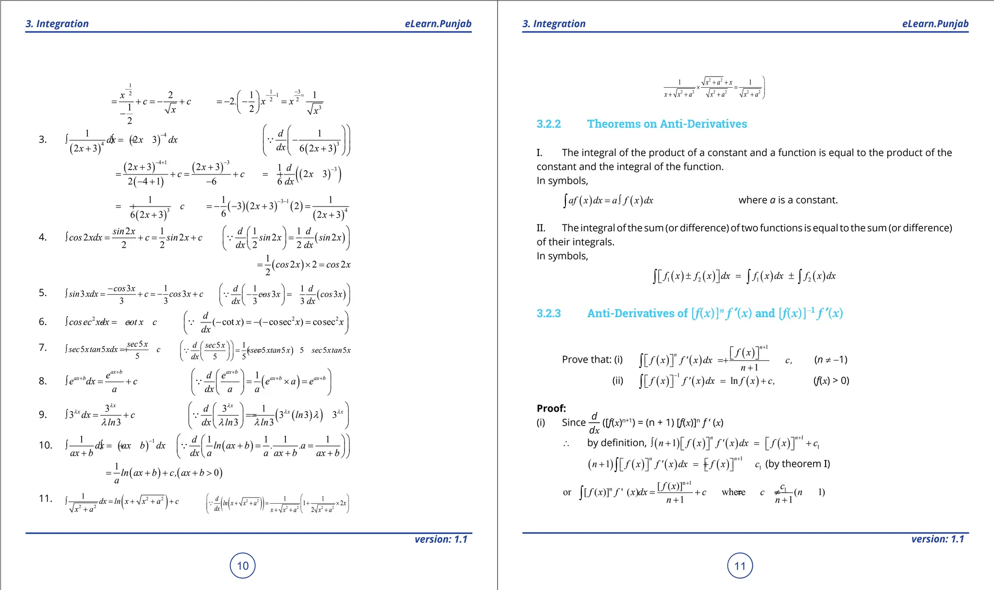 1. Quadratic Equations eLearn.Punjab 1. Quadratic Equations eLearn.Punjab
3. Integration 3. Integration
eLearn.Punjab eLearn.Punjab
10
version: 1.1 version: 1.1
11
1
2
2
1
2
x
c c
x
-
= + =
- +
-
1 3
1
2 2
3
1 1
2
2
. x x
x
-
- - =
 
=
- - =
 
 
3.
( )
( )
4
4
1
2 3
2 3
dx x dx
x
-
∫ =
∫ +
+ ( )
3
1
6 2 3
d
dx x
 
 
 
-
 
 
 
+
 
 

( )
( )
( )
4 1 3
2 3 2 3
2 4 1 6
x x
c c
- + -
+ +
= +
= +
- + -
( )
( )
3
1
2 3
6
d
x
dx
-
=
- +
( )
3
1
6 2 3
c
x
=
- +
+
( )( ) ( )
( )
3 1
4
1 1
3 2 3 2
6 2 3
x
x
- -
=
- - + =
+
4.
2 1
2 2
2 2
sin x
cos xdx c sin x c
∫ = +
= + ( )
1 1
2 2
2 2
d d
sin x sin x
dx dx
 
 
=
 
 
 
 

( )
1
2 2 2
2
cos x cos x
= ×
=
5. 3 1
3 3
3 3
cos x
sin xdx c cos x c
-
∫ = + =
- + ( )
1 1
3 3
3 3
d d
cos x cos x
dx dx
 
 
- =
-
 
 
 
 

6. 2
cosec xdx cot x c
∫ =
- + 2 2
( cot ) ( cosec ) cosec
d
x x x
dx
 
- =- - =
 
 

7. 5
5 5
5
sec x
sec xtan xdx c
∫ =
+ ( )
5 1
5 5 5 5 5
5 5
d sec x
sec xtan x sec xtan x
dx
 
 
= ×
=
 
 
 
 

8.
ax b
ax b e
e dx c
a
+
+
∫ = + ( )
1
ax b
ax b ax b
d e
e a e
dx a a
+
+ +
 
 
= ×=
 
 
 
 

9.
3
3
3
x
x
dx c
ln
λ
λ
λ
∫ = + ( )
( )
3 1
3 3 3
3 3
x
x x
d
ln
dx ln ln
λ
λ λ
λ
λ λ
 
 
=
=
 
 
 
 

10. ( )
1
1
dx ax b dx
ax b
-
∫ =
∫ +
+
( )
1 1 1 1
d
ln ax b . .a
dx a a ax b ax b
 
 
+
= =
 
 
+ +
 
 

( ) ( )
1
0
ln ax b c, ax b
a
= + + + >
11. ( )
2 2
2 2
1
dx ln x x a c
x a
∫ = + + +
+
( )
( )
2 2
2 2 2 2
1 1
1 2
2
d
ln x x a x
dx x x a x a
  
+ +
= + ×
  
 + + +
 


2 2
2 2 2 2 2 2
1 1
x a x
x x a x a x a

+ +
× =


+ + + + 
3.2.2 Theorems on Anti-Derivatives
I. The integral of the product of a constant and a function is equal to the product of the
constant and the integral of the function.
In symbols,
( ) ( )
af x dx a f x dx
= ∫
∫ where a is a constant.
II. The integral of the sum (or diference) of two functions is equalto the sum (or diference)
of their integrals.
In symbols,
( ) ( ) ( ) ( )
1 2 1 2
f x f x dx f x dx f x dx
± = ±
 
 
∫ ∫ ∫
3.2.3 Anti-Derivatives of [f(x)]n
f ’(x) and [f(x)]-1
f ’(x)
Prove that: (i) ( ) ( )
( )
1
1
n
n f x
f x f ' x dx c,
n
+
 
 
= +
 
  +
∫ (n ≠ -1)
(ii) ( ) ( ) ( )
1
ln
f x f ' x dx f x c,
-
= +
 
 
∫ (f(x) > 0)
Proof:
(i) Since
d
dx
([f(x)n+1
) = (n + 1) [f(x)]n
f ‘ (x)
∴ by deinition, ( ) ( ) ( ) ( )
1
1
1
n n
n f x f ' x dx f x c
+
∫ + = +
   
   
( ) ( ) ( ) ( )
1
1
1
n n
n f x f ' x dx f x c
+
+ =
+
   
   
∫ (by theorem I)
n 1
n 1
[ ( )]
or [ ( )] ' ( ) where ( 1)
1 1
f x c
f x f x dx c c n
n n
+
= + = ≠ -
+ +
∫
 