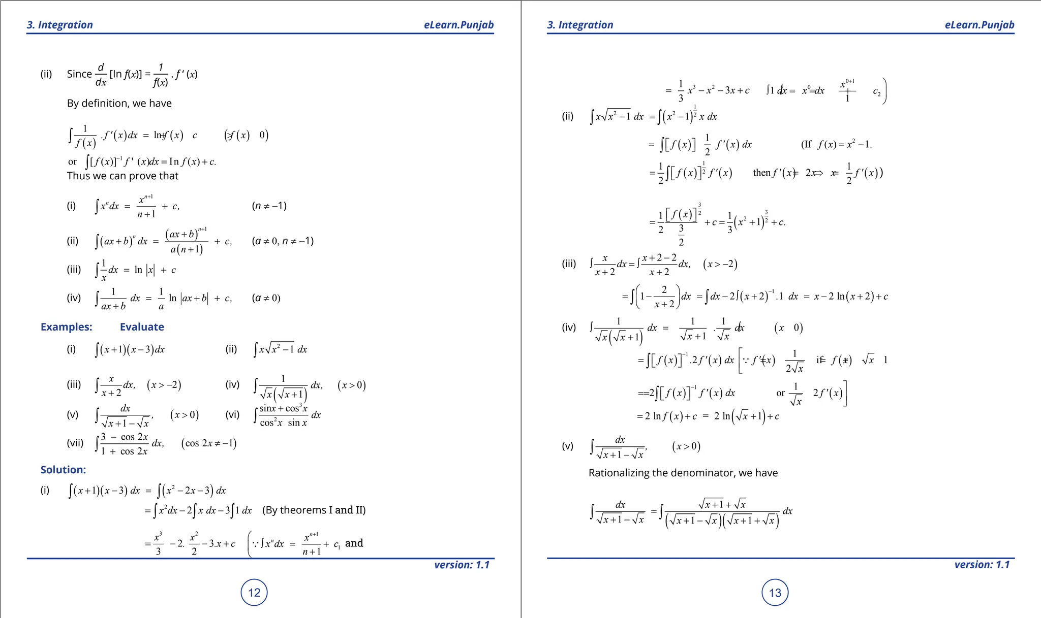 1. Quadratic Equations eLearn.Punjab 1. Quadratic Equations eLearn.Punjab
3. Integration 3. Integration
eLearn.Punjab eLearn.Punjab
12
version: 1.1 version: 1.1
13
(ii) Since
d
dx
[In f(x)] =
1
f(x)
. f ‘ (x)
By deinition, we have
( )
( ) ( ) ( )
( )
1
ln 0
.f ' x dx f x c f x
f x
=
+ >
∫
1
or [ ( )] ' ( ) In ( ) .
f x f x dx f x c
-
= +
∫
Thus we can prove that
(i)
1
1
n
n x
x dx c,
n
+
= +
+
∫ (n ≠ -1)
(ii) ( )
( )
( )
1
1
n
n ax b
ax b dx c,
a n
+
+
+ = +
+
∫ (a ≠ 0, n ≠ -1)
(iii)
1
ln
dx x c
x
= +
∫
(iv)
1 1
ln
dx ax b c,
ax b a
= + +
+
∫ (a ≠ 0)
Examples: Evaluate
(i) ( )( )
1 3
x x dx
+ -
∫ (ii) 2
1
x x dx
-
∫
(iii) ( )
2
2
x
dx, x
x
> -
+
∫ (iv)
( )
( )
1
0
1
dx, x
x x
>
+
∫
(v) ( )
0
1
dx
, x
x x
>
+ -
∫ (vi)
3
2
sin cos
cos sin
x x
dx
x x
+
∫
(vii) ( )
3 cos 2
cos 2 1
1 cos 2
x
dx, x
x
-
≠ -
+
∫
Solution:
(i) ( )( ) ( )
2
1 3 2 3
x x dx x x dx
+ - = - -
∫ ∫
2
2 3 1
x dx x dx dx
= - -
∫ ∫ ∫ (By theorems I and II)
3 2
2 3
3 2
x x
. .x c
= - - +
1
1
1
n
n x
x dx c
n
+

∫ = +

+

 and
3 2
1
3
3
x x x c
= - - +
0 1
0
2
1
1
x
dx x dx c
+

∫ =
∫ = + 

(ii) ( )
1
2 2 2
1 1
x x dx x x dx
- = -
∫ ∫
( ) ( ) ( )
1
i
2
f x f ' x dx
= × =
 
 
∫
2
(If ( ) 1.
f x x
= -
( ) ( ) ( ) ( )
1
2
1 1
then 2
2 2
f x f ' x f ' x x x f ' x
= = ⇒ =
 
 
∫ )
( )
( )
3
3
2
2 2
1 1
1
3
2 3
2
f x
c x c.
 
 
= += + +
(iii) ( )
2 2
2
2 2
x x
dx dx, x
x x
+ -
∫ = ∫ > -
+ +
( ) ( )
1
2
1 2 2 1 2 ln 2
2
dx dx x . dx x x c
x
-
 
= - = - ∫ + = - + +
 
+
 
∫ ∫
(iv)
( )
( )
1 1 1
0
1
1
dx . dx x
x x
x x
∫ = ∫ >
+
+
( ) ( ) ( ) ( )
1 1
2 if 1
2
f x . f ' x dx f ' x f x x
x
- 
= = = +
 
  

∫ 
( ) ( ) ( )
1 1
2 or 2
f x f ' x dx f ' x
x
- 
=
=  
  

∫
( ) ( )
2 ln = 2 ln 1
f x c x c
= + + +
(v) ( )
0
1
dx
, x
x x
>
+ -
∫
Rationalizing the denominator, we have
( )( )
1
1 1 1
dx x x
dx
x x x x x x
+ +
=
+ - + - + +
∫ ∫
 