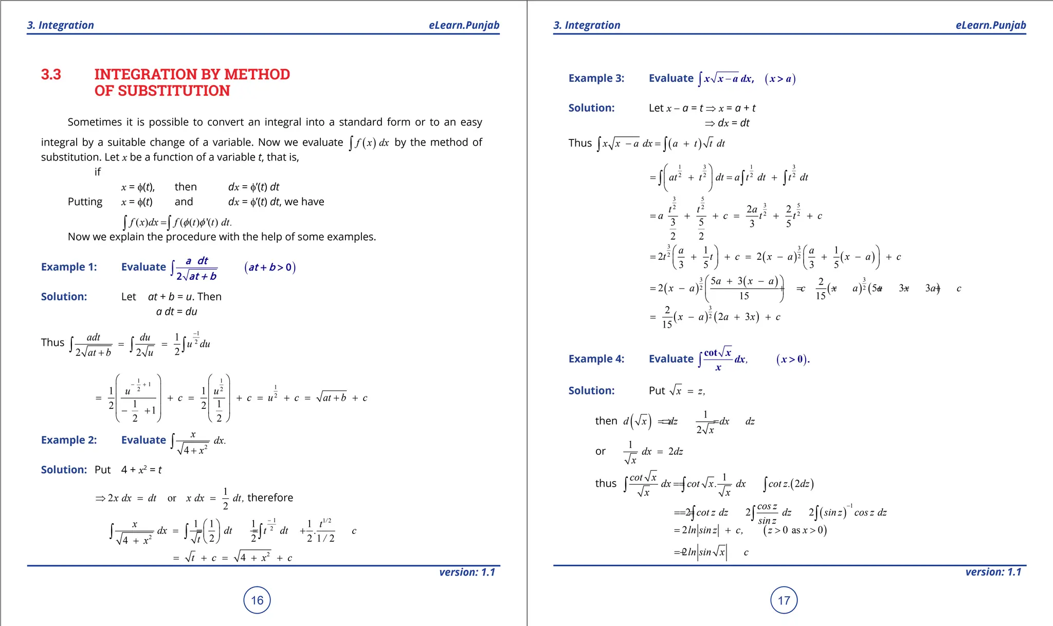 1. Quadratic Equations eLearn.Punjab 1. Quadratic Equations eLearn.Punjab
3. Integration 3. Integration
eLearn.Punjab eLearn.Punjab
16
version: 1.1 version: 1.1
17
3.3 INTEGRATION BY METHOD
OF SUBSTITUTION
Sometimes it is possible to convert an integral into a standard form or to an easy
integral by a suitable change of a variable. Now we evaluate ( )
f x dx
∫ by the method of
substitution. Let x be a function of a variable t, that is,
if
x = f(t), then dx = f’(t) dt
Putting x = f(t) and dx = f’(t) dt, we have
( ) ( ( ) '( ) .
f x dx f t t dt
f f
=
∫ ∫
Now we explain the procedure with the help of some examples.
Example 1: Evaluate ( )
∫ + > 0
2
a dt
at b
at + b
Solution: Let at + b = u. Then
a dt = du
Thus
1
2
1
2
2 2
adt du
u du
at b u
-
= =
+
∫ ∫ ∫
1 1
1 1
2 2
2
1 1
1 1
2 2
1
2 2
u u
c c u c at b c
- +
   
   
= + = + = + = + +
   
   
- +
   
Example 2: Evaluate
2
4
x
dx.
x
+
∫
Solution: Put 4 + x2
= t
1
2 or
2
x dx dt x dx dt,
⇒ = = therefore
1 1 2
2
2
1 1 1 1
2 2 2 1 2
4
/
x t
dx dt t dt . c
/
t
x
-
 
=
= = +
 
 
+
∫ ∫ ∫
2
4
t c x c
= + = + +
Example 3: Evaluate ( )
-
∫ , >
x x a dx x a
Solution: Let x - a = t ⇒ x = a + t
⇒ dx = dt
Thus ( )
x x a dx a t t dt
- = +
∫ ∫
3
1 3 1
2
2 2 2
at t dt a t dt t dt
 
= + = +
 
 
∫ ∫ ∫
3 5
3 5
2 2
2 2
2 2
3 5 3 5
2 2
t t a
a c t t c
= + + = + +
( ) ( )
3 3
2 2
1 1
2 2
3 5 3 5
a a
t t c x a x a c
   
= + + = - + - +
   
   
( )
( )
( ) ( )
3 3
2 2
5 3 2
2 5 3 3
15 15
a x a
x a c x a a x a c
+ -
 
= - + = - + - +
 
 
( ) ( )
3
2
2
2 3
15
x a a x c
= - + +
Example 4: Evaluate ( )
,
∫
cot
0
x
dx x .
x
>
Solution: Put x z,
=
then ( ) 1
2
d x dz dx dz
x
=
⇒ =
or
1
2
dx dz
x
=
thus ( )
1
2
cot x
dx cot x. dx cot z. dz
x x
=
=
∫ ∫ ∫
( )
1
2 2 2
cos z
cot z dz dz sin z cos z dz
sin z
-
=
=
= ∫ ∫ ∫
( )
2 0 as 0
ln sin z c, z x
= + > >
2ln sin x c
= +
 