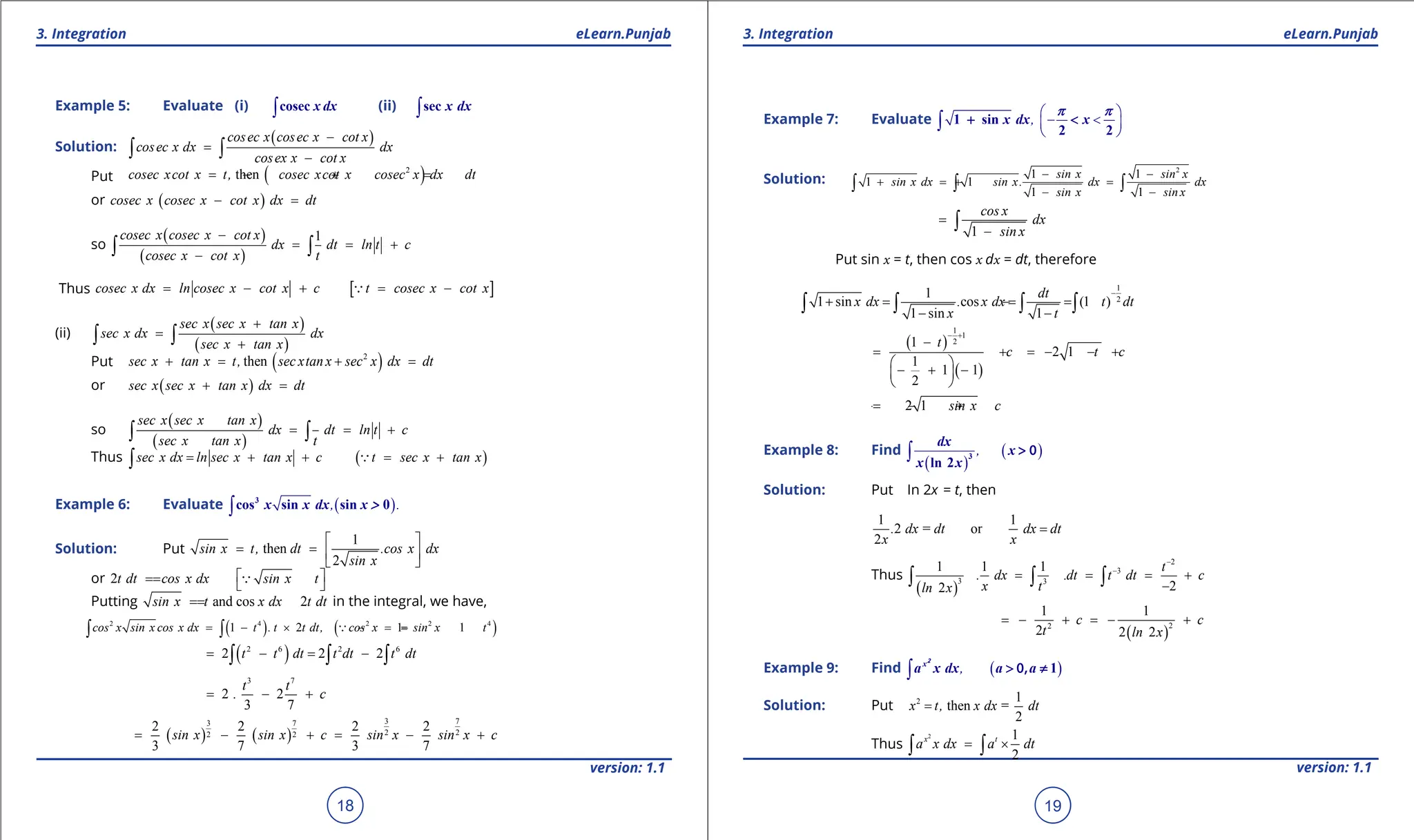 1. Quadratic Equations eLearn.Punjab 1. Quadratic Equations eLearn.Punjab
3. Integration 3. Integration
eLearn.Punjab eLearn.Punjab
18
version: 1.1 version: 1.1
19
Example 5: Evaluate (i) ∫cosec x dx (ii) ∫sec x dx
Solution:
( )
cosec x cosec x cot x
cosec x dx dx
cosex x cot x
-
=
-
∫ ∫
Put ( )
2
then
cosec xcot x t, cosec xcot x cosec x dx dt
=- + =
or ( )
cosec x cosec x cot x dx dt
- =
so
( )
( )
1
cosec x cosec x cot x
dx dt ln t c
cosec x cot x t
-
= = +
-
∫ ∫
Thus [ ]
cosec x dx ln cosec x cot x c t cosec x cot x
= - + = -

(ii)
( )
( )
sec x sec x tan x
sec x dx dx
sec x tan x
+
=
+
∫ ∫
Put ( )
2
then
sec x tan x t, sec xtan x sec x dx dt
+
= + =
or ( )
sec x sec x tan x dx dt
+ =
so
( )
( )
sec x sec x tan x
dx dt ln t c
sec x tan x t
= = +
∫ ∫
Thus ( )
sec x dx ln sec x tan x c t sec x tan x
= + + = +
∫ 
Example 6: Evaluate ( )
, .
∫
3
cos sin sin 0
x x dx x >
Solution: Put
1
then
2
sin x t, dt .cos x dx
sin x
 
= =  
 
or 2t dt cos x dx sin x t
 
=
=  

Putting and cos 2
sin x t x dx t dt
=
= in the integral, we have,
( ) ( )
2 4 2 2 4
1 2 1 1
cos x sin x cos x dx t . t t dt, cos x sin x t
= - × =
- =
-
∫ ∫ 
( )
2 6 2 6
2 2 2
t t dt t dt t dt
= - = -
∫ ∫ ∫
3 7
2 2
3 7
t t
. c
= - +
( ) ( )
3 7
3 7
2 2
2 2
2 2 2 2
3 7 3 7
sin x sin x c sin x sin x c
= - +
= - +
Example 7: Evaluate ,
 
- <
 
 
∫ 1 sin
2 2
x dx x
p p
+ <
Solution:
2
1 1
1 1
1 1
sin x sin x
sin x dx sin x. dx dx
sin x sin x
- -
+ =
+ =
- -
∫ ∫ ∫
1
cos x
dx
sin x
=
-
∫
Put sin x = t, then cos x dx = dt, therefore
1
2
1
1 sin .cos (1 )
1 sin 1
dt
x dx x dx t dt
x t
-
+ = = =
-
- -
∫ ∫ ∫ ∫
( )
( )
1
1
2
1
2 1
1
1 1
2
t
c t c
- +
-
= + = - - +
 
- + -
 
 
2 1 sin x c
=
- - +
Example 8: Find
( )
( )
,
∫ 3
ln 2
dx
x
x x
> 0
Solution: Put In 2x = t, then
1 1
2 = or
2
. dx dt dx dt
x x
=
Thus
( )
2
3
3 3
1 1 1
.
2
2
t
. dx dt t dt c
x t
ln x
-
-
= = = +
-
∫ ∫ ∫
( )
2
2
1 1
2 2 2
c c
t ln x
=- + =- +
Example 9: Find ( )
,
∫ 1
x
a x dx a a
2
> ≠
0,
Solution: Put 2 1
then =
2
x t, x dx dt
=
Thus
2 1
2
x t
a x dx a dt
= ×
∫ ∫
 