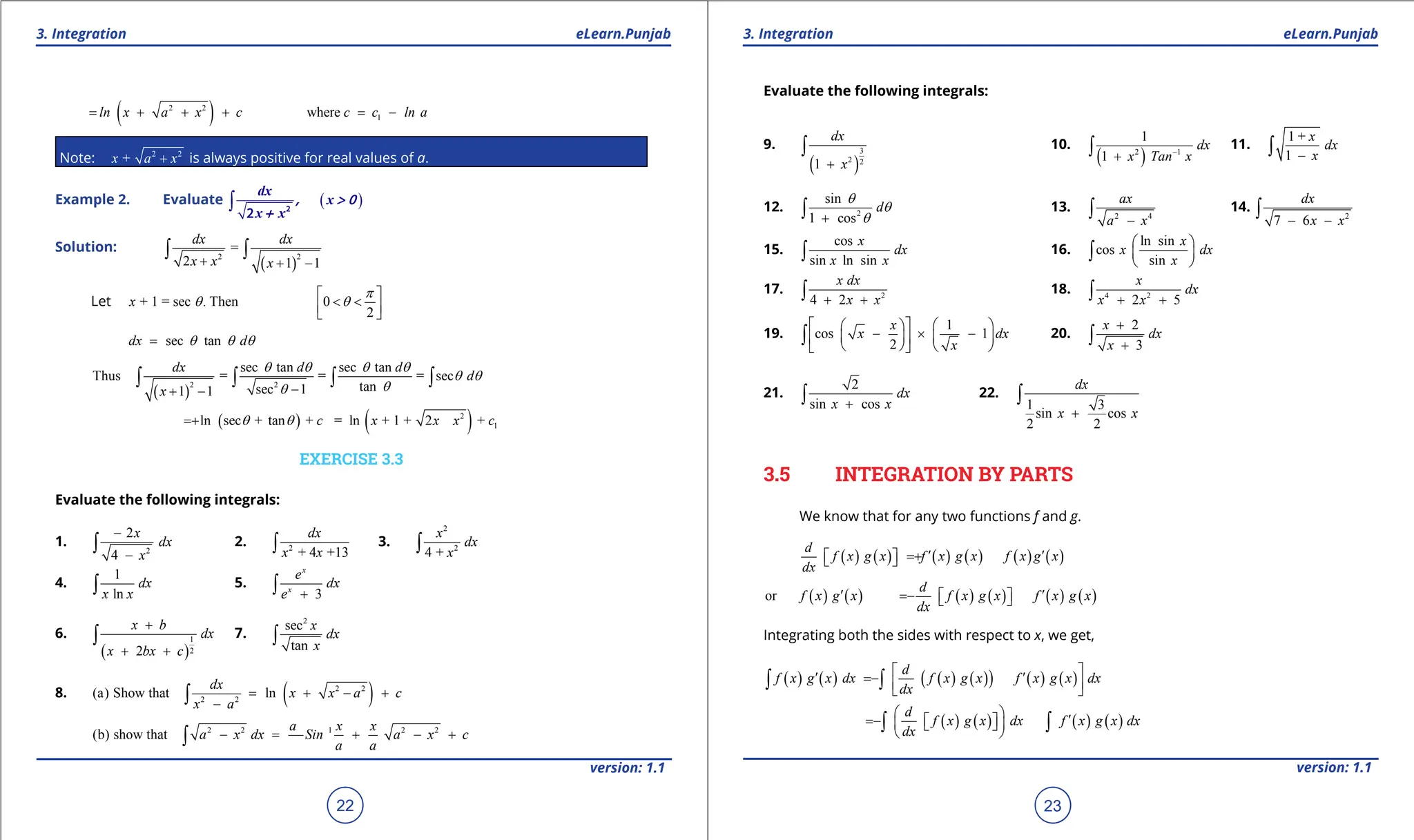 1. Quadratic Equations eLearn.Punjab 1. Quadratic Equations eLearn.Punjab
3. Integration 3. Integration
eLearn.Punjab eLearn.Punjab
22
version: 1.1 version: 1.1
23
( )
2 2
wh
ln x a x c
= + + + = -
( ) 1
where
c c c ln a
= + + + = -
Note: 2 2
+
x a x
+ is always positive for real values of a.
Example 2. Evaluate ( )
∫
dx
x
x x
, > 0
+ 2
2
Solution:
( )
2 2
=
2 1 1
dx dx
x x x
+ + -
∫ ∫
Let + 1 = sec . Then 0
2
x
p
q q
 
< <
 
 
sec tan
dx d
q q q
=
( )
2 2
sec tan sec tan
Thus = = = sec
tan
sec 1
1 1
dx d d
d
x
q q q q
q q
q
q -
+ -
∫ ∫ ∫ ∫
( ) ( )
2
1
ln sec + tan + = ln + 1 + 2 +
c x x x c
q q
+
EXERCISE 3.3
Evaluate the following integrals:
1.
2
2
4
x
dx
x
-
-
∫ 2. 2
+ 4 +13
dx
x x
∫ 3.
2
2
4 +
x
dx
x
∫
4.
1
ln
dx
x x
∫ 5.
3
x
x
e
dx
e +
∫
6.
( )
1
2
2
x b
dx
x bx c
+
+ +
∫ 7.
2
sec
tan
x
dx
x
∫
8. ( )
2 2
2 2
(a) Show that ln
dx
x x a c
x a
= + - +
-
∫
2 2 1 2 2
(b) show that
a x x
a x dx Sin a x c
a a
- = + - +
∫
Evaluate the following integrals:
9.
( )
3
2 2
1
dx
x
+
∫ 10.
( )
2 1
1
1
dx
x Tan x
-
+
∫ 11.
1 +
1
x
dx
x
-
∫
12. 2
sin
1 cos
d
q
q
q
+
∫ 13.
2 4
ax
a x
-
∫ 14.
2
7 6
dx
x x
- -
∫
15.
cos
sin ln sin
x
dx
x x
∫ 16.
ln sin
cos
sin
x
x dx
x
 
 
 
∫
17. 2
4 2
x dx
x x
+ +
∫ 18. 4 2
2 5
x
dx
x x
+ +
∫
19.
1
cos 1
2
x
x dx
x
   
 
- × -
   
 
   
 
∫ 20.
2
3
x
dx
x
+
+
∫
21.
2
sin cos
dx
x x
+
∫ 22.
1 3
sin cos
2 2
dx
x x
+
∫
3.5 INTEGRATION BY PARTS
We know that for any two functions f and g.
( ) ( ) ( ) ( ) ( ) ( )
d
f x g x f x g x f x g x
dx
′ ′
= +
 
 
( ) ( ) ( ) ( ) ( ) ( )
or
d
f x g x f x g x f x g x
dx
′ ′
= -  
 
Integrating both the sides with respect to x, we get,
( ) ( ) ( ) ( )
( ) ( ) ( )
d
f x g x dx f x g x f x g x dx
dx
 
′ ′
= -  
 
∫ ∫
( ) ( ) ( ) ( )
d
f x g x dx f x g x dx
dx
  ′
= -  
 
 
 
∫ ∫
 