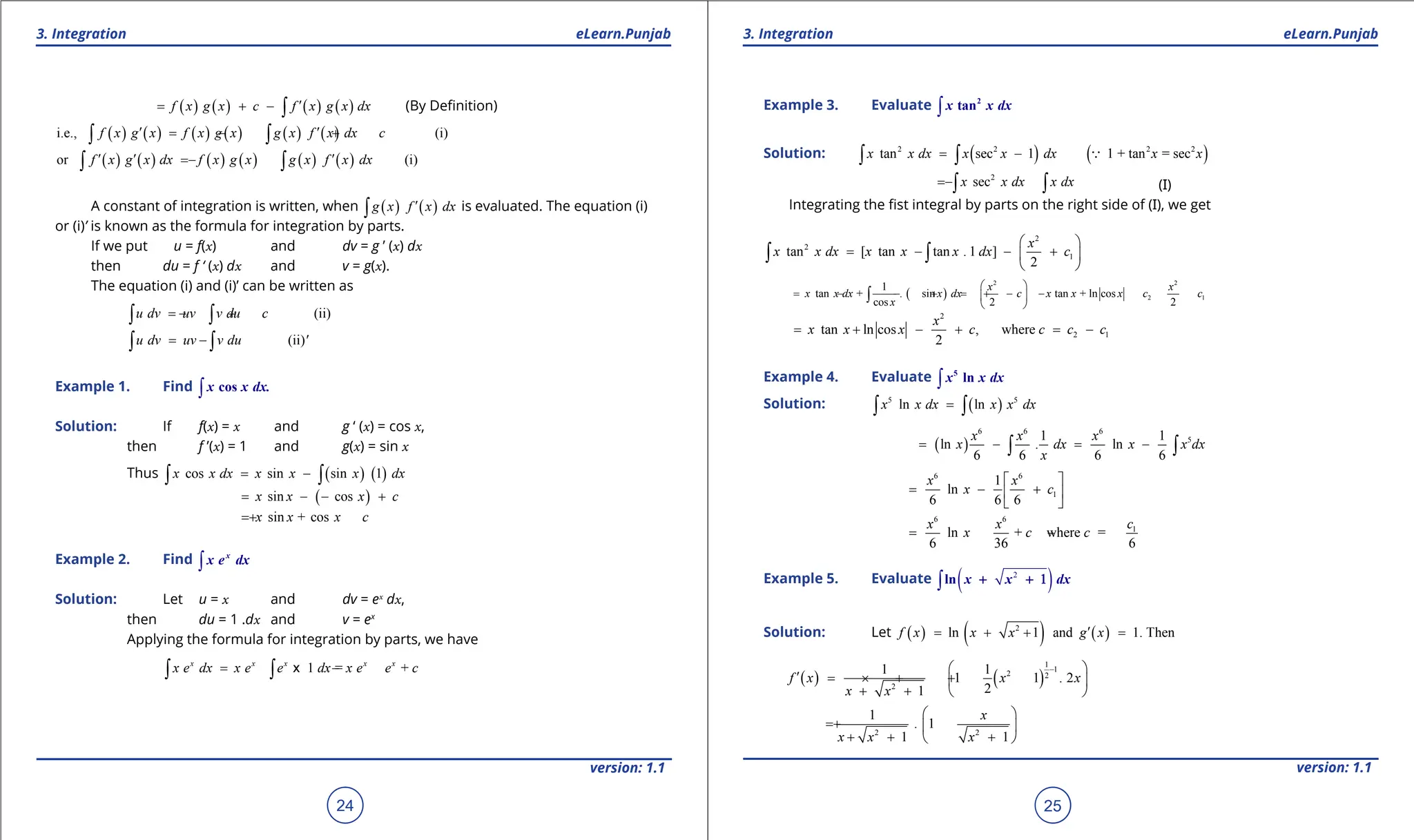 1. Quadratic Equations eLearn.Punjab 1. Quadratic Equations eLearn.Punjab
3. Integration 3. Integration
eLearn.Punjab eLearn.Punjab
24
version: 1.1 version: 1.1
25
( ) ( ) ( ) ( )
f x g x c f x g x dx
′
= + - ∫ (By Deinition)
( ) ( ) ( ) ( ) ( ) ( )
i.e., (i)
f x g x f x g x g x f x dx c
′ ′
= - +
∫ ∫
( ) ( ) ( ) ( ) ( ) ( )
or (i)
f x g x dx f x g x g x f x dx
′ ′ ′
= -
∫ ∫
A constant of integration is written, when ( ) ( )
g x f x dx
′
∫ is evaluated. The equation (i)
or (i)’ is known as the formula for integration by parts.
If we put u = f(x) and dv = g ’ (x) dx
then du = f ‘ (x) dx and v = g(x).
The equation (i) and (i)’ can be written as
(ii)
u dv uv v du c
=
- +
∫ ∫
(ii)
u dv uv v du '
= -
∫ ∫
Example 1. Find ∫ cos
x x dx.
Solution: If f(x) = x and g ‘ (x) = cos x,
then f ’(x) = 1 and g(x) = sin x
Thus ( ) ( )
cos sin sin 1
x x dx x x x dx
= -
∫ ∫
( )
sin cos
x x x c
= - - +
sin + cos
x x x c
= +
Example 2. Find ∫
x
x e dx
Solution: Let u = x and dv = ex
dx,
then du = 1 .dx and v = ex
Applying the formula for integration by parts, we have
1 = +
x x x x x
x e dx x e e dx x e e c
= - -
∫ ∫ x
Example 3. Evaluate ∫
2
tan
x x dx
Solution: ( ) ( )
2 2 2 2
tan sec 1 1 + tan = sec
x x dx x x dx x x
= -
∫ ∫ 
2
sec
x x dx x dx
= -∫ ∫ (I)
Integrating the ist integral by parts on the right side of (I), we get
2
2
1
tan [ tan tan . 1 ]
2
x
x x dx x x x dx c
 
= - - +
 
 
∫ ∫
( )
2 2
2 1
1
tan + . sin tan + ln cos
cos 2 2
x x
x x dx x dx c x x x c c
x
 
= - - +
= + - -
 
 
∫
2
2 1
tan ln cos , where
2
x
x x x c c c c
= + - + = -
Example 4. Evaluate ∫
5
ln
x x dx
Solution: ( )
5 5
ln ln
x x dx x x dx
=
∫ ∫
( )
6 6 6
5
1 1
ln . ln
6 6 6 6
x x x
x dx x x dx
x
= - = -
∫ ∫
6 6
1
1
ln
6 6 6
x x
x c
 
= - +
 
 
6 6
1
ln + where =
6 36 6
x x c
x c c
= - -
Example 5. Evaluate ( )
2
∫ln x x dx
+ + 1
Solution: Let ( ) ( ) ( )
2
ln 1 and 1. Then
f x x x g x
′
= + + =
( ) ( )
1
1
2 2
2
1 1
1 1 . 2
2
1
f x x x
x x
-
 
′
= × + +
 
+ +  
2 2
1
. 1
1 1
x
x x x
 
= +  
+ + +
 
 