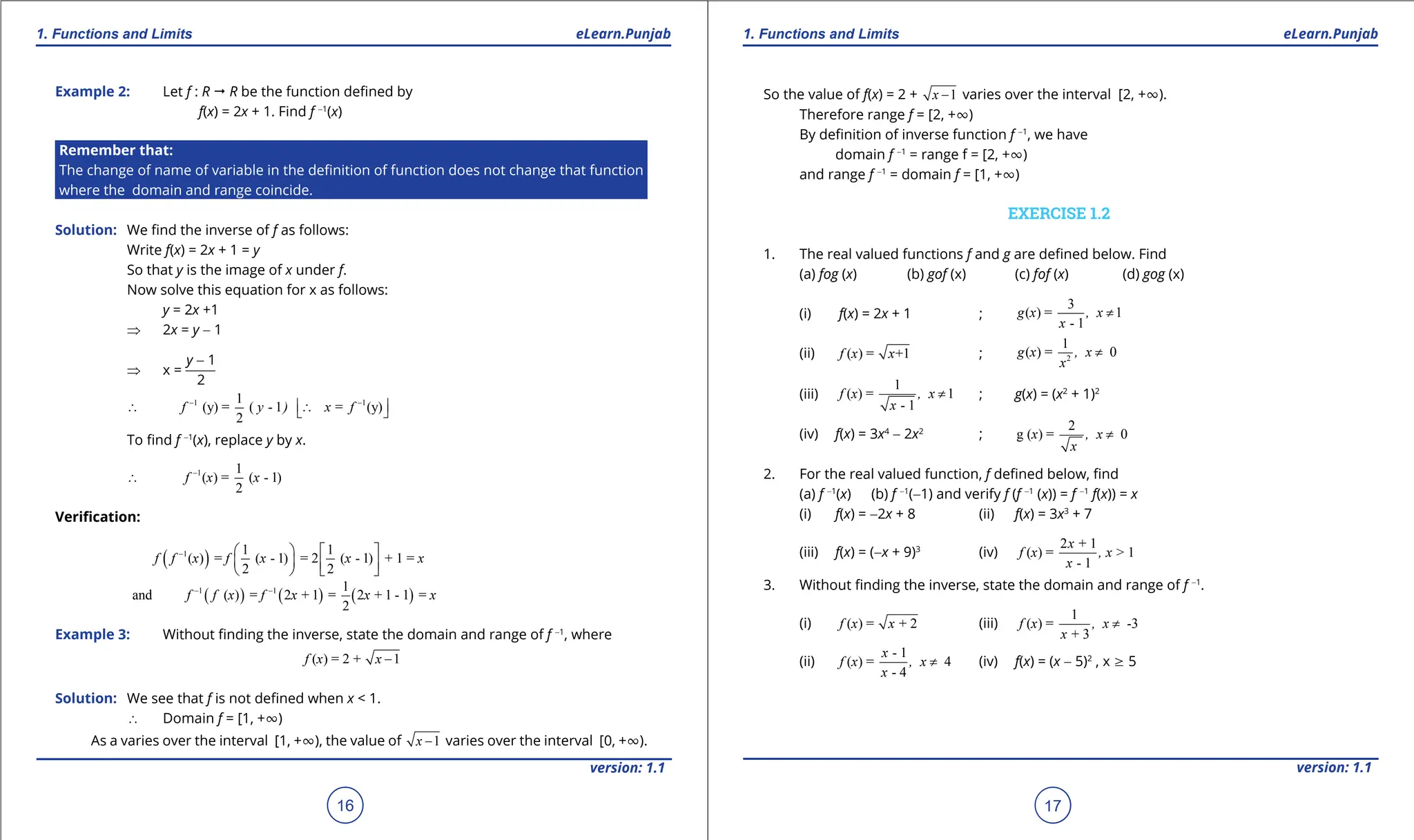 1. Quadratic Equations eLearn.Punjab 1. Quadratic Equations eLearn.Punjab
1. Functions and Limits 1. Functions and Limits
eLearn.Punjab eLearn.Punjab
16
version: 1.1 version: 1.1
17
Example 2: Let f : R " R be the function deined by
f(x) = 2x + 1. Find f -1
(x)
Remember that:
The change of name of variable in the deinition of function does not change that function
where the domain and range coincide.
Solution: We ind the inverse of f as follows:
Write f(x) = 2x + 1 = y
So that y is the image of x under f.
Now solve this equation for x as follows:
y = 2x +1
⇒ 2x = y - 1
⇒ x =
y - 1
2
1 1
1
(y) = ( - 1 = (y)
2
f y ) x f
- -
 
∴ ∴
 
To ind f -1
(x), replace y by x.
1 1
( ) = ( - 1)
2
f x x
-
∴
Veriication:
( )
1 1 1
( ) = ( - 1) = 2 ( - 1) + 1 =
2 2
f f x f x x x
-    
   
   
( ) ( ) ( )
1 1 1
and ( ) = 2 + 1 = 2 + 1 - 1 =
2
f f x f x x x
- -
Example 3: Without inding the inverse, state the domain and range of f -1
, where
( ) = 2 + 1
f x x -
Solution: We see that f is not deined when x < 1.
∴ Domain f = [1, +T)
As a varies over the interval [1, +T), the value of 1
x - varies over the interval [0, +T).
So the value of f(x) = 2 + 1
x - varies over the interval [2, +T).
Therefore range f = [2, +T)
By deinition of inverse function f -1
, we have
domain f -1
= range f = [2, +T)
and range f -1
= domain f = [1, +T)
EXERCISE 1.2
1. The real valued functions f and g are deined below. Find
(a) fog (x) (b) gof (x) (c) fof (x) (d) gog (x)
(i) f(x) = 2x + 1 ;
3
( ) = 1
- 1
g x , x
x
≠
(ii) ( ) = +1
f x x ; 2
1
( ) = 0
g x , x
x
≠
(iii)
1
( ) = 1
- 1
f x , x
x
≠ ; g(x) = (x2
+ 1)2
(iv) f(x) = 3x4
- 2x2
;
2
g ( ) = 0
x , x
x
≠
2. For the real valued function, f deined below, ind
(a) f -1
(x) (b) f -1
(-1) and verify f (f -1
(x)) = f -1
f(x)) = x
(i) f(x) = -2x + 8 (ii) f(x) = 3x3
+ 7
(iii) f(x) = (-x + 9)3
(iv)
2 + 1
( ) = > 1
- 1
x
f x , x
x
3. Without inding the inverse, state the domain and range of f -1
.
(i) ( ) = + 2
f x x (iii)
1
( ) = -3
+ 3
f x , x
x
≠
(ii)
- 1
( ) = 4
- 4
x
f x , x
x
≠ (iv) f(x) = (x - 5)2
, x 8 5
 