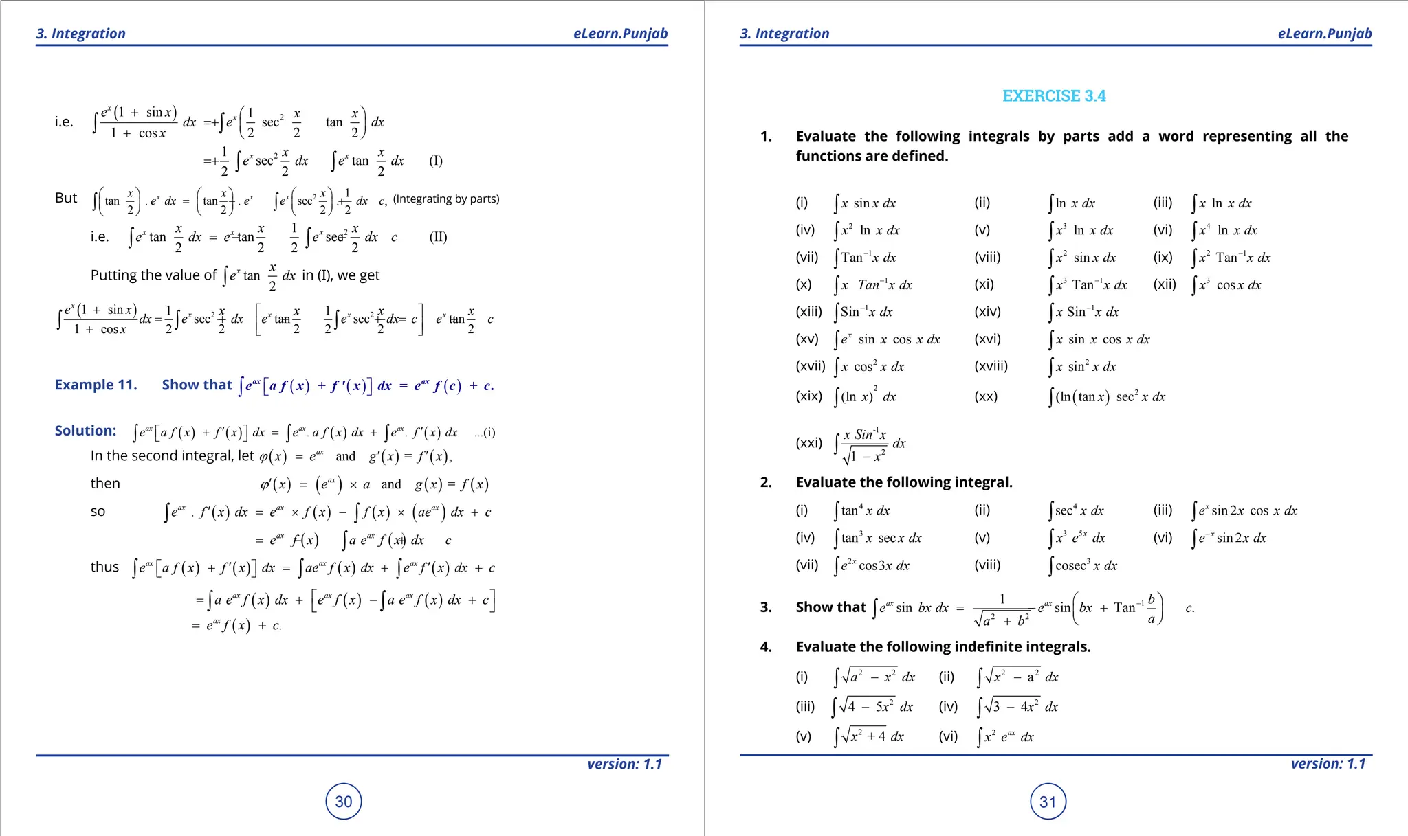 1. Quadratic Equations eLearn.Punjab 1. Quadratic Equations eLearn.Punjab
3. Integration 3. Integration
eLearn.Punjab eLearn.Punjab
30
version: 1.1 version: 1.1
31
i.e.
( ) 2
1 sin 1
sec tan
1 cos 2 2 2
x
x
e x x x
dx e dx
x
+  
= +  
+  
∫ ∫
2
1
sec tan (I)
2 2 2
x x
x x
e dx e dx
= + ∫ ∫
But 2 1
tan . tan . sec . ,
2 2 2 2
x x x
x x x
e dx e e dx c
     
= - +
     
     
∫ ∫ (Integrating by parts)
i.e. 2
1
tan tan sec (II)
2 2 2 2
x x x
x x x
e dx e e dx c
=
- +
∫ ∫
Putting the value of tan
2
x x
e dx
∫ in (I), we get
( ) 2 2
1 sin 1 1
sec tan sec tan
1 cos 2 2 2 2 2 2
x
x x x x
e x x x x x
dx e dx e e dx c e c
x
+  
= + - +
= +
 
+  
∫ ∫ ∫
Example 11. Show that ( ) ( ) ( )
 
 
∫ + = + .
ax ax
e a f x f ' x dx e f c c
Solution: ( ) ( ) ( ) ( )
. . ...(i)
ax ax ax
e a f x f x dx e a f x dx e f x dx
′ ′
+ = +
 
 
∫ ∫ ∫
In the second integral, let ( ) ( ) ( )
and = ,
ax
x e g x f x
j ′ ′
=
then ( ) ( ) ( ) ( )
and =
ax
x e a g x f x
j′
= ×
so ( ) ( ) ( ) ( )
.
ax ax ax
e f x dx e f x f x ae dx c
′ = × - × +
∫ ∫
( ) ( )
ax ax
e f x a e f x dx c
=- +
∫
thus ( ) ( ) ( ) ( )
ax ax ax
e a f x f x dx ae f x dx e f x dx c
′ ′
+ = + +
 
 
∫ ∫ ∫
( ) ( ) ( )
ax ax ax
a e f x dx e f x a e f x dx c
 
= + - +
 
∫ ∫
( ) .
ax
e f x c
= +
EXERCISE 3.4
1. Evaluate the following integrals by parts add a word representing all the
functions are deined.
(i) sin
x x dx
∫ (ii) ln x dx
∫ (iii) ln
x x dx
∫
(iv) 2
ln
x x dx
∫ (v) 3
ln
x x dx
∫ (vi) 4
ln
x x dx
∫
(vii) 1
Tan x dx
-
∫ (viii) 2
sin
x x dx
∫ (ix) 2 1
Tan
x x dx
-
∫
(x) 1
x Tan x dx
-
∫ (xi) 3 1
Tan
x x dx
-
∫ (xii) 3
cos
x x dx
∫
(xiii) 1
Sin x dx
-
∫ (xiv) 1
Sin
x x dx
-
∫
(xv) sin cos
x
e x x dx
∫ (xvi) sin cos
x x x dx
∫
(xvii) 2
cos
x x dx
∫ (xviii) 2
sin
x x dx
∫
(xix)
2
(ln )
x dx
∫ (xx) ( ) 2
(ln tan sec
x x dx
∫
(xxi)
-1
2
1
x Sin x
dx
x
-
∫
2. Evaluate the following integral.
(i) 4
tan x dx
∫ (ii) 4
sec x dx
∫ (iii) sin2 cos
x
e x x dx
∫
(iv) 3
tan sec
x x dx
∫ (v) 3 5x
x e dx
∫ (vi) sin2
x
e x dx
-
∫
(vii) 2
cos3
x
e x dx
∫ (viii) 3
cosec x dx
∫
3. Show that 1
2 2
1
sin sin Tan .
ax ax b
e bx dx e bx c
a
a b
-
 
= - +
 
 
+
∫
4. Evaluate the following indeinite integrals.
(i) 2 2
a x dx
-
∫ (ii) 2 2
a
x dx
-
∫
(iii) 2
4 5x dx
-
∫ (iv) 2
3 4x dx
-
∫
(v) 2
+ 4
x dx
∫ (vi) 2 ax
x e dx
∫
 