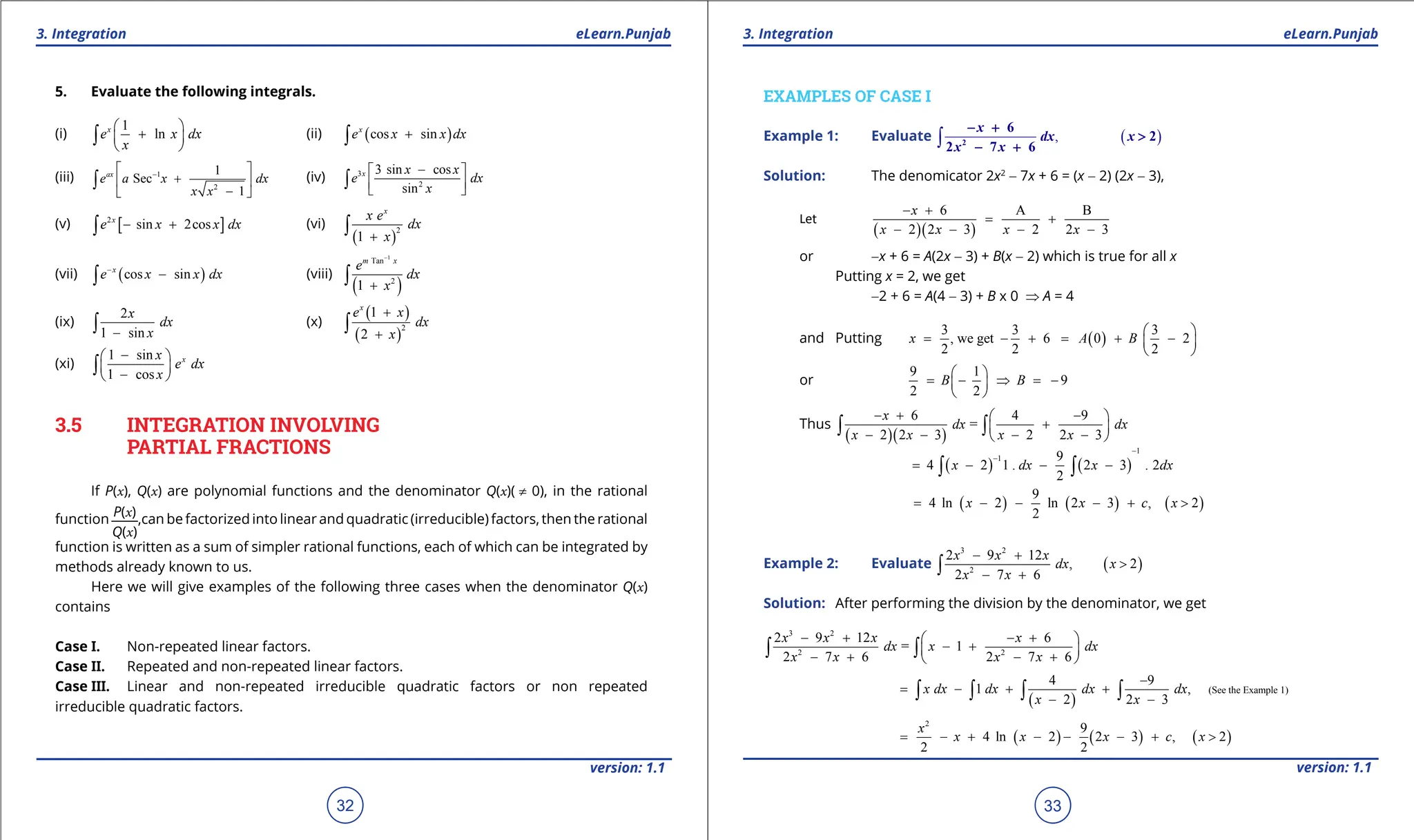 1. Quadratic Equations eLearn.Punjab 1. Quadratic Equations eLearn.Punjab
3. Integration 3. Integration
eLearn.Punjab eLearn.Punjab
32
version: 1.1 version: 1.1
33
5. Evaluate the following integrals.
(i)
1
ln
x
e x dx
x
 
+
 
 
∫ (ii) ( )
cos sin
x
e x x dx
+
∫
(iii) 1
2
1
Sec
1
ax
e a x dx
x x
-
 
+
 
-
 
∫ (iv) 3
2
3 sin cos
sin
x x x
e dx
x
-
 
 
 
∫
(v) [ ]
2
sin 2cos
x
e x x dx
- +
∫ (vi)
( )
2
1
x
x e
dx
x
+
∫
(vii) ( )
cos sin
x
e x x dx
-
-
∫ (viii)
( )
1
Tan
2
1
m x
e
dx
x
-
+
∫
(ix)
2
1 sin
x
dx
x
-
∫ (x)
( )
( )
2
1
2
x
e x
dx
x
+
+
∫
(xi)
1 sin
1 cos
x
x
e dx
x
-
 
 
-
 
∫
3.5 INTEGRATION INVOLVING
PARTIAL FRACTIONS
If P(x), Q(x) are polynomial functions and the denominator Q(x)( ≠ 0), in the rational
function
P(x)
Q(x)
,can be factorized into linear and quadratic (irreducible) factors, then the rational
function is written as a sum of simpler rational functions, each of which can be integrated by
methods already known to us.
Here we will give examples of the following three cases when the denominator Q(x)
contains
Case I. Non-repeated linear factors.
Case II. Repeated and non-repeated linear factors.
Case III. Linear and non-repeated irreducible quadratic factors or non repeated
irreducible quadratic factors.
EXAMPLES OF CASE I
Example 1: Evaluate ( )
,
∫ 2
6
2
2 7 6
x
dx x
x x
- +
>
- +
Solution: The denomicator 2x2
- 7x + 6 = (x - 2) (2x - 3),
Let
( )( )
6 A B
2 2 3 2 2 3
x
x x x x
- +
= +
- - - -
or -x + 6 = A(2x - 3) + B(x - 2) which is true for all x
Putting x = 2, we get
-2 + 6 = A(4 - 3) + B x 0 ⇒ A = 4
and Putting ( )
3 3 3
, we get 6 0 2
2 2 2
x A B
 
= - + = + -
 
 
or
9 1
9
2 2
B B
 
= - ⇒ =
-
 
 
Thus
( )( )
6 4 9
=
2 2 3 2 2 3
x
dx dx
x x x x
- + -
 
+
 
- - - -
 
∫ ∫
( ) ( )
1
1 9
4 2 1 . 2 3 . 2
2
x dx x dx
-
-
= - - -
∫ ∫
( ) ( ) ( )
9
4 ln 2 ln 2 3 , 2
2
x x c x
= - - - + >
Example 2: Evaluate ( )
3 2
2
2 9 12
, 2
2 7 6
x x x
dx x
x x
- +
>
- +
∫
Solution: After performing the division by the denominator, we get
3 2
2 2
2 9 12 6
= 1
2 7 6 2 7 6
x x x x
dx x dx
x x x x
- + - +
 
- +
 
- + - +
 
∫ ∫
( )
(See the Example 1)
4 9
1 ,
2 2 3
x dx dx dx dx
x x
-
= - + +
- -
∫ ∫ ∫ ∫
( ) ( ) ( )
2
9
4 ln 2 2 3 , 2
2 2
x
x x x c x
= - + - - - + >
 