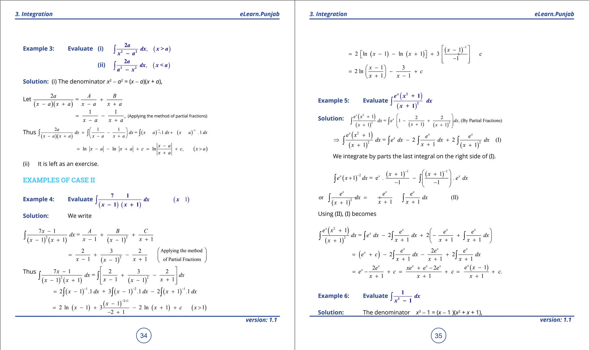 1. Quadratic Equations eLearn.Punjab 1. Quadratic Equations eLearn.Punjab
3. Integration 3. Integration
eLearn.Punjab eLearn.Punjab
34
version: 1.1 version: 1.1
35
Example 3: Evaluate (i) ( )
,
∫ 2 2
2a
dx x > a
x a
-
(ii) ( )
,
∫ 2 2
2a
dx x < a
a x
-
Solution: (i) The denominator x2
- a2
= (x - a)(x + a),
Let
( )( )
2
=
a A B
x a x a x a x a
+
- + - +
1 1
,
x a x a
= -
- +
(Applying the method of partial fractions)
Thus
( )( )
( ) ( )
1 1
2 1 1
= .1 . 1
a
dx dx x a dx x a dx
x a x a x a x a
- -
 
= - - - +
 
- + - +
 
∫ ∫ ∫
( )
ln ln ln ,
x a
x a x a c c x a
x a
-
= - - + + = + >
+
(ii) It is left as an exercise.
EXAMPLES OF CASE II
Example 4: Evaluate
( ) ( )
( )
1
∫
7 1
1 1
dx x
x x
- +
Solution: We write
( ) ( ) ( )
2 2
7 1
=
1 1
1 1 1
x A B C
dx
x x
x x x
-
+ +
- +
- + -
∫
( )
2
Applying the method
of Partial Fractions
2 3 2
1 1
1
x x
x
 
= + -  
- +
-  
Thus
( ) ( ) ( )
2 2
7 1 2 3 2
=
1 1
1 1 1
x
dx dx
x x
x x x
 
-
+ -
 
- +
- + -
 
 
∫ ∫
( ) ( ) ( )
1 2 1
2 1 .1 + 3 1 .1 2 1 .1
x dx x dx x dx
- - -
= - - - +
∫ ∫ ∫
( )
( )
( ) ( )
2 1
1
2 ln 1 3 2 ln 1 1
2 1
x
x x c x
- +
-
= - + - + + >
- +
( ) ( )
( )
1
1
2 ln 1 ln 1 3
1
x
x x c
-
 
-
= - - + + +
   
  -
 
 
1 3
2 ln
1 1
x
c
x x
-
 
= - +
 
+ -
 
Example 5: Evaluate
( )
( )
∫
2
2
+ 1
+ 1
x
e x
dx
x
Solution: ( )
( ) ( ) ( )
2
2 2
1 2 2
= 1 , (By Partial Fractions)
1
1 1
x
x
e x
dx e dx
x
x x
 
+
- +
 
 
+
+ +
 
∫ ∫
( )
( ) ( )
2
2 2
1
= 2 2 (I)
1
1 1
x x x
x
e x e e
dx e dx dx dx
x
x x
+
⇒ - +
+
+ +
∫ ∫ ∫ ∫
We integrate by parts the last integral on the right side of (I).
( )
( ) ( )
1 1
2 1 1
1 = e . .
1 1
x x x
x x
e x dx e dx
- -
-
 
+ +
+ -  
 
- -
 
∫ ∫
( )
2
or (II)
1 1
1
x x x
e e e
dx dx
x x
x
=
- +
+ +
+
∫ ∫
Using (II), (I) becomes
( )
( )
2
2
1
= 2 2
1 1 1
1
x x x x
x
e x e e e
dx e dx dx dx
x x x
x
+  
- + - +
 
+ + +
+  
∫ ∫ ∫ ∫
( ) 2
2 2
1 1 1
x x x
x e e e
e c dx dx
x x x
= + - - +
+ + +
∫ ∫
( )
1
2 2
.
1 1 1
x
x x x x
x e x
e xe e e
e c c c
x x x
-
+ -
= - + = + = +
+ + +
Example 6: Evaluate ∫ 3
1
1
dx
x -
Solution: The denominator x3
- 1 = (x - 1 )(x2
+ x + 1),
 