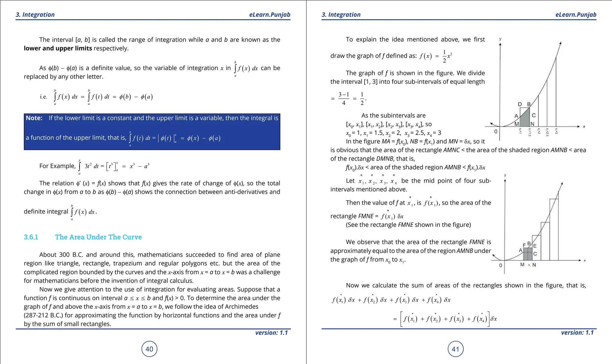 1. Quadratic Equations eLearn.Punjab 1. Quadratic Equations eLearn.Punjab
3. Integration 3. Integration
eLearn.Punjab eLearn.Punjab
40
version: 1.1 version: 1.1
41
The interval [a, b] is called the range of integration while a and b are known as the
lower and upper limits respectively.
As f(b) - f(a) is a deinite value, so the variable of integration x in ( )
b
a
f x dx
∫ can be
replaced by any other letter.
( ) ( ) ( ) ( )
i.e.
b b
a a
f x dx f t dt b a
f f
= = -
∫ ∫
Note: If the lower limit is a constant and the upper limit is a variable, then the integral is
a function of the upper limit, that is, ( ) ( ) ( ) ( )
=
x
x
a
a
f t dt t x a
f f f
= -
∫
For Example, 2 3 3 3
3 =
x
x
a
a
t dt t x a
 
= -
 
∫
The relation f’ (x) = f(x) shows that f(x) gives the rate of change of f(x), so the total
change in f(x) from a to b as f(b) - f(a) shows the connection between anti-derivatives and
deinite integral ( )
b
a
f x dx
∫ .
3.6.1 The Area Under The Curve
About 300 B.C. and around this, mathematicians succeeded to ind area of plane
region like triangle, rectangle, trapezium and regular polygons etc. but the area of the
complicated region bounded by the curves and the x-axis from x = a to x = b was a challenge
for mathematicians before the invention of integral calculus.
Now we give attention to the use of integration for evaluating areas. Suppose that a
function f is continuous on interval a 7 x 7 b and f(x) > 0. To determine the area under the
graph of f and above the x-axis from x = a to x = b, we follow the idea of Archimedes
(287-212 B.C.) for approximating the function by horizontal functions and the area under f
by the sum of small rectangles.
To explain the idea mentioned above, we irst
draw the graph of f deined as: ( ) 2
1
2
f x x
=
The graph of f is shown in the igure. We divide
the interval [1, 3] into four sub-intervals of equal length
3 1 1
4 2
-
= = .
As the subintervals are
[x0
, x1
], [x1
, x2
], [x2
, x3
], [x3
, x4
], so
x0
= 1, x1
= 1.5, x2
= 2, x3
= 2.5, x4
= 3
In the igure MA = f(x0
), NB = f(x1
) and MN = dx, so it
is obvious that the area of the rectangle AMNC < the area of the shaded region AMNB < area
of the rectangle DMNB, that is,
f(x0
).dx < area of the shaded region AMNB < f(x1
).dx
Let 1 2 3 4
* * * *
, , ,
x x x x be the mid point of four sub-
intervals mentioned above.
Then the value of f at 1
*
x , is 1
*
( )
f x , so the area of the
rectangle FMNE = 1
*
( )
f x dx
(See the rectangle FMNE shown in the igure)
We observe that the area of the rectangle FMNE is
approximately equal to the area of the region AMNB under
the graph of f from x0
to x1
.
Now we calculate the sum of areas of the rectangles shown in the igure, that is,
( ) ( ) ( ) ( )
1 2 3 4
f x x f x x f x x f x x
d d d d
∗
∗ ∗ ∗
+ + +
( ) ( ) ( ) ( )
1 2 3 4
f x f x f x f x x
d
∗
∗ ∗ ∗
 
= + + +
 
 
 