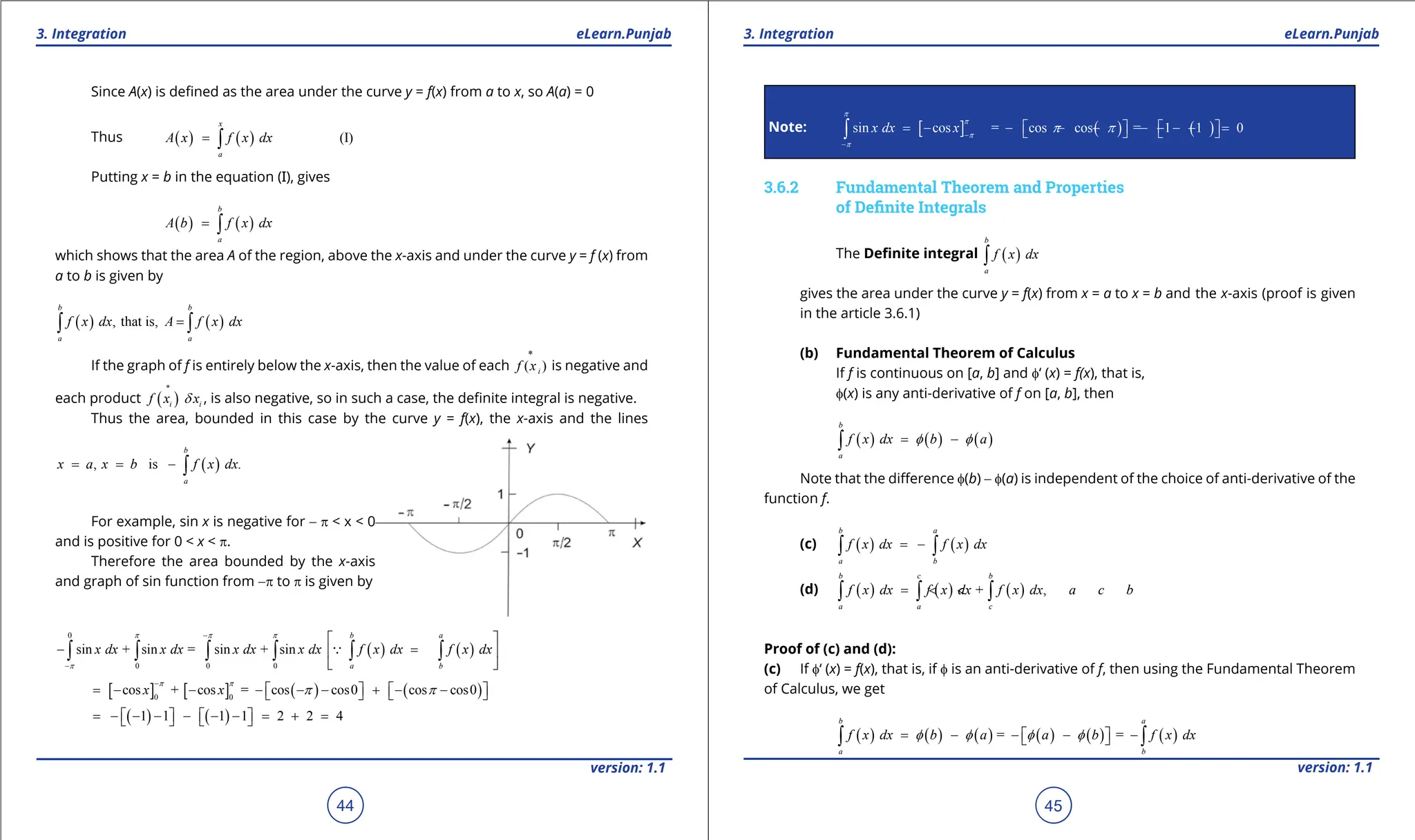 1. Quadratic Equations eLearn.Punjab 1. Quadratic Equations eLearn.Punjab
3. Integration 3. Integration
eLearn.Punjab eLearn.Punjab
44
version: 1.1 version: 1.1
45
Since A(x) is deined as the area under the curve y = f(x) from a to x, so A(a) = 0
Thus ( ) ( ) (I)
x
a
A x f x dx
= ∫
Putting x = b in the equation (I), gives
( ) ( )
b
a
A b f x dx
= ∫
which shows that the area A of the region, above the x-axis and under the curve y = f (x) from
a to b is given by
( ) ( )
, that is,
b b
a a
f x dx A f x dx
=
∫ ∫
If the graph of f is entirely below the x-axis, then the value of each
*
( )
i
f x is negative and
each product ( )
i i
f x x
d
∗
, is also negative, so in such a case, the deinite integral is negative.
Thus the area, bounded in this case by the curve y = f(x), the x-axis and the lines
( )
, is .
b
a
x a x b f x dx
= = - ∫
For example, sin x is negative for - p < x < 0
and is positive for 0 < x < p.
Therefore the area bounded by the x-axis
and graph of sin function from -p to p is given by
( ) ( )
0
0 0 0
sin + sin = sin + sin
b a
a b
x dx x dx x dx x dx f x dx f x dx
p p p
p
-
-
 
- = -
 
 
∫ ∫ ∫ ∫ ∫ ∫

[ ] [ ] ( ) ( )
0 0
cos + cos = cos cos0 cos cos0
x x
p p
p p
-
= - - - - - + - -
   
   
( ) ( )
1
= - -1 - - -1 -1 = 2 + 2 = 4
   
   
Note: [ ] ( ) ( )
sin cos = cos cos =
x dx x
p
p
p
p
p p
-
-
= - - - - - -1- -1 = 0
   
   
∫
3.6.2 Fundamental Theorem and Properties
of Deinite Integrals
The Deinite integral ( )
b
a
f x dx
∫
gives the area under the curve y = f(x) from x = a to x = b and the x-axis (proof is given
in the article 3.6.1)
(b) Fundamental Theorem of Calculus
If f is continuous on [a, b] and f‘ (x) = f(x), that is,
f(x) is any anti-derivative of f on [a, b], then
( ) ( ) ( )
b
a
f x dx b a
f f
= -
∫
Note that the diference f(b) - f(a) is independent of the choice of anti-derivative of the
function f.
(c) ( ) ( )
b a
a b
f x dx f x dx
= -
∫ ∫
(d) ( ) ( ) ( )
+ ,
b c b
a a c
f x dx f x dx f x dx a c b
= < <
∫ ∫ ∫
Proof of (c) and (d):
(c) If f‘ (x) = f(x), that is, if f is an anti-derivative of f, then using the Fundamental Theorem
of Calculus, we get
( ) ( ) ( ) ( ) ( ) ( )
= =
b a
a b
f x dx b a a b f x dx
f f f f
= - - - -
 
 
∫ ∫
 