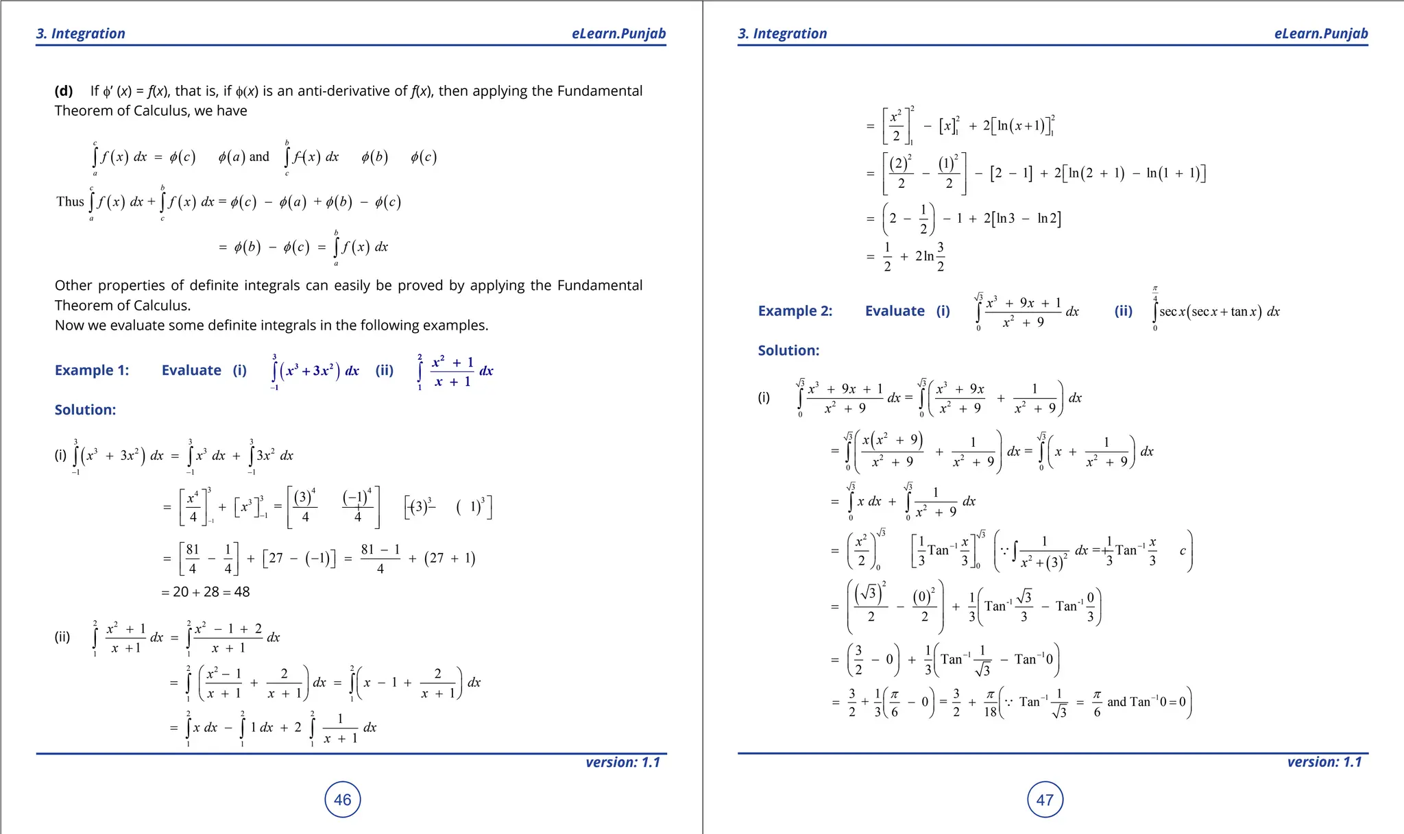 1. Quadratic Equations eLearn.Punjab 1. Quadratic Equations eLearn.Punjab
3. Integration 3. Integration
eLearn.Punjab eLearn.Punjab
46
version: 1.1 version: 1.1
47
(d) If f’ (x) = f(x), that is, if f(x) is an anti-derivative of f(x), then applying the Fundamental
Theorem of Calculus, we have
( ) ( ) ( ) ( ) ( ) ( )
and
c b
a c
f x dx c a f x dx b c
f f f f
= - = -
∫ ∫
( ) ( ) ( ) ( ) ( ) ( )
Thus + = +
c b
a c
f x dx f x dx c a b c
f f f f
- -
∫ ∫
( ) ( ) ( )
b
a
b c f x dx
f f
= - = ∫
Other properties of deinite integrals can easily be proved by applying the Fundamental
Theorem of Calculus.
Now we evaluate some deinite integrals in the following examples.
Example 1: Evaluate (i) ( )
-
∫
3
3 2
1
3
x x dx
+ (ii) ∫
x
dx
x
2 2
1
+ 1
+ 1
Solution:
(i) ( )
3 3 3
3 2 3 2
1 1 1
3 3
x x dx x dx x dx
- - -
+ = +
∫ ∫ ∫
( ) ( )
( ) ( )
1
3 4 4
4
3 3 3
3
1
3 1
= 3 1
4 4 4
x
x
-
-
 
-
   
 
= + - + - -
 
     
   
 
( ) ( )
81 1 81 1
27 1 27 1
4 4 4
-
 
= - + - - = + +
 
 
 
 
= 20 + 28 = 48
(ii)
2 2
2 2
1 1
1 1 2
1 1
x x
dx dx
x x
+ - +
=
+ +
∫ ∫
2 2
2
1 1
1 2 2
1
1 1 1
x
dx x dx
x x x
 
-  
= + = - +
   
+ + +
 
 
∫ ∫
2 2 2
1 1 1
1
1 2
1
x dx dx dx
x
= - +
+
∫ ∫ ∫
[ ] ( )
2
2
2
2
1 1
1
2 ln 1
2
x
x x
 
= - + +
 
   
 
( ) ( )
[ ] ( ) ( )
2 2
2 1
2 1 2 ln 2 1 ln 1 1
2 2
 
= - - - + + - +
 
   
 
 
[ ]
1
2 1 2 ln3 ln2
2
 
= - - + -
 
 
1 3
2ln
2 2
= +
Example 2: Evaluate (i)
3 3
2
0
9 1
9
x x
dx
x
+ +
+
∫ (ii) ( )
4
0
sec sec tan
x x x dx
p
+
∫
Solution:
(i)
3 3
3 3
2 2 2
0 0
9 1 9 1
=
9 9 9
x x x x
dx dx
x x x
 
+ + +
+
 
+ + +
 
∫ ∫
( )
2
3 3
2 2 2
0 0
9 1 1
= =
9 9 9
x x
dx x dx
x x x
 
+  
 
+ +
 
 
+ + +
 
 
∫ ∫
3 3
2
0 0
1
9
x dx dx
x
= +
+
∫ ∫
( )
3 3
2
1 1
2
2
0
0
1 1 1
Tan = Tan
2 3 3 3 3
3
x x x
dx c
x
- -
 
   
= + +
 
     
  +
   
∫

( ) ( )
2
2
-1 -1
3 0 1 3 0
Tan Tan
2 2 3 3 3
 
 
 
= - + -
 
 
   
 
1 1
3 1 1
0 Tan Tan 0
2 3 3
- -
 
 
= - + -
   
   
1 1
3 1 3 1
+ 0 = Tan and Tan 0 0
2 3 6 2 18 6
3
p p p
- -
 
 
= - + = =
   
   

 
