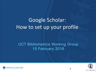 Google Scholar:
How to set up your profile
1
UCT Bibliometrics Working Group
15 February 2018
 