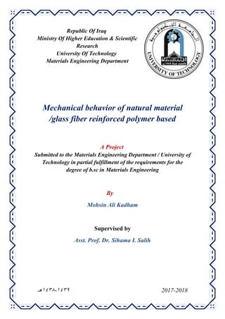 Republic Of Iraq
Ministry Of Higher Education & Scientific
Research
University Of Technology
Materials Engineering Department
Mechanical behavior of natural material
/glass fiber reinforced polymer based
A Project
Submitted to the Materials Engineering Department / University of
Technology in partial fulfillment of the requirements for the
degree of b.sc in Materials Engineering
By
Mohsin Ali Kadham
Supervised by
Asst. Prof. Dr. Sihama I. Salih
2017-20189341-9341‫هـ‬
 