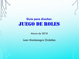 Guía para diseñar:
JUEGO DE ROLES
Marzo de 2018
Juan Montenegro Ordoñez
 