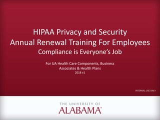 HIPAA Privacy and Security
Annual Renewal Training For Employees
Compliance is Everyone’s Job
For UA Health Care Components, Business
Associates & Health Plans
2018 v1
INTERNAL USE ONLY
 