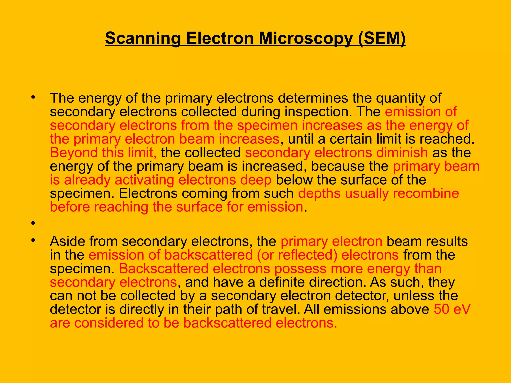 Scanning Electron Microscopy (SEM)
• The energy of the primary electrons determines the quantity of
secondary electrons collected during inspection. The emission of
secondary electrons from the specimen increases as the energy of
the primary electron beam increases, until a certain limit is reached.
Beyond this limit, the collected secondary electrons diminish as the
energy of the primary beam is increased, because the primary beam
is already activating electrons deep below the surface of the
specimen. Electrons coming from such depths usually recombine
before reaching the surface for emission.
•
• Aside from secondary electrons, the primary electron beam results
in the emission of backscattered (or reflected) electrons from the
specimen. Backscattered electrons possess more energy than
secondary electrons, and have a definite direction. As such, they
can not be collected by a secondary electron detector, unless the
detector is directly in their path of travel. All emissions above 50 eV
are considered to be backscattered electrons.
 