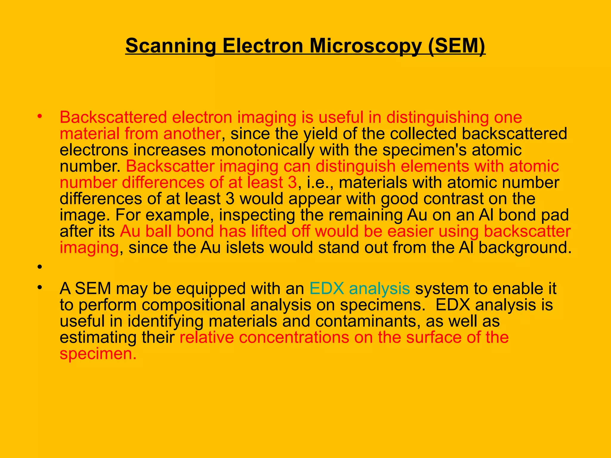 • Backscattered electron imaging is useful in distinguishing one
material from another, since the yield of the collected backscattered
electrons increases monotonically with the specimen's atomic
number. Backscatter imaging can distinguish elements with atomic
number differences of at least 3, i.e., materials with atomic number
differences of at least 3 would appear with good contrast on the
image. For example, inspecting the remaining Au on an Al bond pad
after its Au ball bond has lifted off would be easier using backscatter
imaging, since the Au islets would stand out from the Al background.
•
• A SEM may be equipped with an EDX analysis system to enable it
to perform compositional analysis on specimens. EDX analysis is
useful in identifying materials and contaminants, as well as
estimating their relative concentrations on the surface of the
specimen.
Scanning Electron Microscopy (SEM)
 