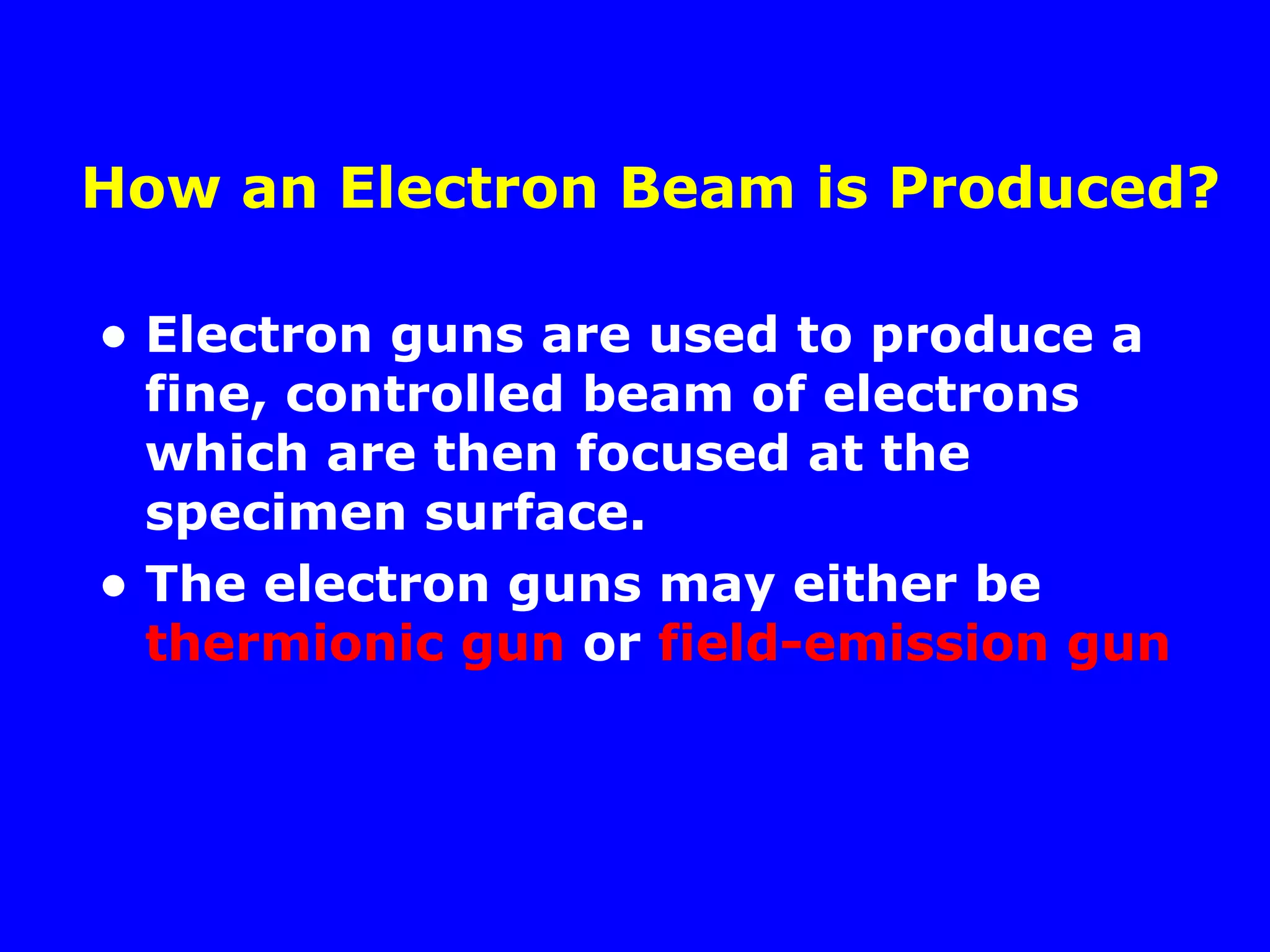 How an Electron Beam is Produced?
• Electron guns are used to produce a
fine, controlled beam of electrons
which are then focused at the
specimen surface.
• The electron guns may either be
thermionic gun or field-emission gun
 