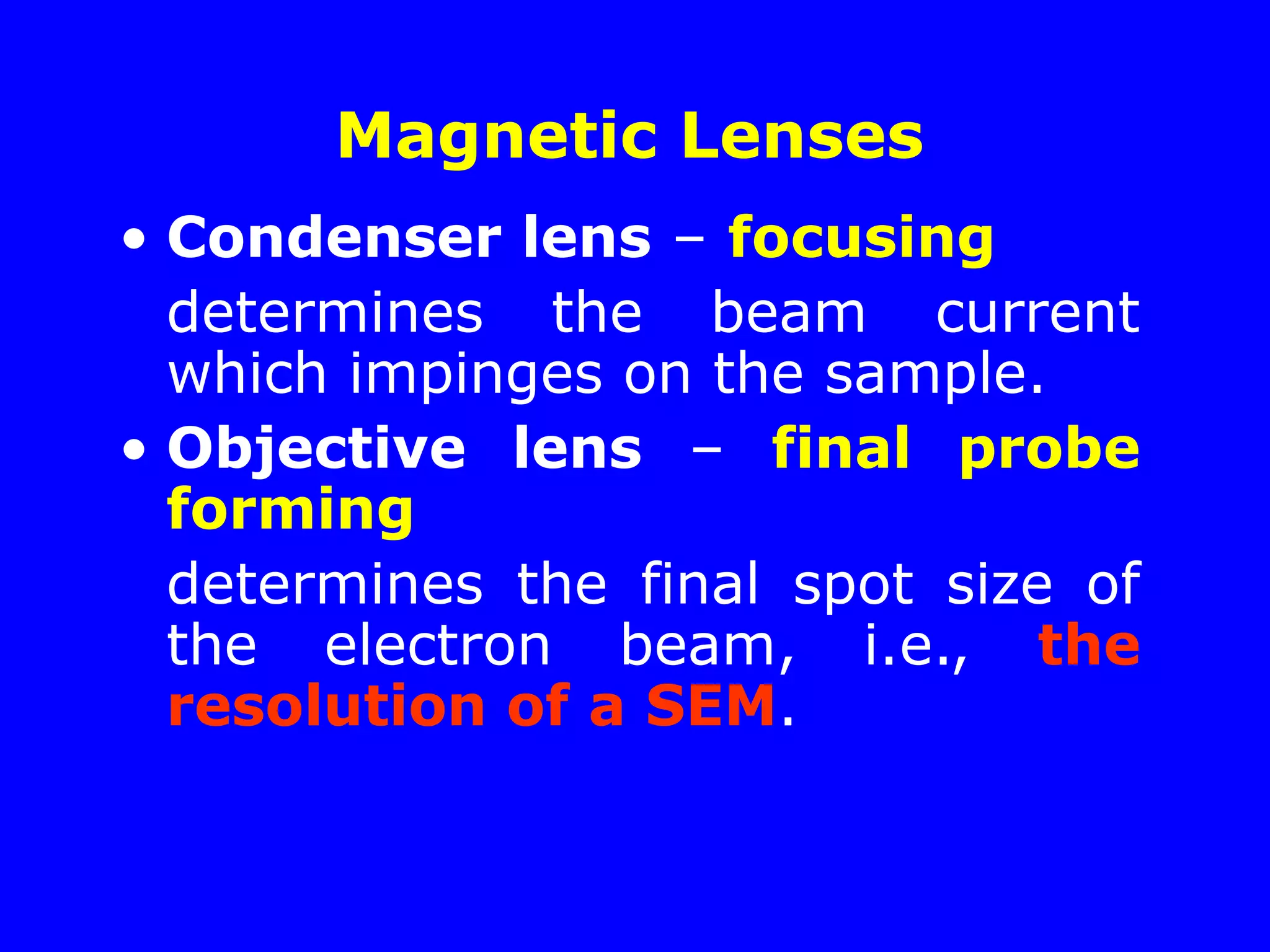 Magnetic Lenses
• Condenser lens – focusing
determines the beam current
which impinges on the sample.
• Objective lens – final probe
forming
determines the final spot size of
the electron beam, i.e., the
resolution of a SEM.
 