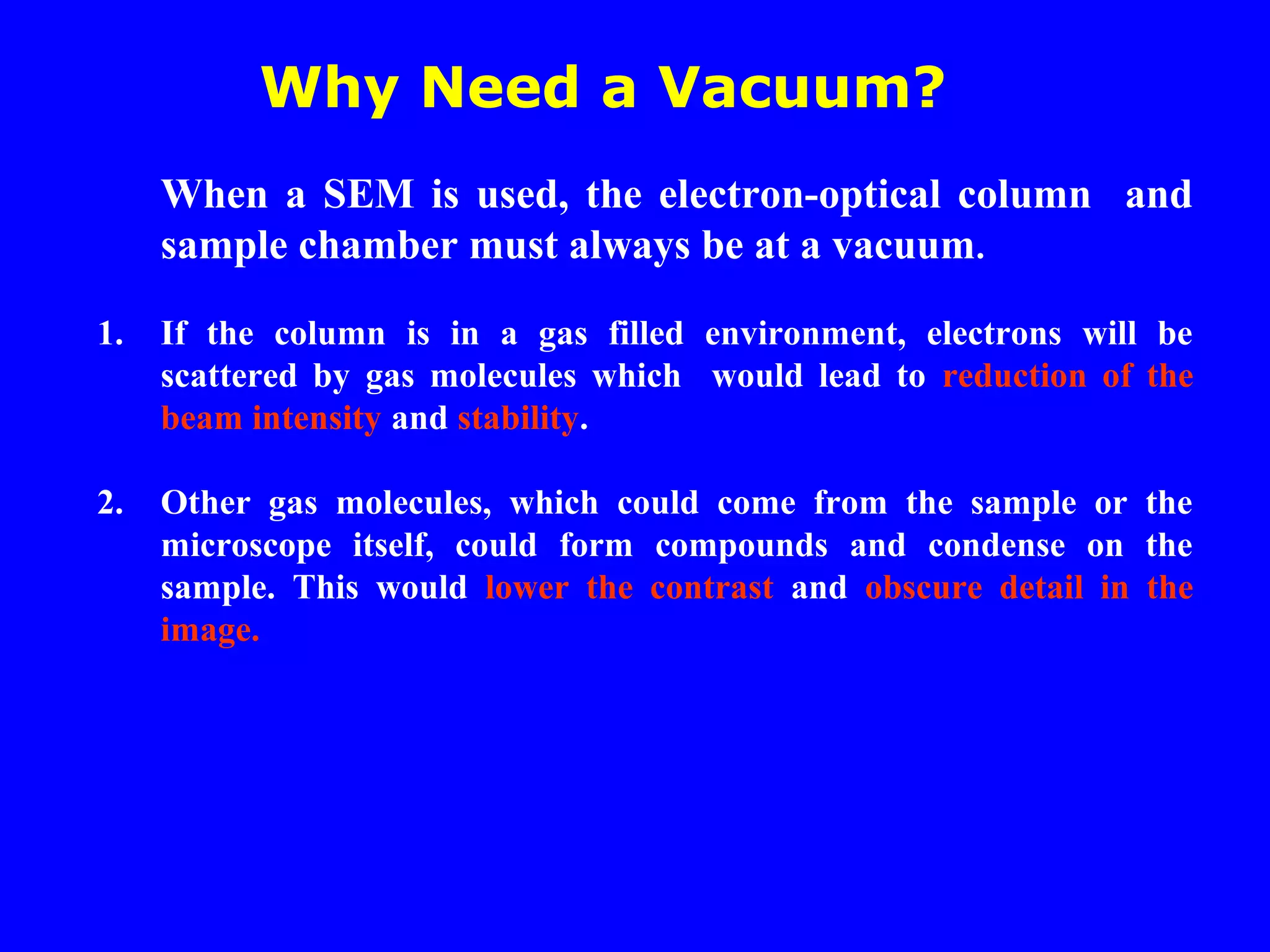 Why Need a Vacuum?
When a SEM is used, the electron-optical column and
sample chamber must always be at a vacuum.
1. If the column is in a gas filled environment, electrons will be
scattered by gas molecules which would lead to reduction of the
beam intensity and stability.
2. Other gas molecules, which could come from the sample or the
microscope itself, could form compounds and condense on the
sample. This would lower the contrast and obscure detail in the
image.
 