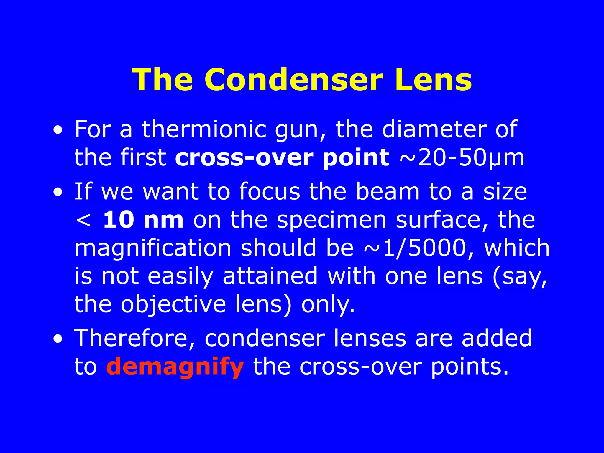 The Condenser Lens
• For a thermionic gun, the diameter of
the first cross-over point ~20-50µm
• If we want to focus the beam to a size
< 10 nm on the specimen surface, the
magnification should be ~1/5000, which
is not easily attained with one lens (say,
the objective lens) only.
• Therefore, condenser lenses are added
to demagnify the cross-over points.
 