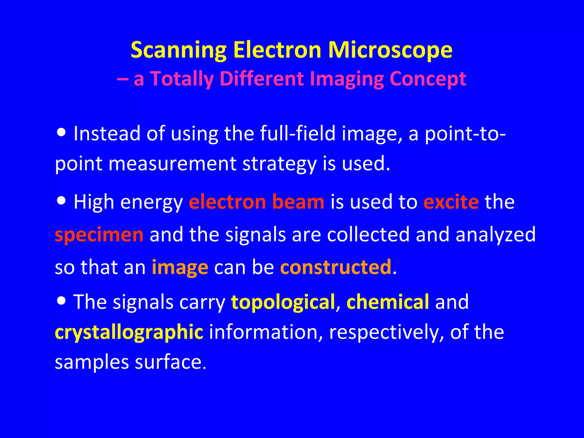 Scanning Electron Microscope
– a Totally Different Imaging Concept
• Instead of using the full-field image, a point-to-
point measurement strategy is used.
• High energy electron beam is used to excite the
specimen and the signals are collected and analyzed
so that an image can be constructed.
• The signals carry topological, chemical and
crystallographic information, respectively, of the
samples surface.
 
