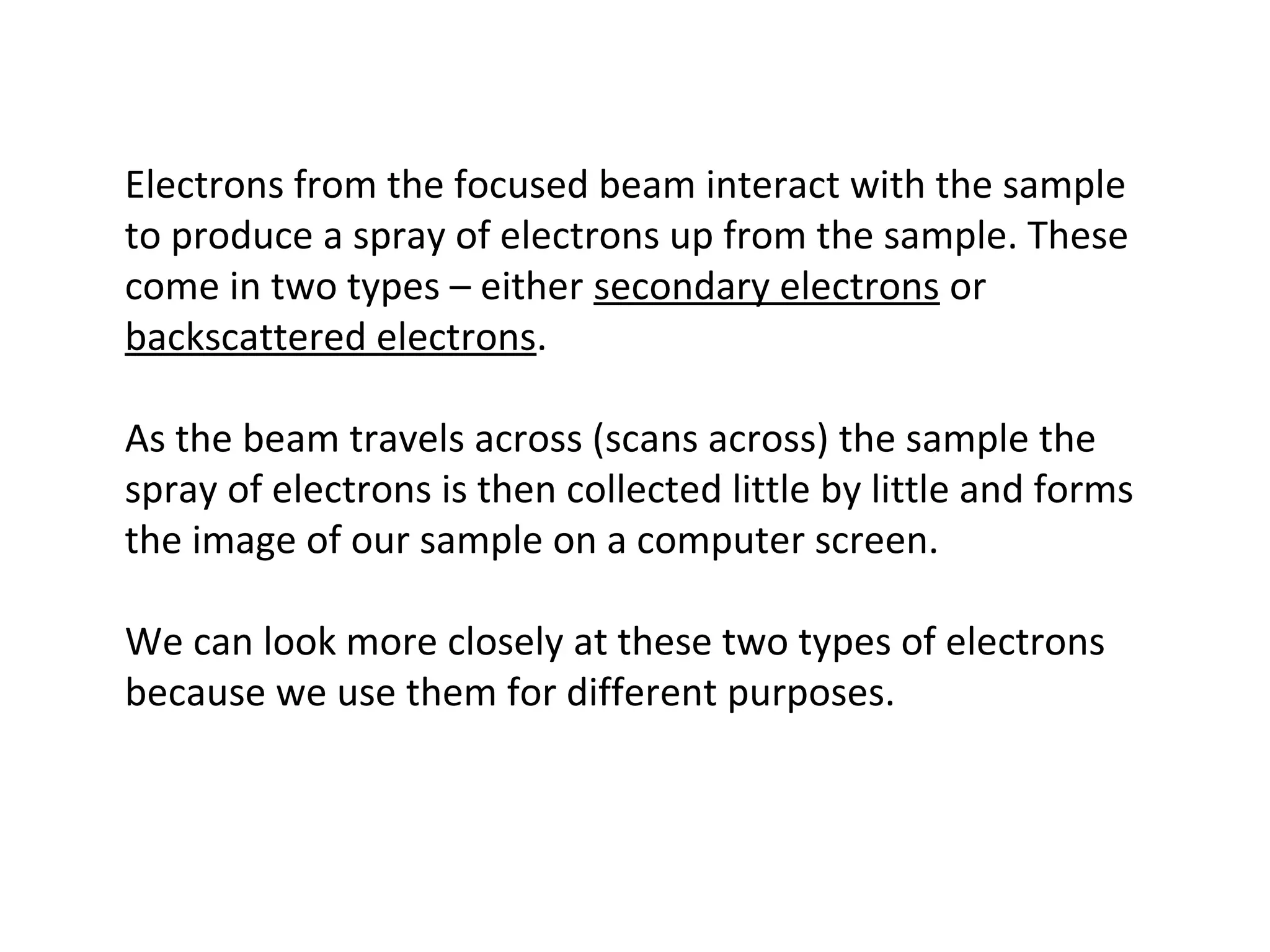 Electrons from the focused beam interact with the sample
to produce a spray of electrons up from the sample. These
come in two types – either secondary electrons or
backscattered electrons.
As the beam travels across (scans across) the sample the
spray of electrons is then collected little by little and forms
the image of our sample on a computer screen.
We can look more closely at these two types of electrons
because we use them for different purposes.
 