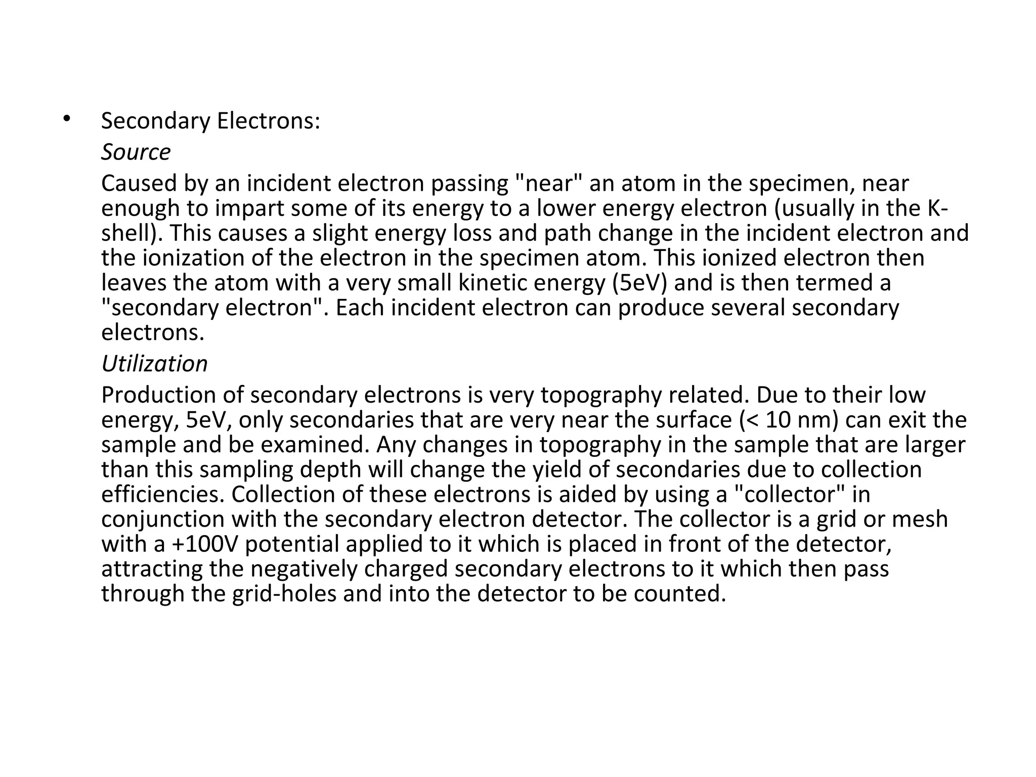 • Secondary Electrons:
Source
Caused by an incident electron passing "near" an atom in the specimen, near
enough to impart some of its energy to a lower energy electron (usually in the K-
shell). This causes a slight energy loss and path change in the incident electron and
the ionization of the electron in the specimen atom. This ionized electron then
leaves the atom with a very small kinetic energy (5eV) and is then termed a
"secondary electron". Each incident electron can produce several secondary
electrons.
Utilization
Production of secondary electrons is very topography related. Due to their low
energy, 5eV, only secondaries that are very near the surface (< 10 nm) can exit the
sample and be examined. Any changes in topography in the sample that are larger
than this sampling depth will change the yield of secondaries due to collection
efficiencies. Collection of these electrons is aided by using a "collector" in
conjunction with the secondary electron detector. The collector is a grid or mesh
with a +100V potential applied to it which is placed in front of the detector,
attracting the negatively charged secondary electrons to it which then pass
through the grid-holes and into the detector to be counted.
 