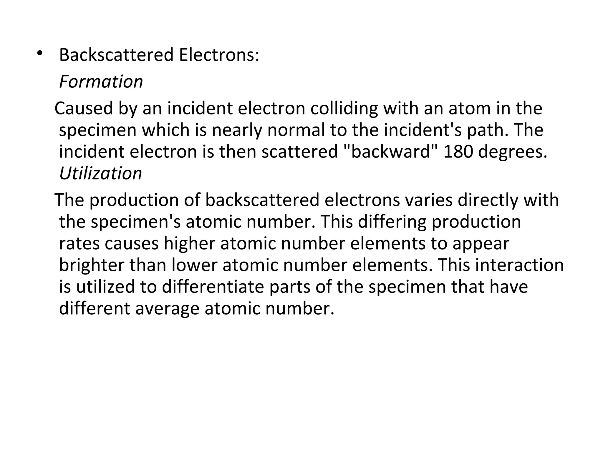 • Backscattered Electrons:
Formation
Caused by an incident electron colliding with an atom in the
specimen which is nearly normal to the incident's path. The
incident electron is then scattered "backward" 180 degrees.
Utilization
The production of backscattered electrons varies directly with
the specimen's atomic number. This differing production
rates causes higher atomic number elements to appear
brighter than lower atomic number elements. This interaction
is utilized to differentiate parts of the specimen that have
different average atomic number.
 