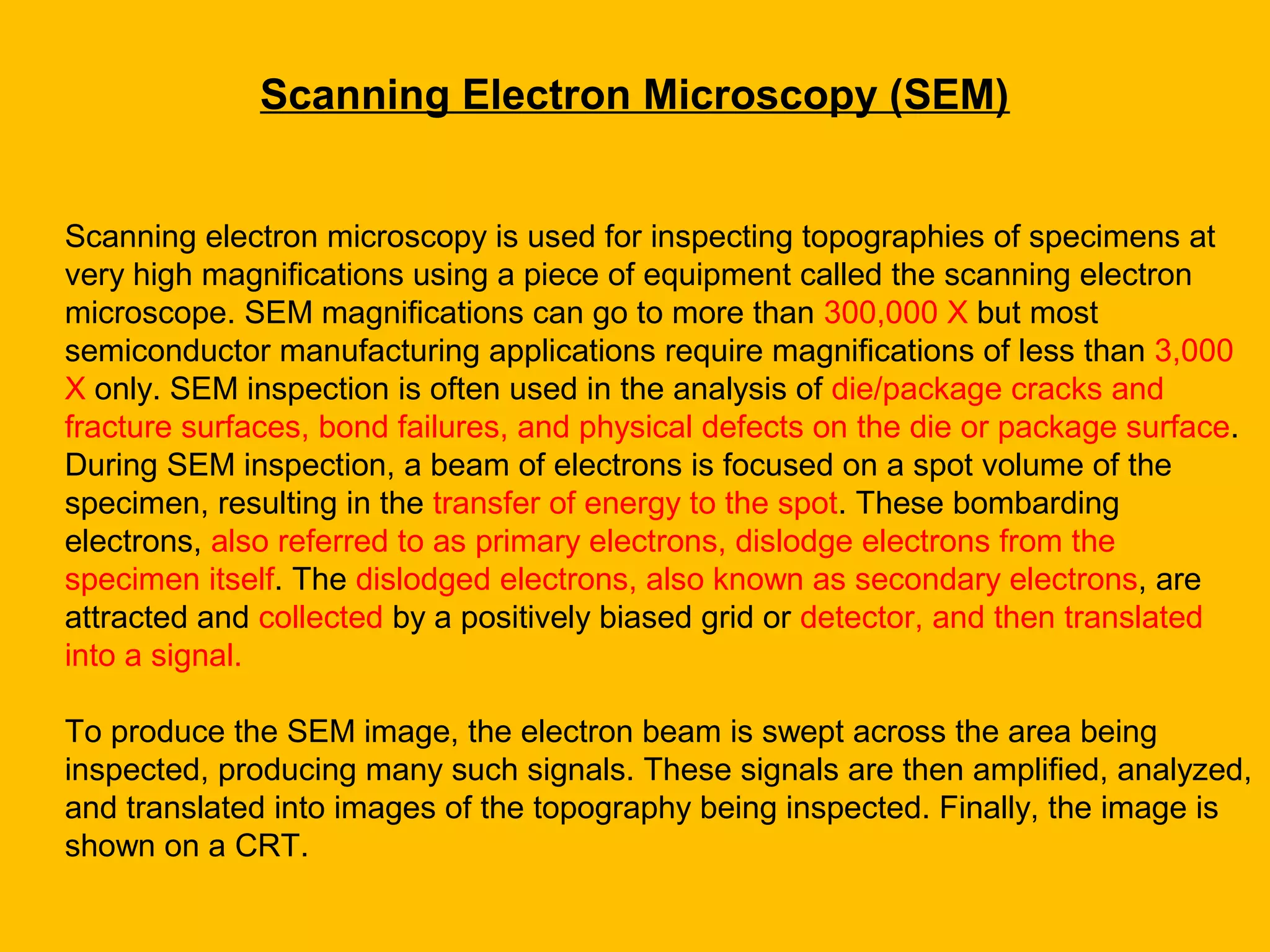 Scanning electron microscopy is used for inspecting topographies of specimens at
very high magnifications using a piece of equipment called the scanning electron
microscope. SEM magnifications can go to more than 300,000 X but most
semiconductor manufacturing applications require magnifications of less than 3,000
X only. SEM inspection is often used in the analysis of die/package cracks and
fracture surfaces, bond failures, and physical defects on the die or package surface.
During SEM inspection, a beam of electrons is focused on a spot volume of the
specimen, resulting in the transfer of energy to the spot. These bombarding
electrons, also referred to as primary electrons, dislodge electrons from the
specimen itself. The dislodged electrons, also known as secondary electrons, are
attracted and collected by a positively biased grid or detector, and then translated
into a signal.
To produce the SEM image, the electron beam is swept across the area being
inspected, producing many such signals. These signals are then amplified, analyzed,
and translated into images of the topography being inspected. Finally, the image is
shown on a CRT.
Scanning Electron Microscopy (SEM)
 