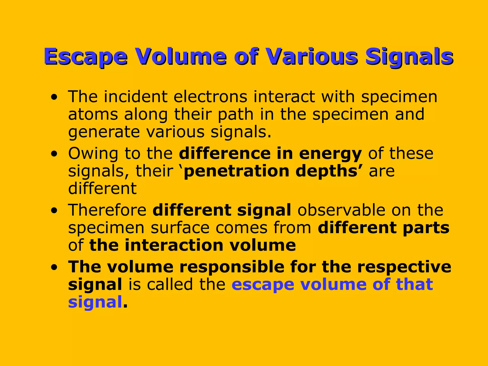 Escape Volume of Various SignalsEscape Volume of Various Signals
• The incident electrons interact with specimen
atoms along their path in the specimen and
generate various signals.
• Owing to the difference in energy of these
signals, their ‘penetration depths’ are
different
• Therefore different signal observable on the
specimen surface comes from different parts
of the interaction volume
• The volume responsible for the respective
signal is called the escape volume of that
signal.
 
