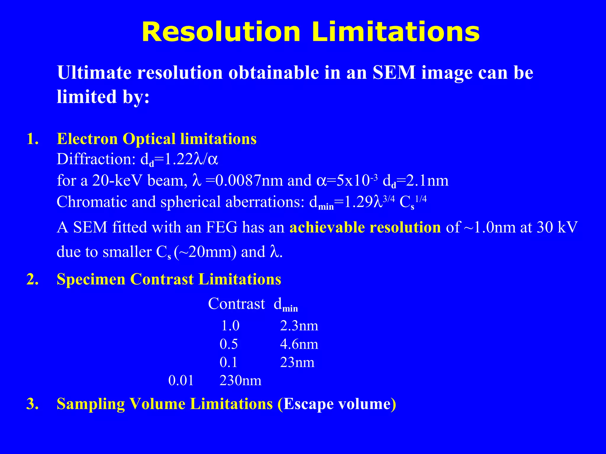 Resolution Limitations
Ultimate resolution obtainable in an SEM image can be
limited by:
1. Electron Optical limitations
Diffraction: dd=1.22λ/α
for a 20-keV beam, λ =0.0087nm and α=5x10-3
dd=2.1nm
Chromatic and spherical aberrations: dmin=1.29λ3/4
Cs
1/4
A SEM fitted with an FEG has an achievable resolution of ~1.0nm at 30 kV
due to smaller Cs (~20mm) and λ.
2. Specimen Contrast Limitations
Contrast dmin
1.0 2.3nm
0.5 4.6nm
0.1 23nm
0.01 230nm
3. Sampling Volume Limitations (Escape volume)
 
